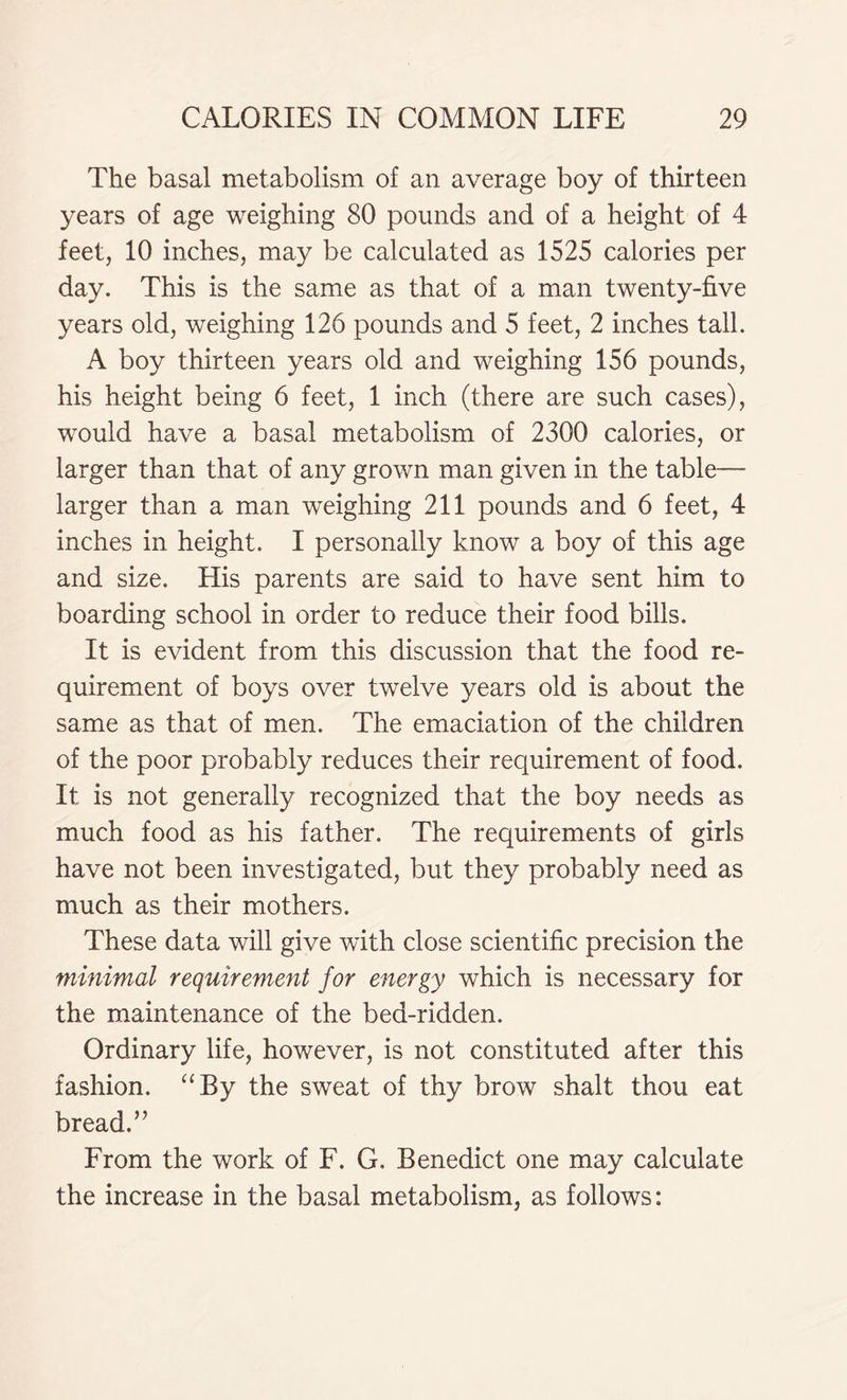 The basal metabolism of an average boy of thirteen years of age weighing 80 pounds and of a height of 4 feet, 10 inches, may be calculated as 1525 calories per day. This is the same as that of a man twenty-five years old, weighing 126 pounds and 5 feet, 2 inches tall. A boy thirteen years old and weighing 156 pounds, his height being 6 feet, 1 inch (there are such cases), would have a basal metabolism of 2300 calories, or larger than that of any grown man given in the table— larger than a man weighing 211 pounds and 6 feet, 4 inches in height. I personally know a boy of this age and size. His parents are said to have sent him to boarding school in order to reduce their food bills. It is evident from this discussion that the food re- quirement of boys over twelve years old is about the same as that of men. The emaciation of the children of the poor probably reduces their requirement of food. It is not generally recognized that the boy needs as much food as his father. The requirements of girls have not been investigated, but they probably need as much as their mothers. These data will give with close scientific precision the minimal requirement for energy which is necessary for the maintenance of the bed-ridden. Ordinary life, however, is not constituted after this fashion. “By the sweat of thy brow shalt thou eat bread.” From the work of F. G. Benedict one may calculate the increase in the basal metabolism, as follows: