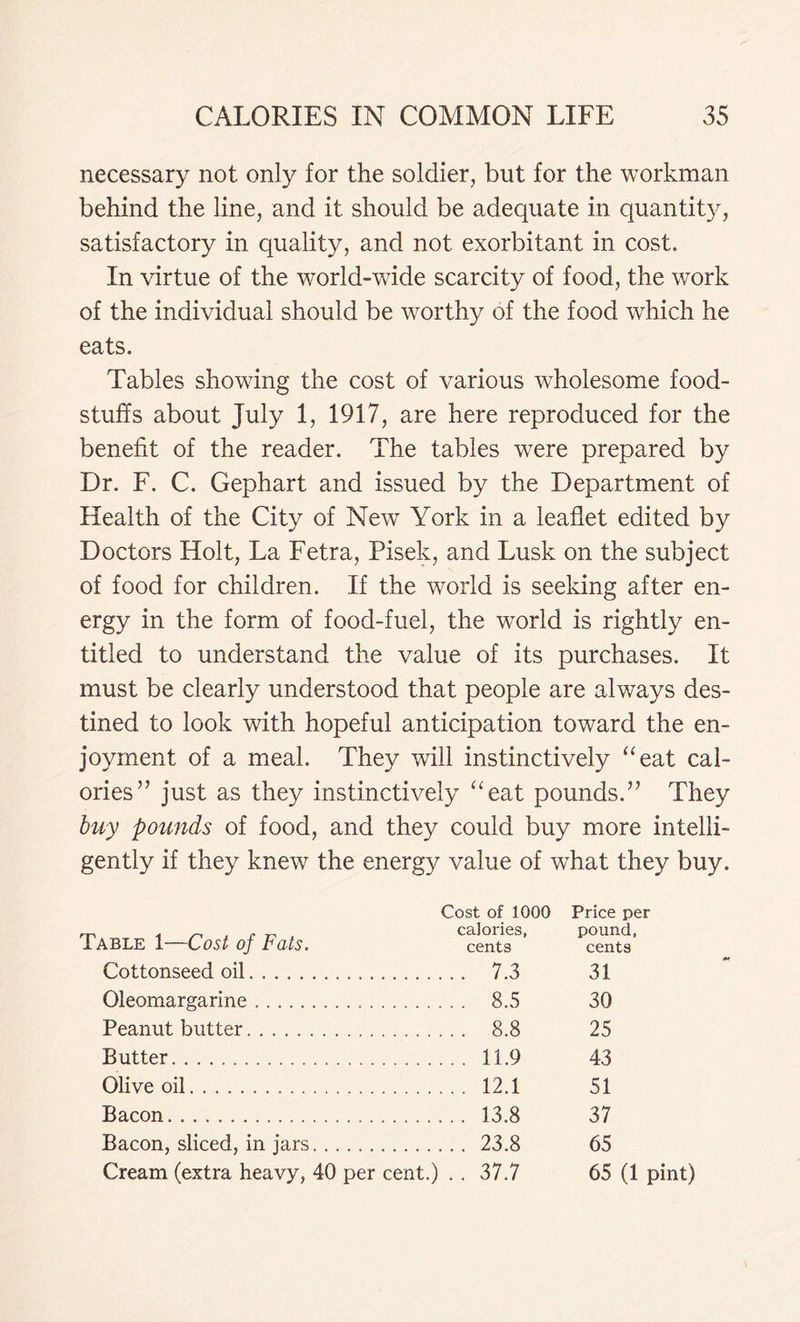 necessary not only for the soldier, but for the workman behind the line, and it should be adequate in quantity, satisfactory in quality, and not exorbitant in cost. In virtue of the world-wide scarcity of food, the work of the individual should be worthy of the food which he eats. Tables showing the cost of various wholesome food- stuffs about July 1, 1917, are here reproduced for the benefit of the reader. The tables were prepared by Dr. F. C. Gephart and issued by the Department of Health of the City of New York in a leaflet edited by Doctors Holt, La Fetra, Pisek, and Lusk on the subject of food for children. If the world is seeking after en- ergy in the form of food-fuel, the wTorld is rightly en- titled to understand the value of its purchases. It must be clearly understood that people are always des- tined to look with hopeful anticipation toward the en- joyment of a meal. They will instinctively “eat cal- ories” just as they instinctively “eat pounds.” They buy pounds of food, and they could buy more intelli- gently if they knew the energy value of what they buy. Table 1—Cost of Fats. Cost of 1000 calories, cents Price per pound, cents ... 7.3 31 . . . 8.5 30 . . . 8.8 25 . . . 11.9 43 . . . 12.1 51 . . . 13.8 37 . .. 23.8 65 .. 37.7 65 (1 pint)