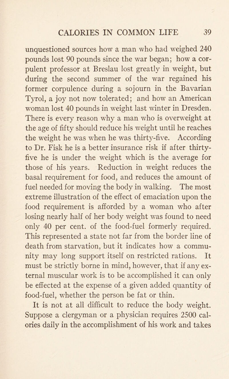 unquestioned sources how a man who had weighed 240 pounds lost 90 pounds since the war began; how a cor- pulent professor at Breslau lost greatly in weight, but during the second summer of the war regained his former corpulence during a sojourn in the Bavarian Tyrol, a joy not now tolerated; and how an American woman lost 40 pounds in weight last winter in Dresden. There is every reason why a man who is overweight at the age of fifty should reduce his weight until he reaches the weight he was when he was thirty-five. According to Dr. Fisk he is a better insurance risk if after thirty- five he is under the weight which is the average for those of his years. Reduction in weight reduces the basal requirement for food, and reduces the amount of fuel needed for moving the body in walking. The most extreme illustration of the effect of emaciation upon the food requirement is afforded by a woman who after losing nearly half of her body weight was found to need only 40 per cent, of the food-fuel formerly required. This represented a state not far from the border line of death from starvation, but it indicates how a commu- nity may long support itself on restricted rations. It must be strictly borne in mind, however, that if any ex- ternal muscular work is to be accomplished it can only be effected at the expense of a given added quantity of food-fuel, whether the person be fat or thin. It is not at ail difficult to reduce the body weight. Suppose a clergyman or a physician requires 2500 cal- ories daily in the accomplishment of his work and takes