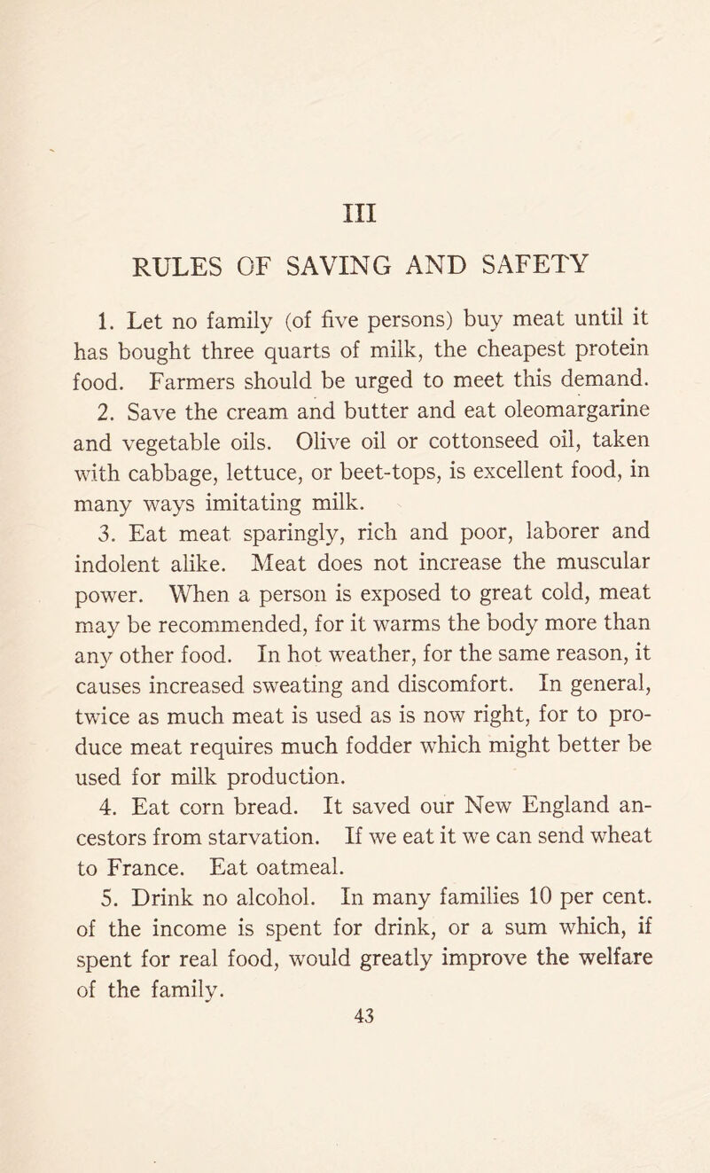 Ill RULES OF SAVING AND SAFETY 1. Let no family (of five persons) buy meat until it has bought three quarts of milk, the cheapest protein food. Farmers should be urged to meet this demand. 2. Save the cream and butter and eat oleomargarine and vegetable oils. Olive oil or cottonseed oil, taken with cabbage, lettuce, or beet-tops, is excellent food, in many ways imitating milk. 3. Eat meat sparingly, rich and poor, laborer and indolent alike. Meat does not increase the muscular power. When a person is exposed to great cold, meat may be recommended, for it warms the body more than an}^ other food. In hot weather, for the same reason, it causes increased sweating and discomfort. In general, twice as much meat is used as is now right, for to pro- duce meat requires much fodder which might better be used for milk production. 4. Eat corn bread. It saved our New England an- cestors from starvation. If we eat it we can send wheat to France. Eat oatmeal. 5. Drink no alcohol. In many families 10 per cent, of the income is spent for drink, or a sum which, if spent for real food, would greatly improve the welfare of the family.