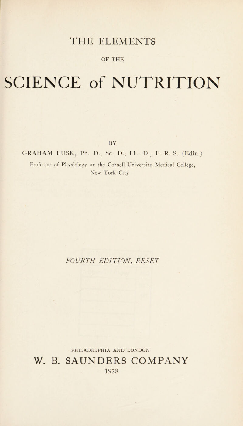 THE ELEMENTS OF THE SCIENCE of NUTRITION BY GRAHAM LUSK, Ph. D., Sc. D., LL. D., F. R. S. (Edin.) Professor of Physiology at the Cornell University Medical College, New York City FOURTH EDITION, RESET PHILADELPHIA AND LONDON W. B. SAUNDERS COMPANY 1928