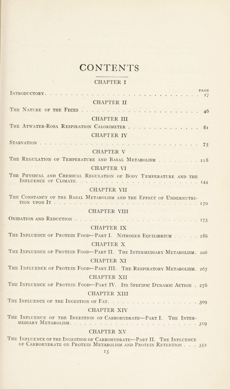 CONTENTS CHAPTER I Introductory . . . CHAPTER II PAGE The Nature of the Feces .... CHAPTER III The Atwater-Rosa Respiration Calorimeter .... CHAPTER IV Starvation CHAPTER V The Regulation of Temperature and Basal Metabolism . . . . . . 118 CHAPTER VI The Physical and Chemical Regulation of Body Temperature and the Influence of Climate I44 CHAPTER VII The Constancy of the Basal Metabolism and the Effect of Undernutri- tion upon It 70 CHAPTER VIII Oxidation and Reduction 175 CHAPTER IX The Influence of Protein Food—Part I. Nitrogen Equilibrium 186 CHAPTER X The Influence of Protein Food—Part II. The Intermediary Metabolism. 206 CHAPTER XI The Influence of Protein Food—Part III. The Respiratory Metabolism. 267 CHAPTER XII The Influence of Protein Food—Part IV. Its Specific Dynamic Action . 276 CHAPTER XIII The Influence of the Ingestion of Fat 309 CHAPTER XIV The Influence of the Ingestion of Carbohydrate—Part I. The Inter- mediary Metabolism 319 CHAPTER XV The Influence of the Ingestion of Carbohydrate—Part II. The Influence of Carbohydrate on Protein Metabolism and Protein Retention . . . 352 iS