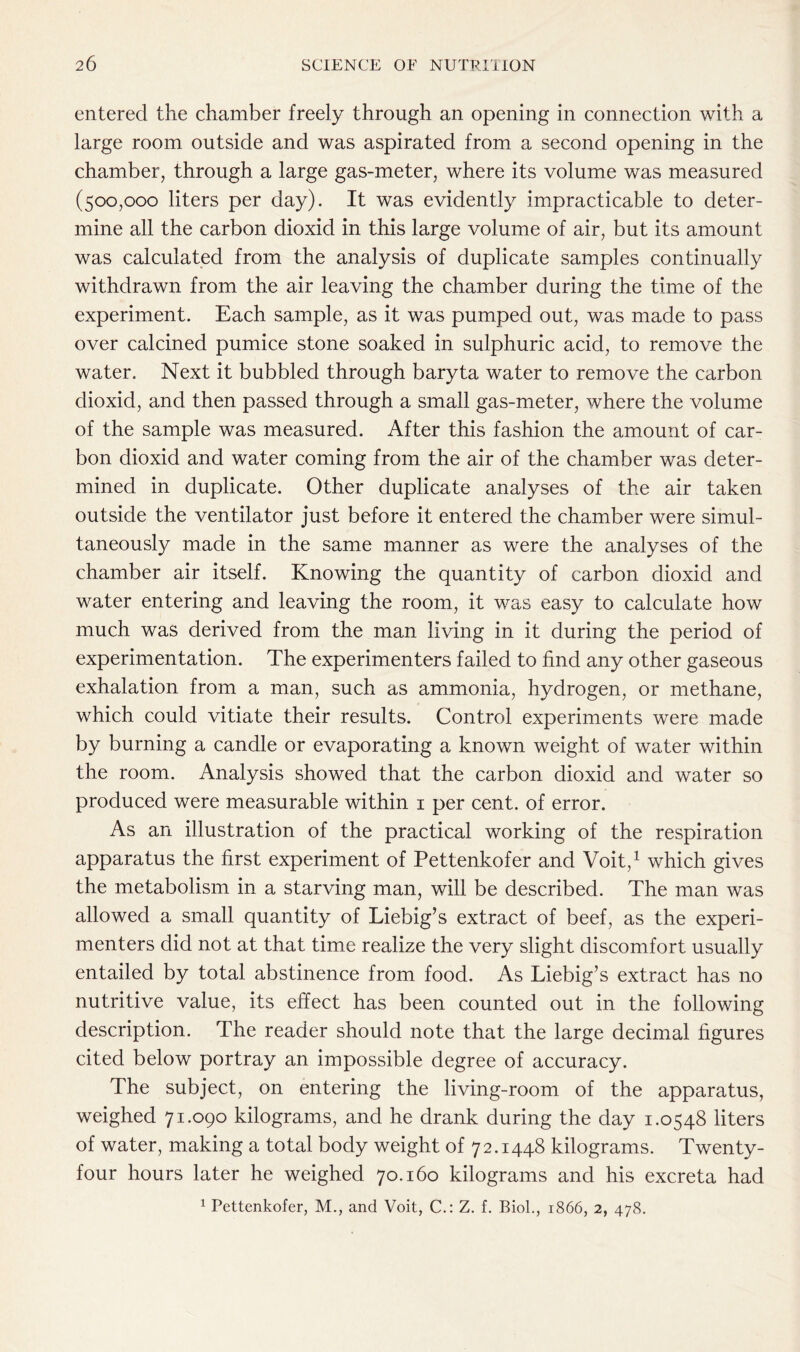 entered the chamber freely through an opening in connection with a large room outside and was aspirated from a second opening in the chamber, through a large gas-meter, where its volume was measured (500,000 liters per day). It was evidently impracticable to deter- mine all the carbon dioxid in this large volume of air, but its amount was calculated from the analysis of duplicate samples continually withdrawn from the air leaving the chamber during the time of the experiment. Each sample, as it was pumped out, was made to pass over calcined pumice stone soaked in sulphuric acid, to remove the water. Next it bubbled through baryta water to remove the carbon dioxid, and then passed through a small gas-meter, where the volume of the sample was measured. After this fashion the amount of car- bon dioxid and water coming from the air of the chamber was deter- mined in duplicate. Other duplicate analyses of the air taken outside the ventilator just before it entered the chamber were simul- taneously made in the same manner as were the analyses of the chamber air itself. Knowing the quantity of carbon dioxid and water entering and leaving the room, it was easy to calculate how much was derived from the man living in it during the period of experimentation. The experimenters failed to find any other gaseous exhalation from a man, such as ammonia, hydrogen, or methane, which could vitiate their results. Control experiments were made by burning a candle or evaporating a known weight of water within the room. Analysis showed that the carbon dioxid and water so produced were measurable within 1 per cent, of error. As an illustration of the practical working of the respiration apparatus the first experiment of Pettenkofer and Voit,1 which gives the metabolism in a starving man, will be described. The man was allowed a small quantity of Liebig’s extract of beef, as the experi- menters did not at that time realize the very slight discomfort usually entailed by total abstinence from food. As Liebig’s extract has no nutritive value, its effect has been counted out in the following description. The reader should note that the large decimal figures cited below portray an impossible degree of accuracy. The subject, on entering the living-room of the apparatus, weighed 71.090 kilograms, and he drank during the day 1.0548 liters of water, making a total body weight of 72.1448 kilograms. Twenty- four hours later he weighed 70.160 kilograms and his excreta had 1 Pettenkofer, M., and Voit, C.: Z. f. Biol., 1866, 2, 478.
