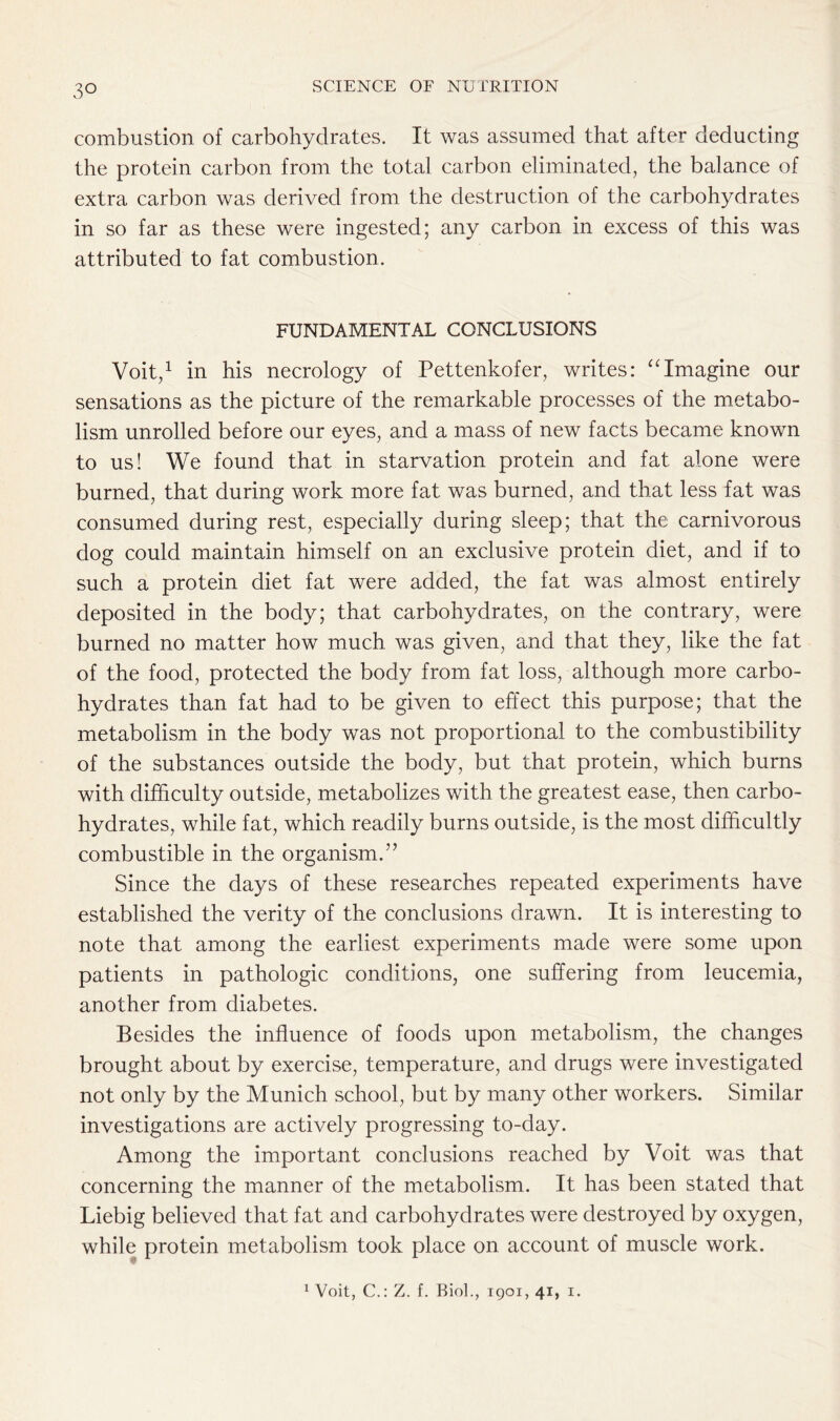 combustion of carbohydrates. It was assumed that after deducting the protein carbon from the total carbon eliminated, the balance of extra carbon was derived from the destruction of the carbohydrates in so far as these were ingested; any carbon in excess of this was attributed to fat combustion. FUNDAMENTAL CONCLUSIONS Voit,1 in his necrology of Pettenkofer, writes: “Imagine our sensations as the picture of the remarkable processes of the metabo- lism unrolled before our eyes, and a mass of new facts became known to us! We found that in starvation protein and fat alone were burned, that during work more fat was burned, and that less fat was consumed during rest, especially during sleep; that the carnivorous dog could maintain himself on an exclusive protein diet, and if to such a protein diet fat were added, the fat was almost entirely deposited in the body; that carbohydrates, on the contrary, were burned no matter how much was given, and that they, like the fat of the food, protected the body from fat loss, although more carbo- hydrates than fat had to be given to effect this purpose; that the metabolism in the body was not proportional to the combustibility of the substances outside the body, but that protein, which burns with difficulty outside, metabolizes with the greatest ease, then carbo- hydrates, while fat, which readily burns outside, is the most difficultly combustible in the organism.” Since the days of these researches repeated experiments have established the verity of the conclusions drawn. It is interesting to note that among the earliest experiments made were some upon patients in pathologic conditions, one suffering from leucemia, another from diabetes. Besides the influence of foods upon metabolism, the changes brought about by exercise, temperature, and drugs were investigated not only by the Munich school, but by many other workers. Similar investigations are actively progressing to-day. Among the important conclusions reached by Voit was that concerning the manner of the metabolism. It has been stated that Liebig believed that fat and carbohydrates were destroyed by oxygen, while protein metabolism took place on account of muscle work. 1 Voit, C.: Z. f. Biol., 1901, 41, 1.