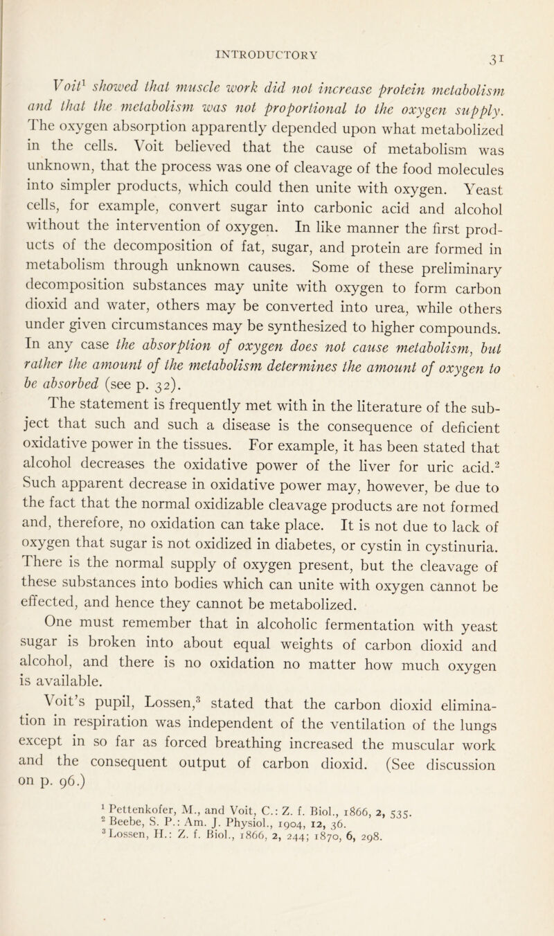 31 Voit1 showed that muscle work did not increase protein metabolism and that the metabolism was not proportional to the oxygen supply. The oxygen absorption apparently depended upon what metabolized in the cells. Voit believed that the cause of metabolism was unknown, that the process was one of cleavage of the food molecules into simpler products, which could then unite with oxygen. Yeast cells, for example, convert sugar into carbonic acid and alcohol without the intervention of oxygen. In like manner the first prod- ucts of the decomposition of fat, sugar, and protein are formed in metabolism through unknown causes. Some of these preliminary decomposition substances may unite with oxygen to form carbon dioxid and water, others may be converted into urea, while others under given circumstances may be synthesized to higher compounds. In any case the absorption of oxygen does not cause metabolism, but rather the amount of the metabolism determines the amount of oxygen to be absorbed (see p. 32). The statement is frequently met with in the literature of the sub- ject that such and such a disease is the consequence of deficient oxidative power in the tissues. For example, it has been stated that alcohol decreases the oxidative power of the liver for uric acid.2 Such apparent decrease in oxidative power may, however, be due to the fact that the normal oxidizable cleavage products are not formed and, therefore, no oxidation can take place. It is not due to lack of oxygen that sugar is not oxidized in diabetes, or cystin in cystinuria. There is the normal supply of oxygen present, but the cleavage of these substances into bodies which can unite with oxygen cannot be effected, and hence they cannot be metabolized. One must remember that in alcoholic fermentation with yeast sugar is broken into about equal weights of carbon dioxid and alcohol, and there is no oxidation no matter how much oxygen is available. \ oit s pupil, Lossen,3 stated that the carbon dioxid elimina- tion in respiration was independent of the ventilation of the lungs except in so far as forced breathing increased the muscular work and the consequent output of carbon dioxid. (See discussion on p. 96.) 1 Pettenkofer, M., and Voit, C.: Z. f. Biol., 1866, 2, 2 Beebe, S. P.: Am. J. Physiol., 1904, 12, 36.