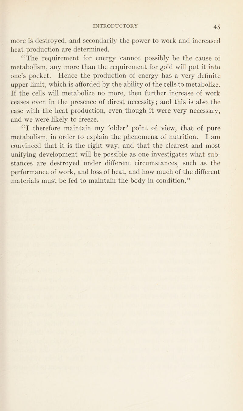 more is destroyed, and secondarily the power to work and increased heat production are determined. “The requirement for energy cannot possibly be the cause of metabolism, any more than the requirement for gold will put it into one’s pocket. Hence the production of energy has a very definite upper limit, which is afforded by the ability of the cells to metabolize. If the cells will metabolize no more, then further increase of work ceases even in the presence of direst necessity; and this is also the case with the heat production, even though it were very necessary, and we were likely to freeze. “I therefore maintain my ‘older’ point of view, that of pure metabolism, in order to explain the phenomena of nutrition. I am convinced that it is the right way, and that the clearest and most unifying development will be possible as one investigates what sub- stances are destroyed under different circumstances, such as the performance of work, and loss of heat, and how much of the different materials must be fed to maintain the body in condition.”