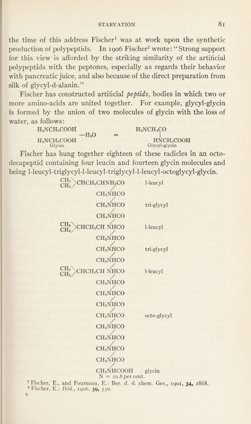 the time of this address Fischer1 was at work upon the synthetic production of polypeptids. In 1906 Fischer2 wrote: “Strong support for this view is afforded by the striking similarity of the artificial polypeptids with the peptones, especially as regards their behavior with pancreatic juice, and also because of the direct preparation from silk of glycyl-d-alanin.” Fischer has constructed artificial peptids, bodies in which two or more amino-acids are united together. For example, glycyl-glycin is formed by the union of two molecules of glycin with the loss of water, as follows: H2NCHoCOOH H2NCH2CO —h2o = I h2nch2cooh hnch2cooh Glycin Glycyl-glycin Fischer has hung together eighteen of these radicles in an octo- decapeptid containing four leucin and fourteen glycin molecules and being 1-leucyl-triglycyl-l-leucyl-triglycyl-l-leucyl-octoglycyl-glycin. CH3 CH3 ch3 CHa CH3 CH3 CHCH2CHNH2CO 1-leucyl / ch2nhco / ch2nhco tri-glycyl / ch2nhco / chch2ch nhco 1-leucyl / ch2nhco / ch2nhco / ch2nhco tri-glycyl / CHCH2CH NHCO 1-leucyl CH2NHCO / ch2nhco / ch2nhco / ch2nhco / CHoNHCO / ch2nhco / ch2nhco / ch2nhco octo-glycyl glycin CH2NHCOOH N = 20.8 per cent. Fischer, E., and Fourneau, E.: Ber. d. d. chem. Ges., 1901, 34, 2868. 2 Fischer, E.: Ibid., 1906, 39, 530.