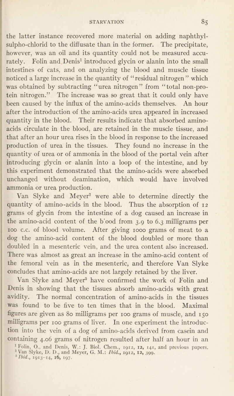 the latter instance recovered more material on adding naphthyl- sulpho-chlorid to the diffusate than in the former. The precipitate, however, was an oil and its quantity could not be measured accu- rately. Folin and Denis1 introduced glycin or alanin into the small intestines of cats, and on analyzing the blood and muscle tissue noticed a large increase in the quantity of “residual nitrogen” which was obtained by subtracting “urea nitrogen” from “total non-pro- tein nitrogen.” The increase was so great that it could only have been caused by the influx of the amino-acids themselves. An hour after the introduction of the amino-acids urea appeared in increased quantity in the blood. Their results indicate that absorbed amino- acids circulate in the blood, are retained in the muscle tissue, and that after an hour urea rises in the blood in response to the increased production of urea in the tissues. They found no increase in the quantity of urea or of ammonia in the blood of the portal vein after introducing glycin or alanin into a loop of the intestine, and by this experiment demonstrated that the amino-acids were absorbed unchanged without deamination, which would have involved ammonia or urea production. Van Slyke and Meyer2 were able to determine directly the quantity of amino-acids in the blood. Thus the absorption of 12 grams of glycin from the intestine of a dog caused an increase in the amino-acid content of the b’ood from 3.9 to 6.3 milligrams per 100 c.c. of blood volume. After giving 1000 grams of meat to a dog the amino-acid content of the blood doubled or more than doubled in a mesenteric vein, and the urea content also increased. There was almost as great an increase in the amino-acid content of the femoral vein as in the mesenteric, and therefore Van Slyke concludes that amino-acids are not largely retained by the liver. Van Slyke and Meyer3 have confirmed the work of Folin and Denis in showing that the tissues absorb amino-acids with great avidity. The normal concentration of amino-acids in the tissues was found to be five to ten times that in the blood. Maximal figures are given as 80 milligrams per 100 grams of muscle, and 150 milligrams per 100 grams of liver. In one experiment the introduc- tion into the vein of a dog of amino-acids derived from casein and containing 4.06 grams of nitrogen resulted after half an hour in an 1 Folin, O., and Denis, W.: J. Biol. Chem., 1912, 12, 141, and previous papers. 2 Van Slyke, I). D., and Meyer, G. M.: Ibid., 1912, 12, 399. :i Ibid., 1913-14, 16, 197.