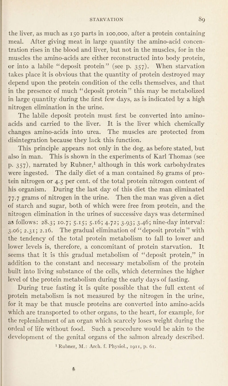 the liver, as much as 150 parts in 100,000, after a protein containing meal. After giving meat in large quantity the amino-acid concen- tration rises in the blood and liver, but not in the muscles, for in the muscles the amino-acids are either reconstructed into body protein, or into a labile “deposit protein” (see p. 357). When starvation takes place it is obvious that the quantity of protein destroyed may depend upon the protein condition of the cells themselves, and that in the presence of much “deposit protein” this may be metabolized in large quantity during the first few days, as is indicated by a high nitrogen elimination in the urine. The labile deposit protein must first be converted into amino- acids and carried to the liver. It is the liver which chemically changes amino-acids into urea. The muscles are protected from disintegration because they lack this function. This principle appears not only in the dog, as before stated, but also in man. This is shown in the experiments of Karl Thomas (see p. 357), narrated by Rubner,1 although in this work carbohydrates were ingested. The daily diet of a man contained 89 grams of pro- tein nitrogen or 4.5 per cent, of the total protein nitrogen content of his organism. During the last day of this diet the man eliminated 77.7 grams of nitrogen in the urine. Then the man was given a diet of starch and sugar, both of which were free from protein, and the nitrogen elimination in the urines of successive days was determined as follows: 28.3; 10.7; 5.15; 5.16; 4.72; 3.93; 3.46; nine-day interval: 3.06; 2.31; 2.16. The gradual elimination of “deposit protein” with the tendency of the total protein metabolism to fall to lower and lower levels is, therefore, a concomitant of protein starvation. It seems that it is this gradual metabolism of “deposit protein,” in addition to the constant and necessary metabolism of the protein built into living substance of the cells, which determines the higher level of the protein metabolism during the early days of fasting. During true fasting it is quite possible that the full extent of protein metabolism is not measured by the nitrogen in the urine, for it may be that muscle proteins are converted into amino-acids which are transported to other organs, to the heart, for example, for the replenishment of an organ which scarcely loses weight during the ordeal of life without food. Such a procedure would be akin to the development of the genital organs of the salmon already described. 1 Rubner, M.: Arch. f. Thysiol., 1911, p. 61. 4