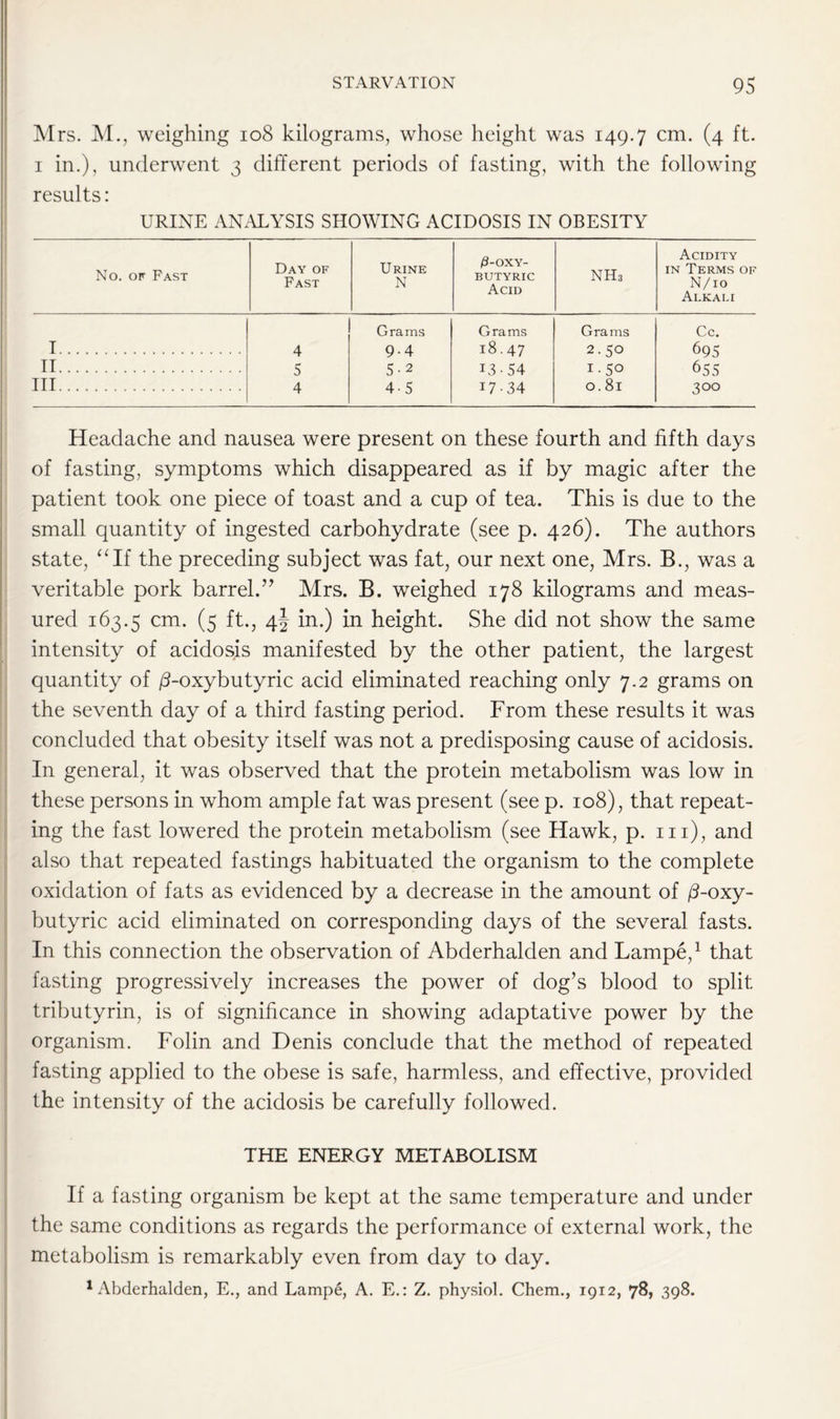 Mrs. M., weighing 108 kilograms, whose height was 149.7 cm* (4 ft. 1 in.), underwent 3 different periods of fasting, with the following results: URINE ANALYSIS SHOWING ACIDOSIS IN OBESITY No. of Fast Day of Fast Urine N /3-oxy- butyric Acid nh3 Acidity in Terms of N/io Alkali Grams Grams Grams Cc. I 4 9-4 18.47 2.50 695 II 5 5-2 13-54 I.50 655 Ill 4 45 17-34 0.81 300 Headache and nausea were present on these fourth and fifth days of fasting, symptoms which disappeared as if by magic after the patient took one piece of toast and a cup of tea. This is due to the small quantity of ingested carbohydrate (see p. 426). The authors state, “If the preceding subject was fat, our next one, Mrs. B., was a veritable pork barrel.” Mrs. B. weighed 178 kilograms and meas- ured 163.5 cm. (5 ft., 4j in.) in height. She did not show the same intensity of acidosis manifested by the other patient, the largest quantity of /3-oxybutyric acid eliminated reaching only 7.2 grams on the seventh day of a third fasting period. From these results it was concluded that obesity itself was not a predisposing cause of acidosis. In general, it was observed that the protein metabolism was low in these persons in whom ample fat was present (see p. 108), that repeat- ing the fast lowered the protein metabolism (see Hawk, p. 111), and also that repeated fastings habituated the organism to the complete oxidation of fats as evidenced by a decrease in the amount of /3-oxy- butyric acid eliminated on corresponding days of the several fasts. In this connection the observation of Abderhalden and Lampe,1 that fasting progressively increases the power of dog’s blood to split tributyrin, is of significance in showing adaptative power by the organism. Folin and Denis conclude that the method of repeated fasting applied to the obese is safe, harmless, and effective, provided the intensity of the acidosis be carefully followed. THE ENERGY METABOLISM If a fasting organism be kept at the same temperature and under the same conditions as regards the performance of external work, the metabolism is remarkably even from day to day. 1 Abderhalden, E., and Lampe, A. E.: Z. physiol. Chem., 1912, 78, 398.