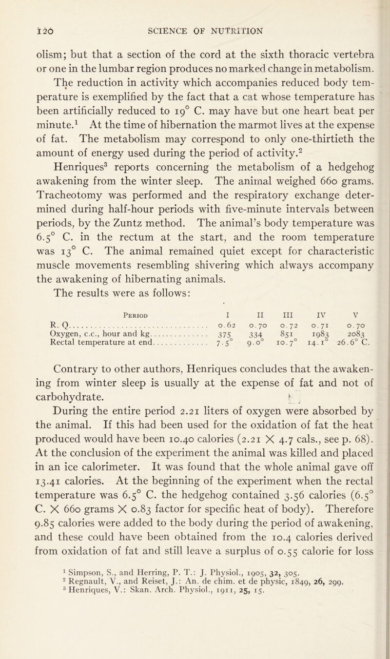 olism; but that a section of the cord at the sixth thoracic vertebra or one in the lumbar region produces no marked change in metabolism. The reduction in activity which accompanies reduced body tem- perature is exemplified by the fact that a cat whose temperature has been artificially reduced to 190 C. may have but one heart beat per minute.1 At the time of hibernation the marmot lives at the expense of fat. The metabolism may correspond to only one-thirtieth the amount of energy used during the period of activity.2 Henriques3 reports concerning the metabolism of a hedgehog awakening from the winter sleep. The animal weighed 660 grams. Tracheotomy was performed and the respiratory exchange deter- mined during half-hour periods with five-minute intervals between periods, by the Zuntz method. The animal’s body temperature was 6.5° C. in the rectum at the start, and the room temperature was 130 C. The animal remained quiet except for characteristic muscle movements resembling shivering which always accompany the awakening of hibernating animals. The results were as follows: Period I II III IV V R- Q 0.62 0. 70 0. 72 0.71 0. 70 Oxygen, c.c., hour and kg 375 334 9.00 851 1983 2083 26.6° C Rectal temperature at end 7-5° 10.70 14. i° Contrary to other authors, Henriques concludes that the awaken- ing from winter sleep is usually at the expense of fat and not of carbohydrate. f During the entire period 2.21 liters of oxygen were absorbed by the animal. If this had been used for the oxidation of fat the heat produced would have been 10.40 calories (2.21 X 4.7 cals., see p. 68). At the conclusion of the experiment the animal was killed and placed in an ice calorimeter. It was found that the whole animal gave off 13.41 calories. At the beginning of the experiment when the rectal temperature was 6.5° C. the hedgehog contained 3.56 calories (6.5° C. X 660 grams X 0.83 factor for specific heat of body). Therefore 9.85 calories were added to the body during the period of awakening, and these could have been obtained from the 10.4 calories derived from oxidation of fat and still leave a surplus of 0.55 calorie for loss 1 Simpson, S., and Herring, P. T.: J. Physiol., 1905, 32, 305. 2 Regnault, V., and Reiset, J.: An. de chim. et de physic, 1849, 26, 299. 3 Henriques, V.: Skan. Arch. Physiol., 1911, 25, 15.