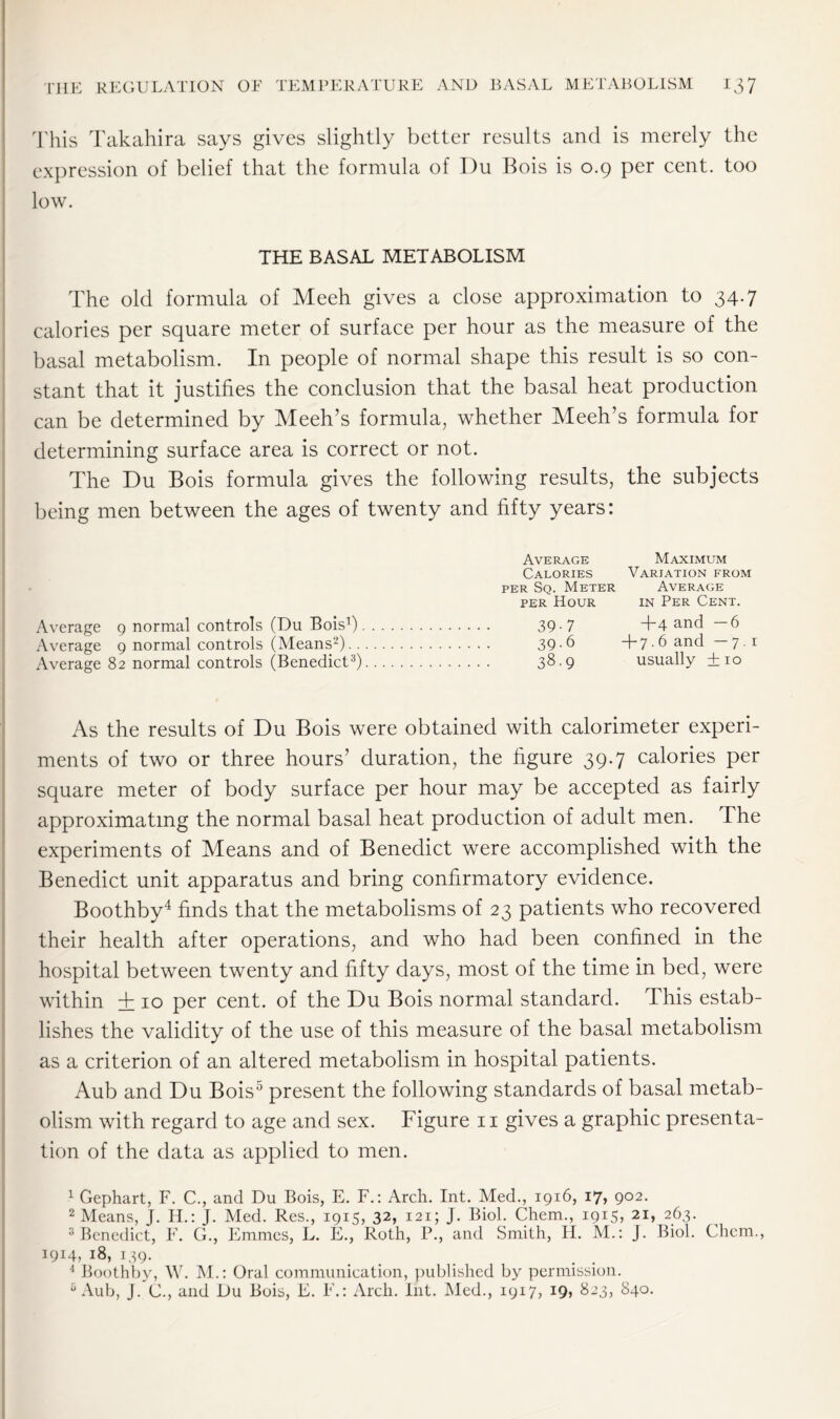 This Takahira says gives slightly better results and is merely the expression of belief that the formula of Du Bois is 0.9 per cent, too low. THE BASAL METABOLISM The old formula of Meeh gives a close approximation to 34.7 calories per square meter of surface per hour as the measure of the basal metabolism. In people of normal shape this result is so con- stant that it justifies the conclusion that the basal heat production can be determined by Meeh’s formula, whether Meeh’s formula for determining surface area is correct or not. The Du Bois formula gives the following results, the subjects being men between the ages of twenty and fifty years: Average Maximum Calories Variation from per Sq. Meter Average per Hour in Per Cent. Average 9 normal controls (Du Bois1) 39-7 T4 ancl — 6 Average 9 normal controls (Means2) 39-6 +7.6 and —7.1 Average 82 normal controls (Benedict3) 3$-9 usually +10 As the results of Du Bois were obtained with calorimeter experi- ments of two or three hours’ duration, the figure 39.7 calories per square meter of body surface per hour may be accepted as fairly approximating the normal basal heat production of adult men. The experiments of Means and of Benedict were accomplished with the Benedict unit apparatus and bring confirmatory evidence. Boothby4 finds that the metabolisms of 23 patients who recovered their health after operations, and who had been confined in the hospital between twenty and fifty days, most of the time in bed, were within + 10 per cent, of the Du Bois normal standard. This estab- lishes the validity of the use of this measure of the basal metabolism as a criterion of an altered metabolism in hospital patients. Aub and Du Bois5 present the following standards of basal metab- olism with regard to age and sex. Figure 11 gives a graphic presenta- tion of the data as applied to men. 1 Gephart, F. C., and Du Bois, E. F.: Arch. Int. Med., 1916, 17? 9°2- 2 Means, J. H.: J. Med. Res., 1915, 32, 121; J. Biol. Chem., 1915, 21, 263. 3 Benedict, F. G., Emmes, L. E., Roth, P., and Smith, H. M.: J. Biol. Chem., 1914, 18, 139. 4 Boothby, W. M.: Oral communication, published by permission. 6 Aub, J. (J., and Du Bois, E. F.: Arch. Int. Med., 1917, I9> 823, 840.