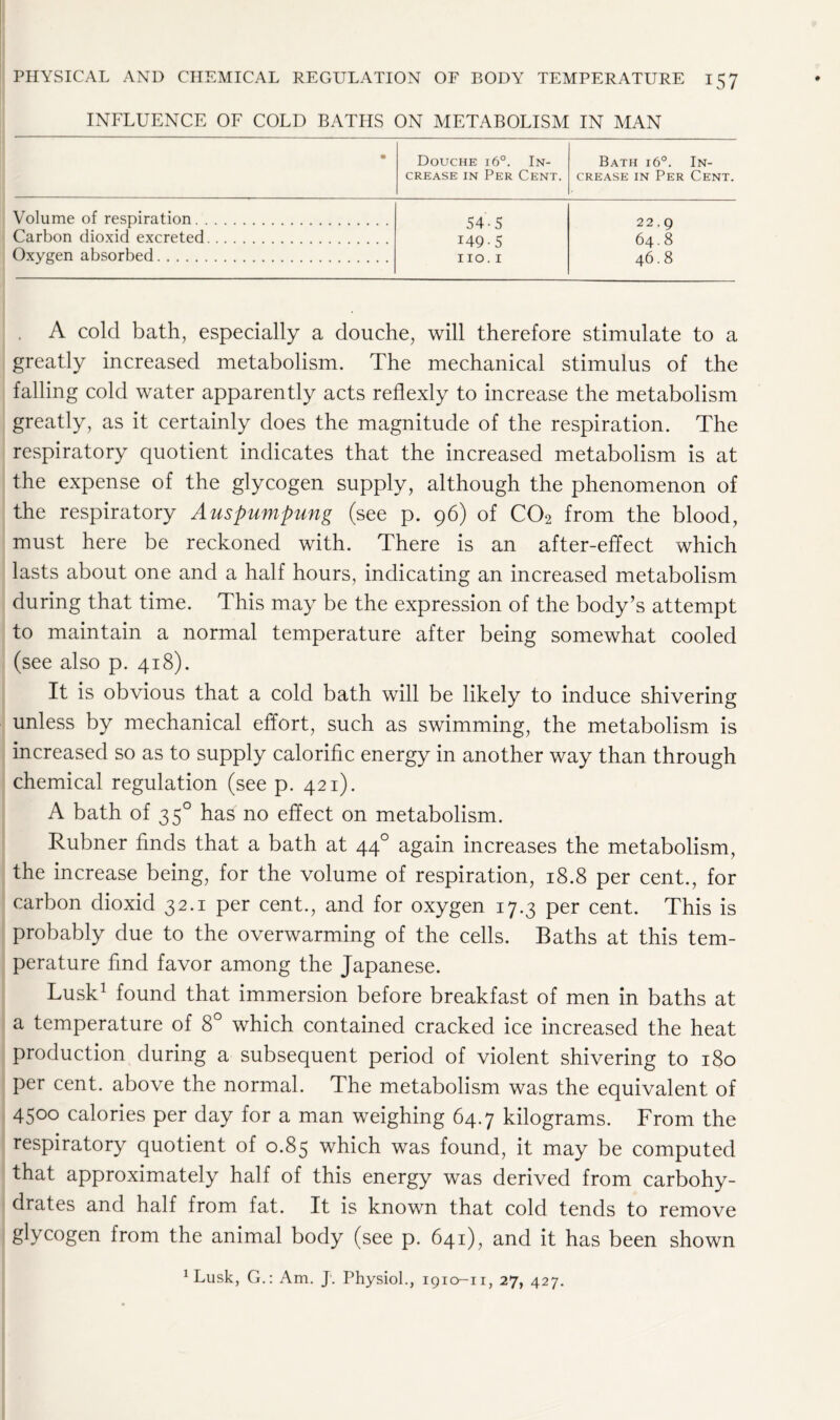 INFLUENCE OF COLD BATHS ON METABOLISM IN MAN • Douche i6°. In- Bath i6°. In- crease in Per Cent. crease in Per Cent. Volume of respiration 54 -5 22.9 Carbon dioxid excreted 149 - 5 64.8 Oxygen absorbed no. 1 46.8 A cold bath, especially a douche, will therefore stimulate to a greatly increased metabolism. The mechanical stimulus of the falling cold water apparently acts reflexly to increase the metabolism greatly, as it certainly does the magnitude of the respiration. The respiratory quotient indicates that the increased metabolism is at the expense of the glycogen supply, although the phenomenon of the respiratory Auspumpung (see p. 96) of C02 from the blood, must here be reckoned with. There is an after-effect which lasts about one and a half hours, indicating an increased metabolism during that time. This may be the expression of the body’s attempt to maintain a normal temperature after being somewhat cooled (see also p. 418). It is obvious that a cold bath will be likely to induce shivering unless by mechanical effort, such as swimming, the metabolism is increased so as to supply calorific energy in another way than through chemical regulation (see p. 421). A bath of 350 has no effect on metabolism. Rubner finds that a bath at 440 again increases the metabolism, the increase being, for the volume of respiration, 18.8 per cent., for carbon dioxid 32.1 per cent., and for oxygen 17.3 per cent. This is probably due to the overwarming of the cells. Baths at this tem- perature find favor among the Japanese. Lusk1 found that immersion before breakfast of men in baths at a temperature of 8° which contained cracked ice increased the heat production during a subsequent period of violent shivering to 180 per cent, above the normal. The metabolism was the equivalent of 45°° calories per day for a man weighing 64.7 kilograms. From the respiratory quotient of 0.85 which was found, it may be computed that approximately half of this energy was derived from carbohy- drates and half from fat. It is known that cold tends to remove glycogen from the animal body (see p. 641), and it has been shown 1 Lusk, G.: Am. J. Physiol., 1910-11, 27, 427.