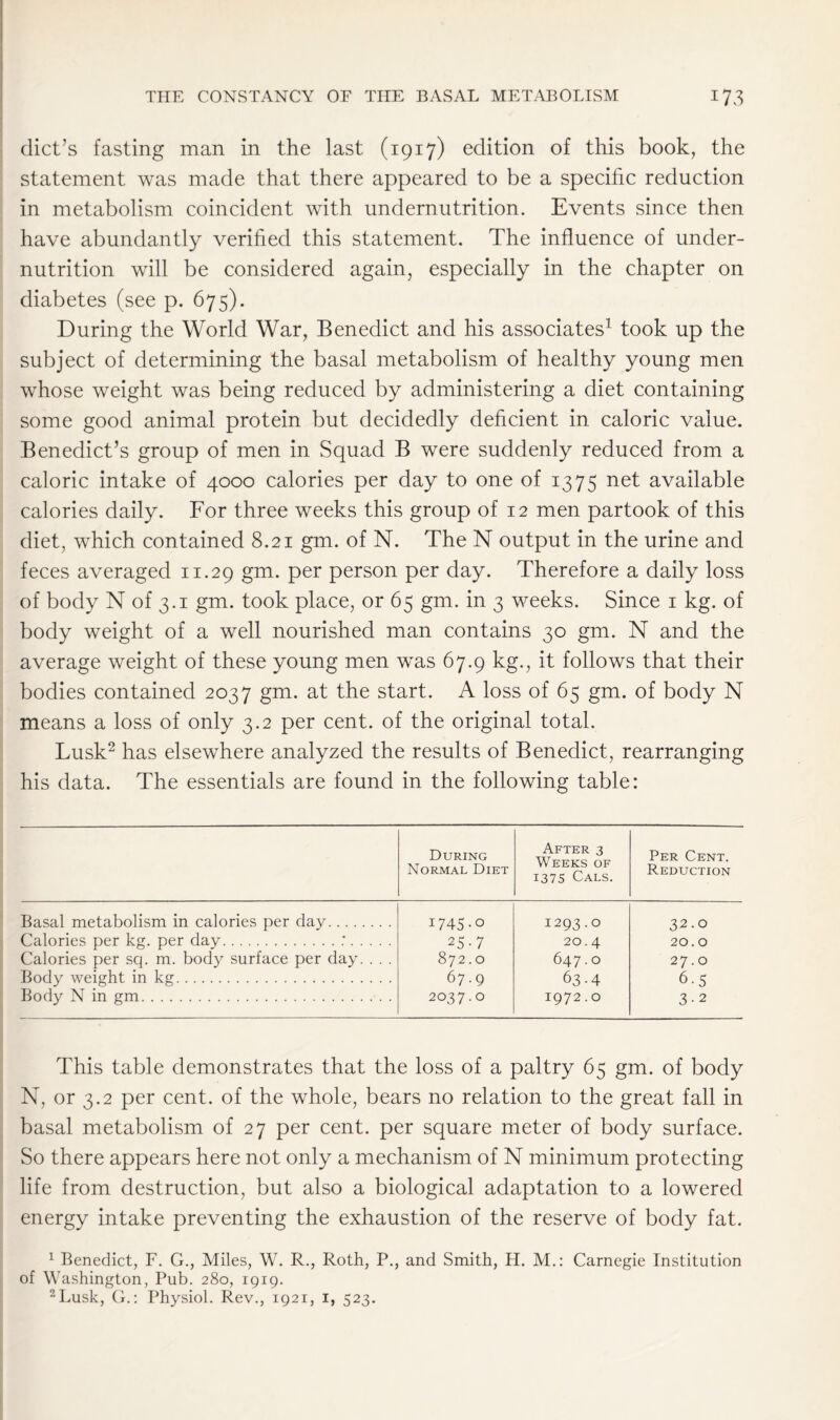 diet’s fasting man in the last (1917) edition of this book, the statement was made that there appeared to be a specific reduction in metabolism coincident with undernutrition. Events since then have abundantly verified this statement. The influence of under- nutrition will be considered again, especially in the chapter on diabetes (see p. 675). During the World War, Benedict and his associates1 took up the subject of determining the basal metabolism of healthy young men whose weight was being reduced by administering a diet containing some good animal protein but decidedly deficient in caloric value. Benedict’s group of men in Squad B were suddenly reduced from a caloric intake of 4000 calories per day to one of 1375 net available calories daily. For three weeks this group of 12 men partook of this diet, which contained 8.21 gm. of N. The N output in the urine and feces averaged 11.29 gm. per person per day. Therefore a daily loss of body N of 3.1 gm. took place, or 65 gm. in 3 weeks. Since 1 kg. of body weight of a well nourished man contains 30 gm. N and the average weight of these young men was 67.9 kg., it follows that their bodies contained 2037 gm. at the start. A loss of 65 gm. of body N means a loss of only 3.2 per cent, of the original total. Lusk2 has elsewhere analyzed the results of Benedict, rearranging his data. The essentials are found in the following table: During Normal Diet After 3 Weeks of 1375 Cals. Per Cent. Reduction Basal metabolism in calories per day 1745-0 1293.0 32.0 Calories per kg. per day : 25-7 20.4 20.0 Calories per sq. m. body surface per day. . . . 872.0 647.0 27.0 Body weight in kg 67.9 63-4 6-5 Body N in gm 2037.0 1972.0 3-2 This table demonstrates that the loss of a paltry 65 gm. of body N, or 3.2 per cent, of the whole, bears no relation to the great fall in basal metabolism of 27 per cent, per square meter of body surface. So there appears here not only a mechanism of N minimum protecting life from destruction, but also a biological adaptation to a lowered energy intake preventing the exhaustion of the reserve of body fat. 1 Benedict, F. G., Miles, W. R., Roth, P., and Smith, H. M.: Carnegie Institution of Washington, Pub. 280, 1919. 2Lusk, G.: Physiol. Rev., 1921, 1, 523.