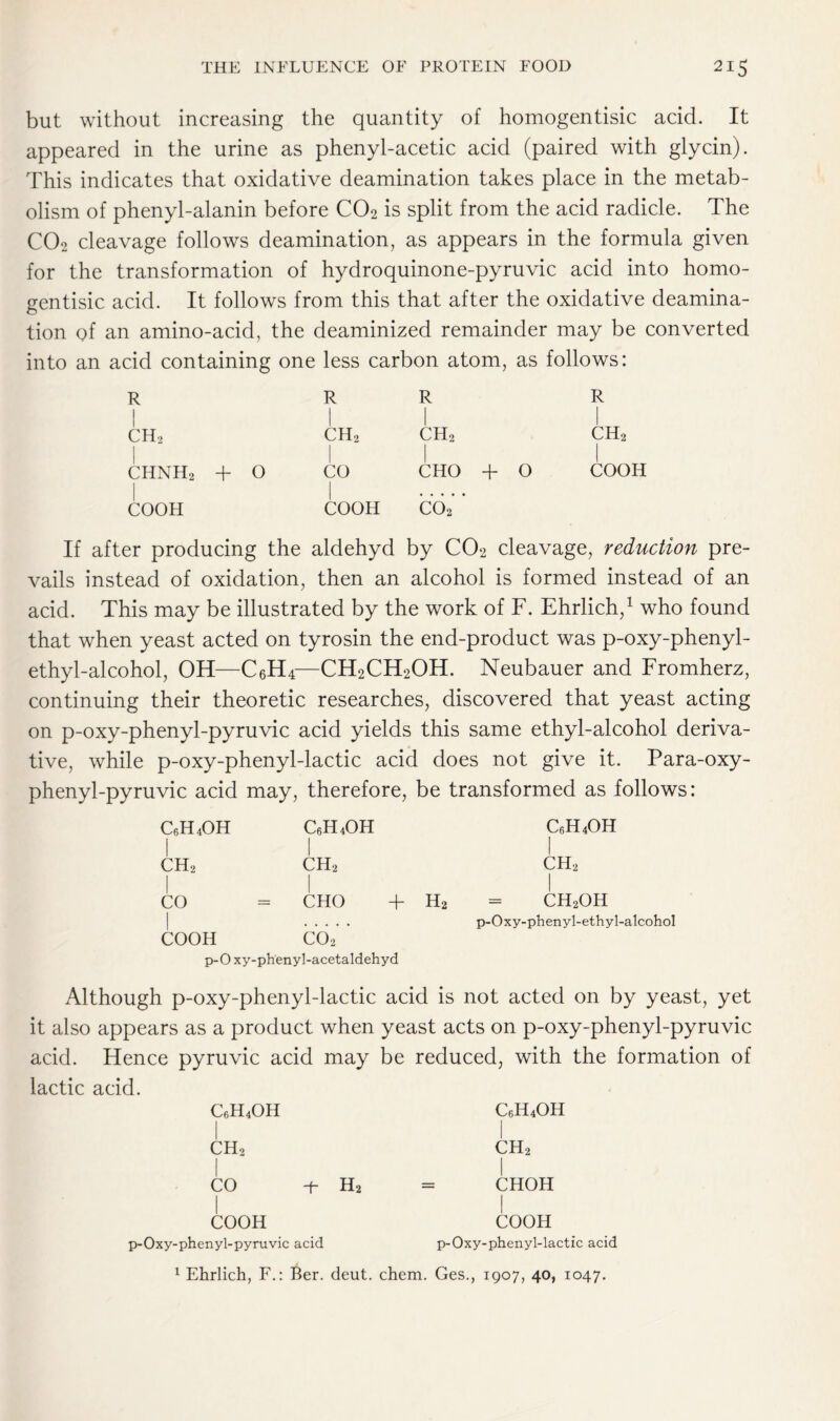 but without increasing the quantity of homogentisic acid. It appeared in the urine as phenyl-acetic acid (paired with glycin). This indicates that oxidative deamination takes place in the metab- olism of phenyl-alanin before C02 is split from the acid radicle. The C02 cleavage follows deamination, as appears in the formula given for the transformation of hydroquinone-pyruvic acid into homo- gentisic acid. It follows from this that after the oxidative deamina- tion of an amino-acid, the deaminized remainder may be converted into an acid containing one less carbon atom, as follows: R I R R R ch2 ch2 ch2 ch2 chnh2 + 0 CO CHO + 0 COOH COOH COOH C02 If after producing the aldehyd by C02 cleavage, reduction pre- vails instead of oxidation, then an alcohol is formed instead of an acid. This may be illustrated by the work of F. Ehrlich,1 who found that when yeast acted on tyrosin the end-product was p-oxy-phenyl- ethyl-alcohol, OH—C6H4—CH2CH2OH. Neubauer and Fromherz, continuing their theoretic researches, discovered that yeast acting on p-oxy-phenyl-pyruvic acid yields this same ethyl-alcohol deriva- tive, while p-oxy-phenyl-lactic acid does not give it. Para-oxy- phenyl-pyruvic acid may, therefore, be transformed as follows: c6h4oh C6H4OH C6H4OH ch2 J ch2 1 ch2 CO CHO + H2 = ch2oh p-Oxy-phenyl-ethyl-alcohol COOH C02 p-0 xy-phenyl-acetaldehyd Although p-oxy-phenyl-lactic acid is not acted on by yeast, yet it also appears as a product when yeast acts on p-oxy-phenyl-pyruvic acid. Hence pyruvic acid may be reduced, with the formation of lactic acid. C6H4OH CH2 I CO -f- H2 COOH p-Oxy-phenyl-pyruvic acid c6h4oh ch2 I CHOH I COOH p-Oxy-phenyl-lactic acid 1 Ehrlich, F.: Ber. deut. chem. Ges., 1907, 40, 1047.