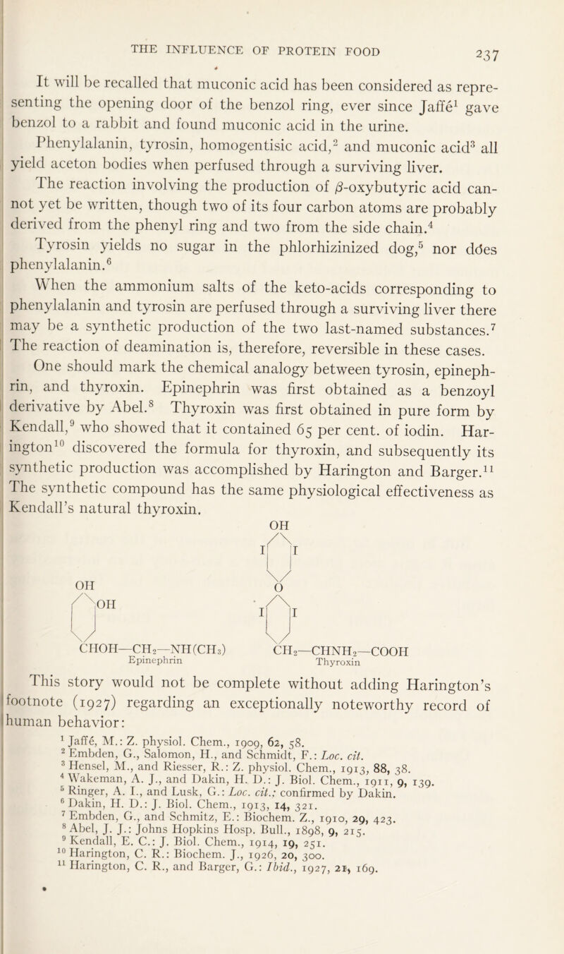 It will be recalled that muconic acid has been considered as repre- senting the opening door of the benzol ring, ever since Jaffe1 gave benzol to a rabbit and found muconic acid in the urine. Phenylalanin, tyrosin, homogentisic acid,2 and muconic acid3 all yield aceton bodies when perfused through a surviving liver. The reaction involving the production of /3-oxybutyric acid can- not yet be written, though two of its four carbon atoms are probably derived from the phenyl ring and two from the side chain.4 Tyrosin yields no sugar in the phlorhizinized dog,5 nor ddes phenylalanin.6 When the ammonium salts of the keto-acids corresponding to phenylalanin and tyrosin are perfused through a surviving liver there may be a synthetic production of the two last-named substances.7 The reaction of deamination is, therefore, reversible in these cases. One should mark the chemical analogy between tyrosin, epineph- rin, and thyroxin. Epinephrin was first obtained as a benzoyl derivative by Abel.8 Thyroxin was first obtained in pure form by Kendall,9 who showed that it contained 65 per cent, of iodin. Har- ington10 discovered the formula for thyroxin, and subsequently its synthetic production was accomplished by Harington and Barger.11 The synthetic compound has the same physiological effectiveness as Kendall’s natural thyroxin. OH /\ OH I jl \/ 0 /X,OH • /\ I I \/ ■ \/ CHOH—CH2—NH (CH3) Epinephrin ch2 CHNH2—COOH Thyroxin This story would not be complete without adding Harington’s !footnote (1927) regarding an exceptionally noteworthy record of ;human behavior: | Jaffe, M.: Z. physiol. Chem., 1909, 62, 58. 2 Embclen, G., Salomon, H., and Schmidt, F.: Loc. cit. 3 Hensel, M., and Riesser, R.: Z. physiol. Chem., 1913, 88, 38. * Wakeman, A. J., and Dakin, H. D.: J. Biol. Chem., 1911, 9, 139. 5 Ringer, A. I., and Lusk, G.: Loc. cit.; confirmed by Dakin. G Dakin, H. D.: J. Biol. Chem., 1913, 14, 321. 7 Embden, G., and Schmitz, E.: Biochem. Z., 1910, 29, 423. 8 Abel, J. J.: Johns Hopkins Hosp. Bull., 1898, 9, 215. 9 Kendall, E. C.: J. Biol. Chem., 1914, 19, 251. 10 Harington, C. R.: Biochem. J., 1926, 20, 300. 11 Harington, C. R., and Barger, G.: Ibid., 1927, 213 169.