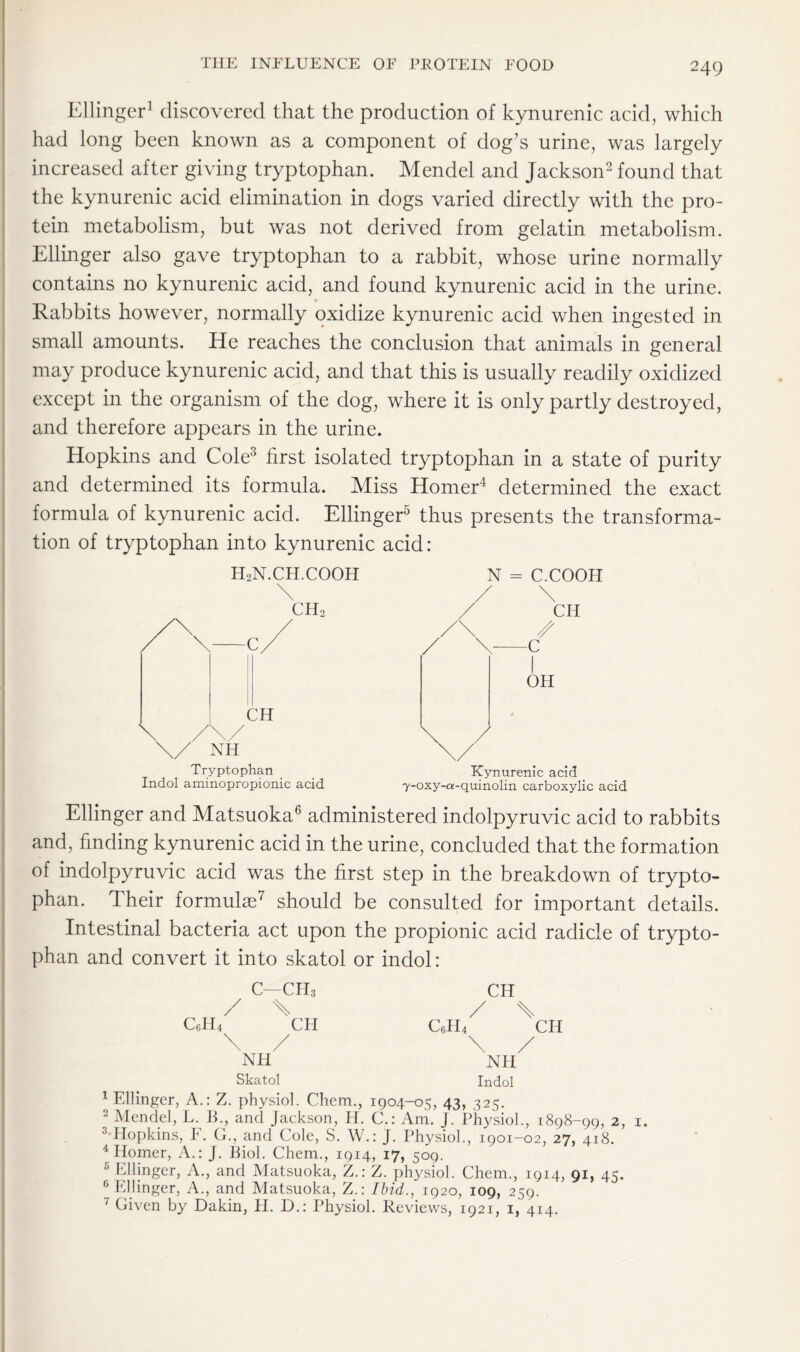 Ellinger1 discovered that the production of kynurenic acid, which had long been known as a component of dog’s urine, was largely increased after giving tryptophan. Mendel and Jackson2 found that the kynurenic acid elimination in dogs varied directly with the pro- tein metabolism, but was not derived from gelatin metabolism. Ellinger also gave tryptophan to a rabbit, whose urine normally contains no kynurenic acid, and found kynurenic acid in the urine. Rabbits however, normally oxidize kynurenic acid when ingested in small amounts. He reaches the conclusion that animals in general may produce kynurenic acid, and that this is usually readily oxidized except in the organism of the dog, where it is only partly destroyed, and therefore appears in the urine. Hopkins and Cole3 first isolated tryptophan in a state of purity and determined its formula. Miss Homer4 determined the exact formula of kynurenic acid. Ellinger5 thus presents the transforma- tion of tryptophan into kynurenic acid: h2n.ch.cooh \ ch2 \/ NH Tryptophan Indol aminopropionic acid N = C.COOH Kynurenic acid y-oxy-a-quinolin carboxylic acid Ellinger and Matsuoka6 administered indolpyruvic acid to rabbits and, finding kynurenic acid in the urine, concluded that the formation of indolpyruvic acid was the first step in the breakdown of trypto- phan. Their formulae7 should be consulted for important details. Intestinal bacteria act upon the propionic acid radicle of trypto- phan and convert it into skatol or indol: c—ch3 / \ CfiH4 CH \ / NH CH / \ C6H4 CH \ / NH Skatol Indol 1 Ellinger, A.: Z. physiol. Chem., 1904-05, 43, 325. 2 Mendel, L. B., and Jackson, H. C.: Am. J. Physiol., 1898-99, 2, 3 Hopkins, F. G., and Cole, S. W.: J. Physiol., 1901-02, 27, 418. 4 Homer, A.: J. Biol. Chem., 1914, 17, 509. 5 Ellinger, A., and Matsuoka, Z.: Z. physiol. Chem., 1914, 91, 45. 6 Ellinger, A., and Matsuoka, Z.: Ibid., 1920, 109, 259. 7 Given by Dakin, H. D.: Physiol. Reviews, 1921, 1, 414. 1.