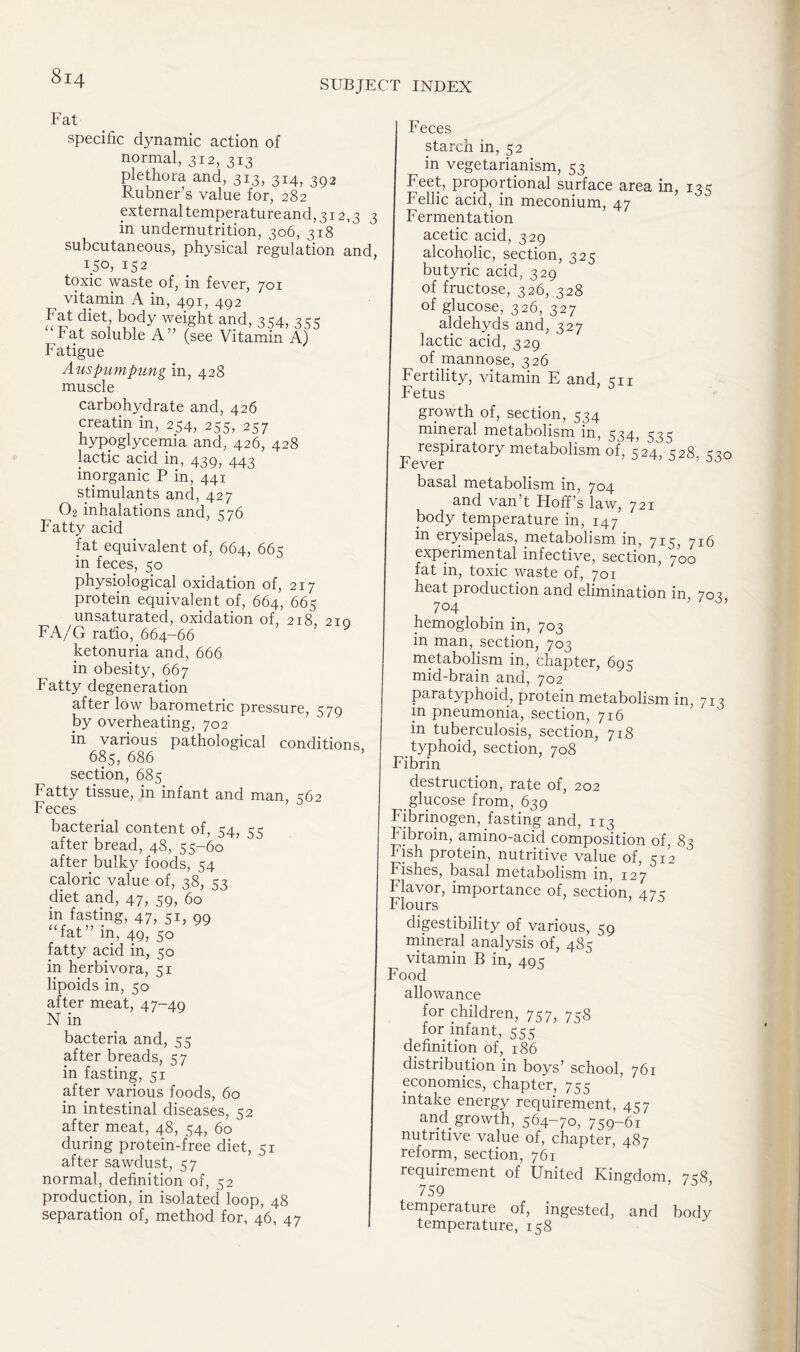 SUBJECT INDEX Fat specific dynamic action of normal, 312, 313 plethora and, 313, 314, 3g2 Kubner s value for, 282 externaltemperatureand,3i2,3 3 in undernutrition, 306, 318 subcutaneous, physical regulation and, ISo, 152 toxic waste of, in fever, 701 vitamin A in, 491, 492 Fat diet body weight and, 354, 355 Fat soluble A ” (see Vitamin A) Fatigue Auspumpung in, 428 muscle carbohydrate and, 426 creatin in, 254, 255, 257 hypoglycemia and, 426, 428 lactic acid in, 439, 443 inorganic P in, 441 stimulants and, 427 02 inhalations and, 576 Fatty acid fat equivalent of, 664, 66k in feces, 50 physiological oxidation of, 217 protein equivalent of, 664, 665 unsaturated, oxidation of, 218, 210 FA/G ratio, 664-66 ketonuria and, 666 in obesity, 667 Fatty degeneration after low barometric pressure, 579 by overheating, 702 in various pathological conditions, 685, 686 section, 685 Fatty tissue, in infant and man, <62 Feces bacterial content of, 54, 55 after bread, 48, 55-60 after bulky foods, 54 caloric value of, 38, 53 diet and, 47, 59, 60 in fasting, 47, 51, 99 “fat” in, 49, 50 fatty acid in, 50 in herbivora, 51 lipoids in, 50 after meat, 47-49 N in bacteria and, 55 after breads, 57 in fasting, 51 after various foods, 60 in intestinal diseases, 52 after meat, 48, 54, 60 during protein-free diet, 51 after sawdust, 57 normal, definition of, 52 production, in isolated loop, 48 separation of, method for, 46, 47 Feces starch in, 52 in vegetarianism, 53 Feet, proportional surface area in, 135 Fellic acid, in meconium, 47 Fermentation acetic acid, 329 alcoholic, section, 325 butyric acid, 329 of fructose, 326, 328 of glucose, 326, 327 aldehyds and, 327 lactic acid, 329 of mannose, 326 Fertility, vitamin E and, 511 Fetus growth of, section, 534 mineral metabolism in, 534, 533 respiratory metabolism of, 524, <528 00 Fever ' ' 0 basal metabolism in, 704 and van’t Hoff’s law, 721 body temperature in, 147 in erysipelas, metabolism, in, 715, 716 experimental infective, section, 700 fat in, toxic waste of, 701 heat production and elimination in 703 704 ; hemoglobin in, 703 in man, section, 703 metabolism in, chapter, 695 mid-brain and, 702 paratyphoid, protein metabolism in, 713 in pneumonia, section, 716 in tuberculosis, section, 718 typhoid, section, 708 Fibrin destruction, rate of, 202 glucose from, 639 Fibrinogen, fasting and, 113 Fibroin, amino-acid composition of, 83 Fish protein, nutritive value of, 512 Fishes, basal metabolism in, 127 Flavor, importance of, section, 475 Flours digestibility of various, 59 mineral analysis of, 485 vitamin B in, 495 Food allowance for children, 757, 758 for infant, 555 definition of, 186 distribution in boys’ school, 761 economics, chapter, 755 intake energy requirement, 457 and growth, 564-70, 759-61 nutritive value of, chapter, 487 reform, section, 761 requirement of United Kingdom 758 759 temperature of, ingested, and body temperature, 158