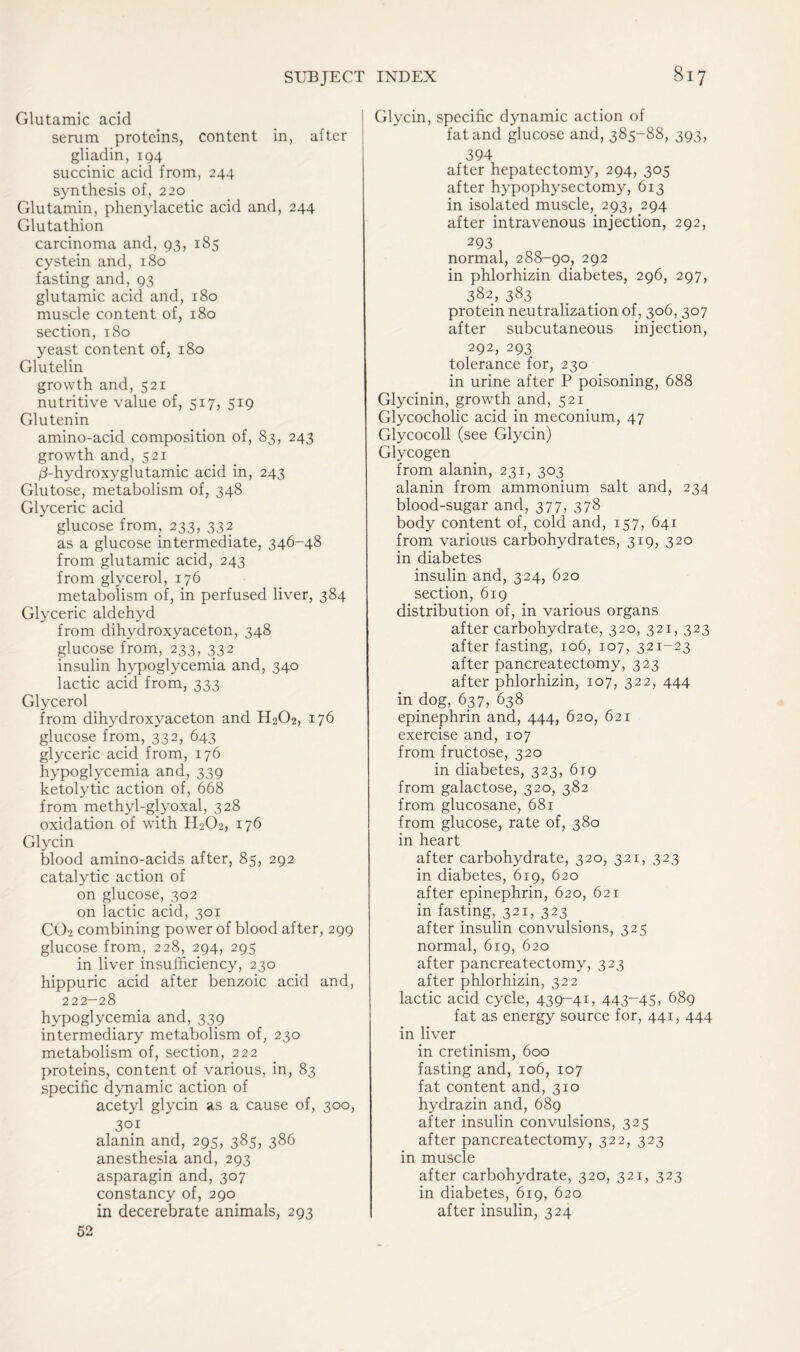 Glutamic acid serum proteins, content in, after gliadin, 194 succinic acid from, 244 synthesis of, 220 Glutamin, phenylacetic acid and, 244 Glutathion carcinoma and, 93, 185 cystein and, 180 fasting and, 93 glutamic acid and, 180 muscle content of, 180 section, 180 yeast content of, 180 Glutelin growth and, 521 nutritive value of, 517, 519 Glutenin amino-acid composition of, 83, 243 growth and, 521 0-hydroxyglutamic acid in, 243 Glutose, metabolism of, 348 Glyceric acid glucose from, 233, 332 as a glucose intermediate, 346-48 from glutamic acid, 243 from glycerol, 176 metabolism of, in perfused liver, 384 Glyceric aldehyd from dihydroxyaceton, 348 glucose from, 233, 332 insulin hypoglycemia and, 340 lactic acid from, 333 Glycerol from dihydroxyaceton and H2O2, 176 glucose from, 332, 643 glyceric acid from, 176 hypoglycemia and, 339 ketolytic action of, 668 from methyl-glyoxal, 328 oxidation of with H202, 176 Glycin blood amino-acids after, 85, 292 catalytic action of on glucose, 302 on lactic acid, 301 CO2 combining power of blood after, 299 glucose from, 228, 294, 295 in liver insufficiency, 230 hippuric acid after benzoic acid and, 222-28 hypoglycemia and, 339 intermediary metabolism of, 230 metabolism of, section, 222 proteins, content of various, in, 83 specific dynamic action of acetyl glycin as a cause of, 300, 301 alanin and, 295, 385, 386 anesthesia and, 293 asparagin and, 307 constancy of, 290 in decerebrate animals, 293 52 Glycin, specific dynamic action of fat and glucose and, 385-88, 393, 394 after hepatectomy, 294, 305 after hypophysectomy, 613 in isolated muscle, 293, 294 after intravenous injection, 292, 293 normal, 288-90, 292 in phlorhizin diabetes, 296, 297, 382, 383 protein neutralization of, 306, 307 after subcutaneous injection, 292, 293 tolerance for, 230 in urine after P poisoning, 688 Glycinin, growth and, 521 Glycocholic acid in meconium, 47 Glycocoll (see Glycin) Glycogen from alanin, 231, 303 alanin from ammonium salt and, 234 blood-sugar and, 377, 378 body content of, cold and, 157, 641 from various carbohydrates, 319, 320 in diabetes insulin and, 324, 620 section, 619 distribution of, in various organs after carbohydrate, 320, 321, 323 after fasting, 106, 107, 321-23 after pancreatectomy, 323 after phlorhizin, 107, 322, 444 in dog, 637, 638 epinephrin and, 444, 620, 621 exercise and, 107 from fructose, 320 in diabetes, 323, 619 from galactose, 320, 382 from glucosane, 681 from glucose, rate of, 380 in heart after carbohydrate, 320, 321, 323 in diabetes, 619, 620 after epinephrin, 620, 621 in fasting, 321, 323 after insulin convulsions, 325 normal, 619, 620 after pancreatectomy, 323 after phlorhizin, 322 lactic acid cycle, 439-41, 443-45, 689 fat as energy source for, 441, 444 in liver in cretinism, 600 fasting and, 106, 107 fat content and, 310 hydrazin and, 689 after insulin convulsions, 325 after pancreatectomy, 322, 323 in muscle after carbohydrate, 320, 321, 323 in diabetes, 619, 620 after insulin, 324