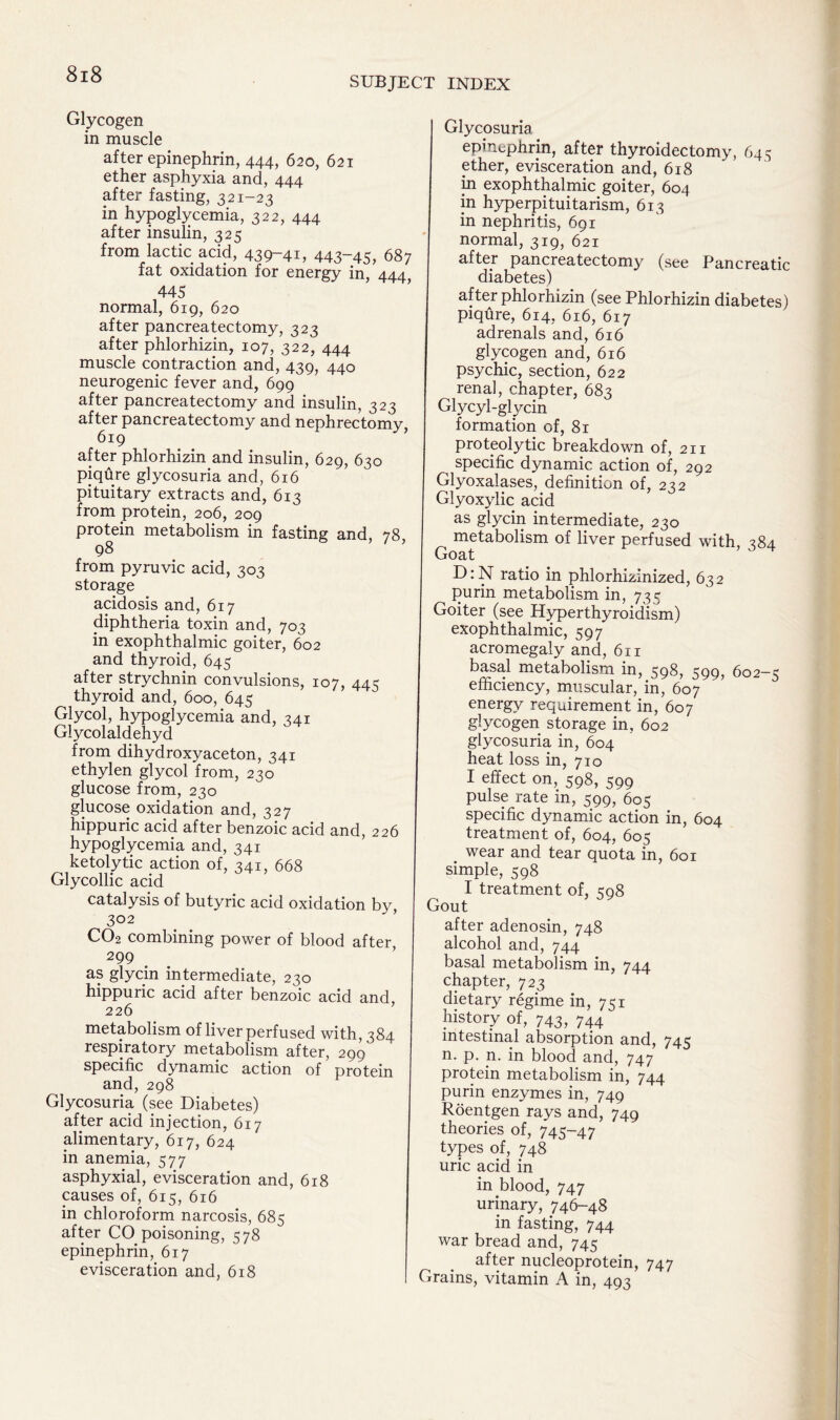 SUBJECT INDEX Glycogen in muscle after epinephrin, 444, 620, 621 ether asphyxia and, 444 after fasting, 321-23 in hypoglycemia, 322, 444 after insulin, 325 from lactic acid, 439“4i, 443~45, 687 fat oxidation for energy in, 444, 445 normal, 619, 620 after pancreatectomy, 323 after phlorhizin, 107, 322, 444 muscle contraction and, 439, 440 neurogenic fever and, 699 after pancreatectomy and insulin, 323 after pancreatectomy and nephrectomy, 619 after phlorhizin and insulin, 629, 630 piqure glycosuria and, 616 pituitary extracts and, 613 from protein, 206, 209 protein metabolism in fasting and, 78 98 from pyruvic acid, 303 storage acidosis and, 617 diphtheria toxin and, 703 in exophthalmic goiter, 602 and thyroid, 645 after strychnin convulsions, 107, 44c thyroid and, 600, 645 Glycol, hypoglycemia and, 241 Glycolaldehyd from dihydroxyaceton, 341 ethylen glycol from, 230 glucose from, 230 glucose oxidation and, 327 hippuric acid after benzoic acid and, 226 hypoglycemia and, 341 ketolytic action of, 341, 668 Glycollic acid catalysis of butyric acid oxidation by, 302 CO2 combining power of blood after 299 as glycin intermediate, 230 hippuric acid after benzoic acid and, metabolism of liver perfused with, 384 respiratory metabolism after, 299 specific dynamic action of protein and, 298 Glycosuria (see Diabetes) after acid injection, 617 alimentary, 617, 624 in anemia, 577 asphyxial, evisceration and, 618 causes of, 615, 616 in chloroform narcosis, 685 after CO poisoning, 578 epinephrin, 617 evisceration and, 618 Glycosuria epinephrin, after thyroidectomy, 645 ether, evisceration and, 618 in exophthalmic goiter, 604 in hyperpituitarism, 613 in nephritis, 691 normal, 319, 621 after pancreatectomy (see Pancreatic diabetes) after phlorhizin (see Phlorhizin diabetes) piqure, 614, 616, 617 adrenals and, 616 glycogen and, 616 psychic, section, 622 renal, chapter, 683 Glycyl-glycin formation of, 81 proteolytic breakdown of, 211 specific dynamic action of, 292 Glyoxalases, definition of, 222 Glyoxylic acid as glycin intermediate, 230 metabolism of liver perfused with, 384 Goat D:N ratio in phlorhizinized, 632 purin metabolism in, 735 Goiter (see Hyperthyroidism) exophthalmic, 597 acromegaly and, 611 basal metabolism in, 598, 599, 602-5 efficiency, muscular, in, 607 energy requirement in, 607 glycogen storage in, 602 glycosuria in, 604 heat loss in, 710 I effect on, 598, 599 pulse rate in, 599, 605 specific dynamic action in, 604 treatment of, 604, 605 wear and tear quota in, 601 simple, 598 I treatment of, 598 Gout after adenosin, 748 alcohol and, 744 basal metabolism in, 744 chapter, 723 dietary regime in, 751 history of, 743, 744 intestinal absorption and, 745 n. p. n. in blood and, 747 protein metabolism in, 744 purin enzymes in, 749 Roentgen rays and, 749 theories of, 745-47 types of, 748 uric acid in in blood, 747 urinary, 746-48 in fasting, 744 war bread and, 745 after nucleoprotein, 747 Grains, vitamin A in, 493