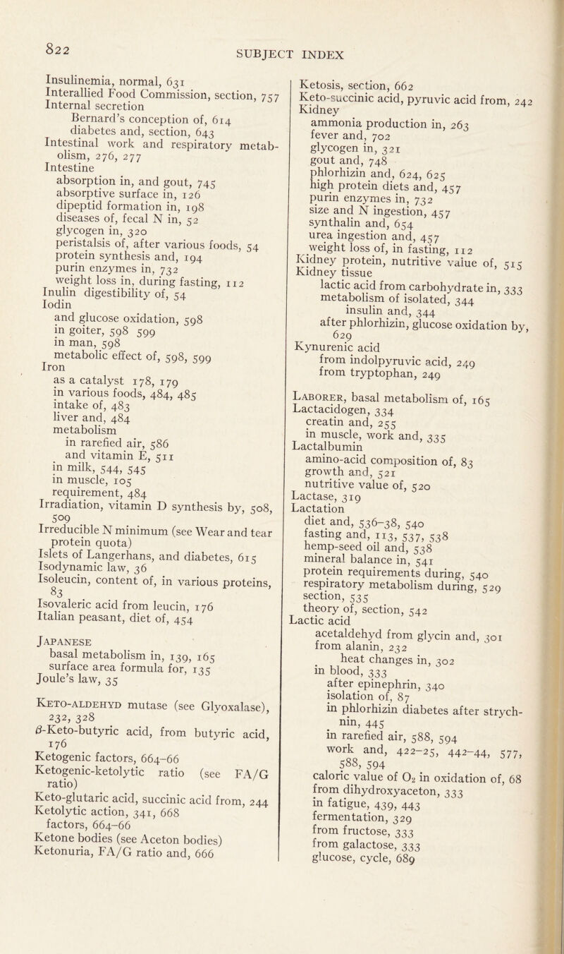 SUBJECT INDEX Insulinemia, normal, 631 Interallied Food Commission, section, 757 Internal secretion Bernard’s conception of, 614 diabetes and, section, 643 Intestinal work and respiratory metab- olism, 276, 277 Intestine absorption in, and gout, 745 absorptive surface in, 126 dipeptid formation in, 198 diseases of, fecal N in, 52 glycogen in, 320 peristalsis of, after various foods, 54 protein synthesis and, 194 purin enzymes in, 732 weight loss in, during fasting, 112 Inulin digestibility of, 54 Iodin and glucose oxidation, 598 in goiter, 598 599 in man, 598 metabolic effect of, 598, 599 Iron as a catalyst 178, 179 in various foods, 484, 485 intake of, 483 liver and, 484 metabolism in rarefied air, 586 and vitamin E, 511 in milk, 544, 545 m muscle, 105 requirement, 484 Irradiation, vitamin D synthesis by, 508, 509 Irreducible N minimum (see Wear and tear protein quota) Islets of Langerhans, and diabetes, 615 Isodynamic law, 36 Isoleucin, content of, in various proteins, 83 Isovaleric acid from leucin, 176 Italian peasant, diet of, 454 Japanese basal metabolism in, 139, 165 surface area formula for, ik Joule’s law, 35 Keto-aldehyd mutase (see Glyoxalase), 232, 328 d-Keto-butyric acid, from butyric acid 176 Ketogenic factors, 664-66 Ketogenic-ketolytic ratio (see FA/G ratio) Keto-glutaric acid, succinic acid from, 244 Ketolytic action, 341, 668 factors, 664-66 Ketone bodies (see Aceton bodies) Ketonuria, FA/G ratio and, 666 Ketosis, section, 662 Keto-succinic acid, pyruvic acid from, 242 Kidney ammonia production in, 263 fever and, 702 glycogen in, 321 gout and, 748 phlorhizin and, 624, 625 high protein diets and, 457 purin enzymes in, 732 size and N ingestion, 457 synthalin and, 654 urea ingestion and, 457 weight loss of, in fasting, 112 Kidney protein, nutritive value of, qic Kidney tissue lactic acid from carbohydrate in, 333 metabolism of isolated, 344 insulin and, 344 after phlorhizin, glucose oxidation by, 629 Kynurenic acid from indolpyruvic acid, 249 from tryptophan, 249 Laborer, basal metabolism of, 165 Lactacidogen, 334 creatin and, 255 in muscle, work and, 22c Lactalbumin amino-acid composition of, 83 growth and, 521 nutritive value of, 520 Lactase, 319 Lactation diet and, 536-38, 540 fasting and, 113, 537, 538 hemp-seed oil and, 538 mineral balance in, 541 protein requirements during, 540 respiratory metabolism during, C20 section, 535 theory of, section, 542 Lactic acid acetaldehyd from glycin and, 301 from alanin, 232 heat changes in, 302 in blood, 333 after epinephrin, 340 isolation of, 87 in phlorhizin diabetes after strych- nin, 445 in rarefied air, 588, 594 work and, 422-25, 442-44, 577, 588, 594 caloric value of Cb in oxidation of, 68 from dihydroxyaceton, 333 in fatigue, 439, 443 fermentation, 329 from fructose, 333 from galactose, 333 glucose, cycle, 689