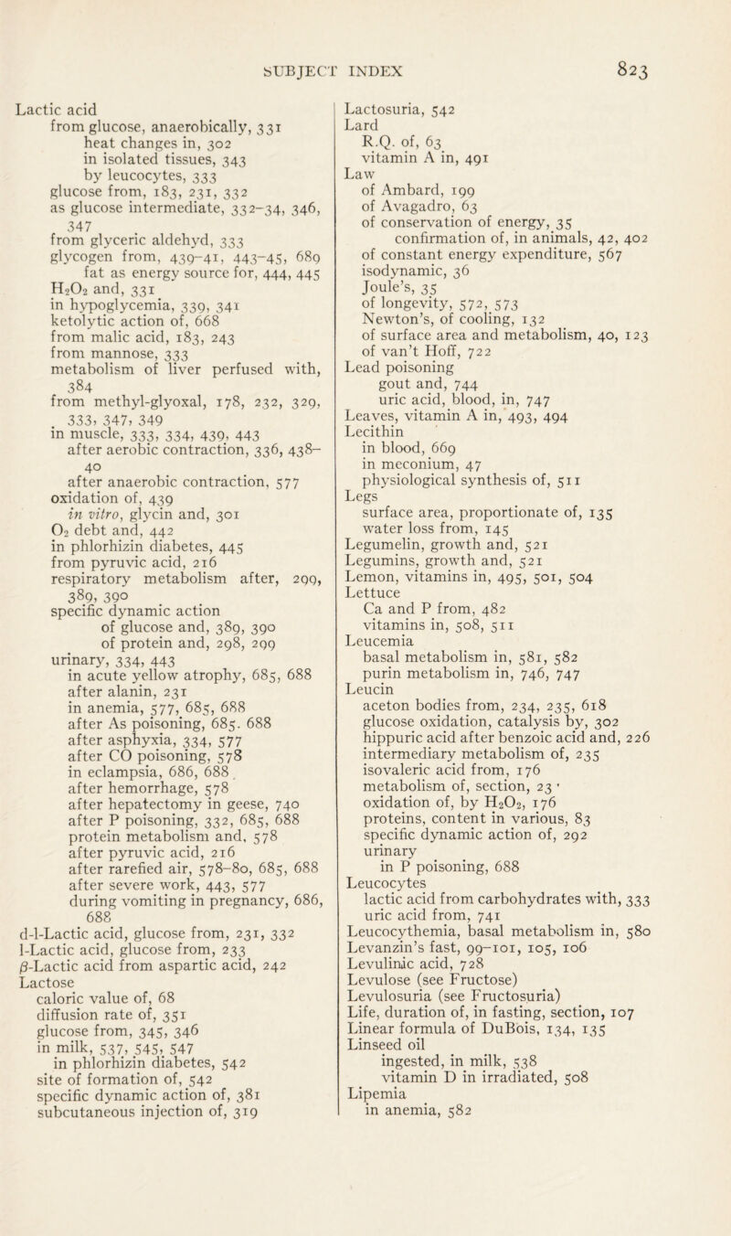 Lactic acid from glucose, anaerobically, 331 heat changes in, 302 in isolated tissues, 343 by leucocytes, 333 glucose from, 183, 231, 332 as glucose intermediate, 332-34, 346, 347 from glyceric aldehyd, 333 glycogen from, 439-41, 443“45> 689 fat as energy source for, 444, 445 H202 and,331 in hypoglycemia, 339, 341 ketolytic action of, 668 from malic acid, 183, 243 from mannose, 333 metabolism of liver perfused with, 384 from methyl-glyoxal, 178, 232, 329, 333) 347, 349 in muscle, 333, 334, 439, 443 after aerobic contraction, 336, 438- 4° after anaerobic contraction, 577 oxidation of, 439 in vitro, glycin and, 301 02 debt and, 442 in phlorhizin diabetes, 445 from pyruvic acid, 216 respiratory metabolism after, 299, 389, 3QO specific dynamic action of glucose and, 389, 390 of protein and, 298, 299 urinary, 334, 443 in acute yellow atrophy, 685, 688 after alanin, 231 in anemia, 577, 685, 688 after As poisoning, 685. 688 after asphyxia, 334, 577 after CO poisoning, 578 in eclampsia, 686, 688 after hemorrhage, 578 after hepatectomy in geese, 740 after P poisoning, 332, 685, 688 protein metabolism and, 578 after pyruvic acid, 216 after rarefied air, 578-80, 685, 688 after severe work, 443, 577 during vomiting in pregnancy, 686, 688 d-l-Lactic acid, glucose from, 231, 332 1-Lactic acid, glucose from, 233 /3-Lactic acid from aspartic acid, 242 Lactose caloric value of, 68 diffusion rate of, 351 glucose from, 345, 346 in milk, 537, 545). 547 in phlorhizin diabetes, 542 site of formation of, 542 specific dynamic action of, 381 subcutaneous injection of, 319 Lactosuria, 542 Lard R.Q. of, 63^ vitamin A in, 491 Law of Ambard, 199 of Avagadro, 63 of conservation of energy, 35 confirmation of, in animals, 42, 402 of constant energy expenditure, 567 isodynamic, 36 Joule’s, 35 of longevity, 572, 573 Newton’s, of cooling, 132 of surface area and metabolism, 40, 123 of van’t Hoff, 722 Lead poisoning gout and, 744 uric acid, blood, in, 747 Leaves, vitamin A in, 493, 494 Lecithin in blood, 669 in meconium, 47 physiological synthesis of, 511 Legs surface area, proportionate of, 135 water loss from, 145 Legumelin, growth and, 521 Legumins, growth and, 521 Lemon, vitamins in, 495, 501, 504 Lettuce Ca and P from, 482 vitamins in, 508, 511 Leucemia basal metabolism in, 581, 582 purin metabolism in, 746, 747 Leucin aceton bodies from, 234, 235, 618 glucose oxidation, catalysis by, 302 hippuric acid after benzoic acid and, 226 intermediary metabolism of, 235 isovaleric acid from, 176 metabolism of, section, 23 * oxidation of, by H202, 176 proteins, content in various, 83 specific dynamic action of, 292 urinary in P poisoning, 688 Leucocytes lactic acid from carbohydrates with, 333 uric acid from, 741 Leucocythemia, basal metabolism in, 580 Levanzin’s fast, 99-101, 105, 106 Levulinic acid, 728 Levulose (see Fructose) Levulosuria (see Fructosuria) Life, duration of, in fasting, section, 107 Linear formula of DuBois, 134, 135 Linseed oil ingested, in milk, 538 vitamin D in irradiated, 508 Lipemia in anemia, 582