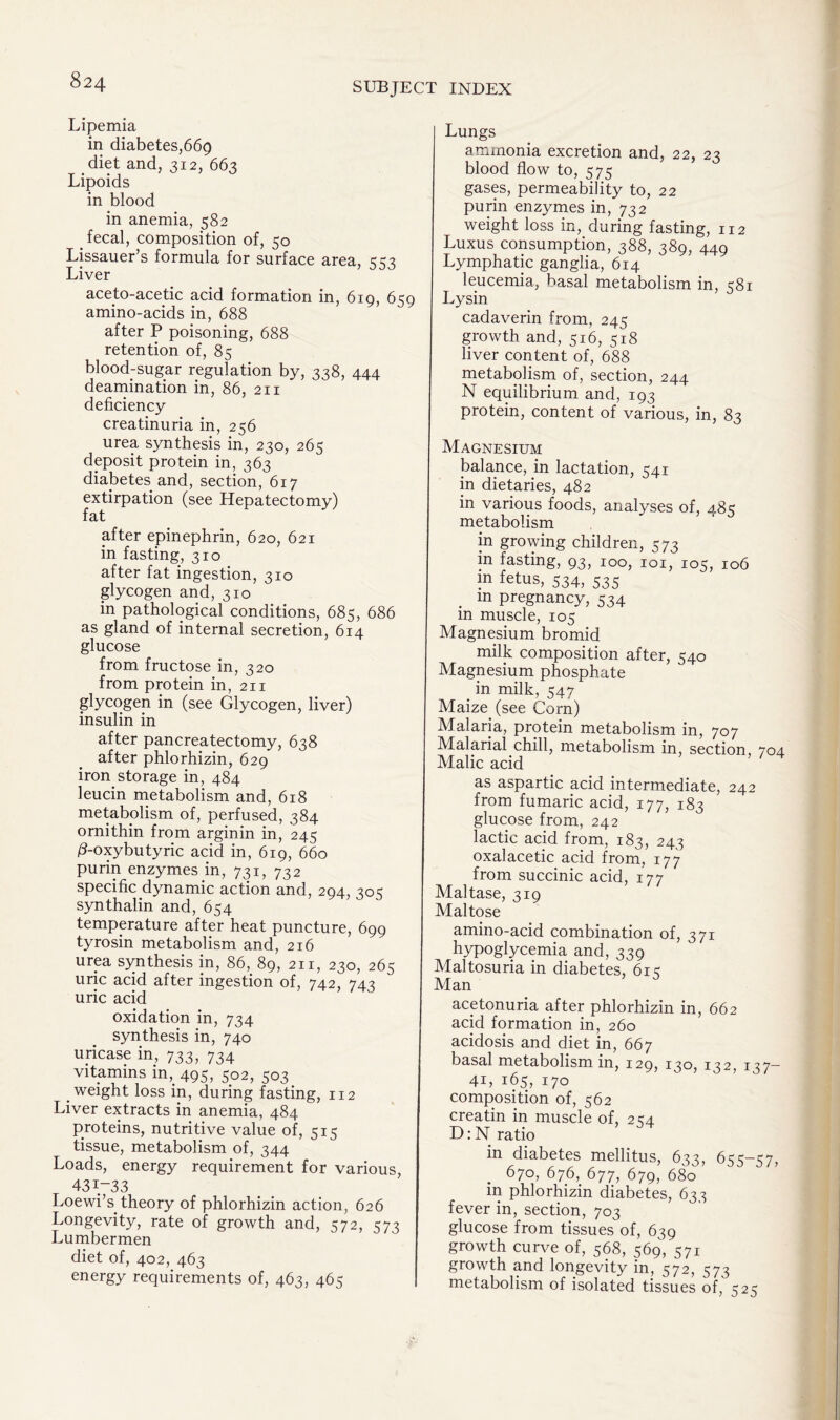 Lipemia in diabetes,669 diet and, 312, 663 Lipoids in blood in anemia, 582 fecal, composition of, 50 Lissauer’s formula for surface area, 552 T • / sJ yj Liver aceto-acejtic acid formation in, 619, 659 amino-acids in, 688 after P poisoning, 688 retention of, 85 blood-sugar regulation by, 338, 444 deamination in, 86, 211 deficiency creatinuria in, 256 urea synthesis in, 230, 265 deposit protein in, 363 diabetes and, section, 617 extirpation (see Hepatectomy) fat after epinephrin, 620, 621 in fasting, 310 after fat ingestion, 310 glycogen and, 310 in pathological conditions, 685, 686 as gland of internal secretion, 614 glucose from fructose in, 320 from protein in, 211 glycogen in (see Glycogen, liver) insulin in after pancreatectomy, 638 after phlorhizin, 629 iron storage in, 484 leucin metabolism and, 618 metabolism of, perfused, 384 ornithin from arginin in, 245 0-oxybutyric acid in, 619, 660 purin enzymes in, 731, 732 specific dynamic action and, 204, synthalin and, 654 temperature after heat puncture, 699 tyrosin metabolism and, 216 urea synthesis in, 86, 89, 211, 230, 265 uric acid after ingestion of, 742, 743 uric acid oxidation in, 734 synthesis in, 740 uricase in, 733, 734 vitamins m, 495, 502, 503 weight loss in, during fasting, 112 Liver extracts in anemia, 484 proteins, nutritive value of, 515 tissue, metabolism of, 344 Loads, energy requirement for various, 431-33 Loewi’s theory of phlorhizin action, 626 Longevity, rate of growth and, 572, 573 Lumbermen diet of, 402, 463 energy requirements of, 463, 465 Lungs ammonia excretion and, 22, 23 blood flow to, 575 gases, permeability to, 22 purin enzymes in, 732 weight loss in, during fasting, 112 Luxus consumption, 388, 389, 449 Lymphatic ganglia, 614 leucemia, basal metabolism in, c8i Lysin cadaverin from, 245 growth and, 516, 518 liver content of, 688 metabolism of, section, 244 N equilibrium and, 193 protein, content of various, in, 83 Magnesium balance, in lactation, 541 in dietaries, 482 in various foods, analyses of, 485 metabolism in growing children, 573 in fasting, 93, 100, 101, 105, 106 m fetus, 534, 535 . m pregnancy, 534 in muscle, 105 Magnesium bromid milk composition after, 540 Magnesium phosphate . in milk, 547 Maize (see Corn) Malaria, protein metabolism in, 707 Malarial chill, metabolism in, section, 704 Malic acid as aspartic acid intermediate, 242 from fumaric acid, 177, 183 glucose from, 242 lactic acid from, 183, 243 oxalacetic acid from, 177 from succinic acid, 177 Maltase, 319 Maltose amino-acid combination of, 371 hypoglycemia and, 339 Maltosuria in diabetes, 61 Man acetonuria after phlorhizin in, 662 acid formation in, 260 acidosis and diet in, 667 basal metabolism in, 129, 130, 132, 137— 41, 165, 170 composition of, 562 creatin in muscle of, 254 D: N ratio in diabetes mellitus, 633, 655-57, 670, 676, 677, 679, 680 in phlorhizin diabetes, 635 fever in, section, 703 glucose from tissues of, 639 growth curve of, 568, 569, 571 growth and longevity in, 572, 573 metabolism of isolated tissues of, 525