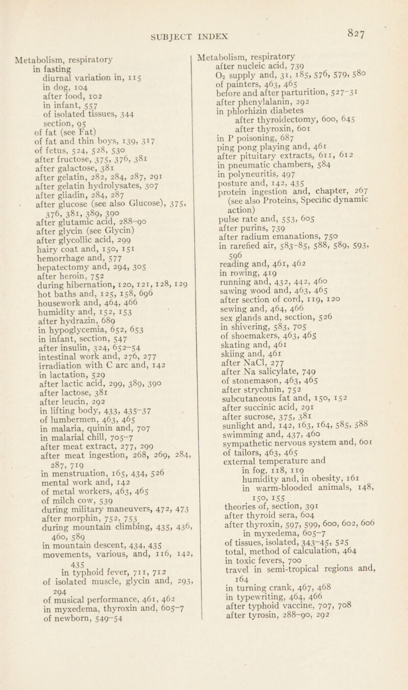 Metabolism, respiratory in fasting diurnal variation in, 115 in dog, 104 after food, 102 in infant, 557 of isolated tissues, 344 section, 95 of fat (see Fat) of fat and thin boys, 139, 317 of fetus, 524, 528, 530 after fructose, 375, 376, 381 after galactose, 381 after gelatin, 282, 284, 287, 291 after gelatin hydrolysates, 307 after gliadin, 284, 287 after glucose (see also Glucose), 375, 376, 381, 389* 390 after glutamic acid, 288-90 after glycin (see Glycin) after glycollic acid, 299 hairy coat and, 150, 151 hemorrhage and, 577 hepatectomy and, 294, 305 after heroin, 752 during hibernation, 120, 121, 128, 129 hot baths and, 125, 158, 696 housework and, 464, 466 humidity and, 152, 153 after hydrazhq 689 in hypoglycemia, 652, 653 in infant, section, 547 after insulin, 324, 652-54 intestinal work and, 276, 277 irradiation with C arc and, 142 in lactation, 529 after lactic acid, 299, 389, 390 after lactose, 381 after leucin, 292 in lifting body, 433, 435~37 of lumbermen, 463, 465 in malaria, quinin and, 707 in malarial chill, 705-7 after meat extract, 277, 299 after meat ingestion, 268, 269, 284, 287, 719 in menstruation, 165, 434, 526 mental work and, 142 of metal workers, 463, 465 of milch cow, 539 during military maneuvers, 472, 473 after morphin, 752, 753 during mountain climbing, 435, 436> 460, 589 in mountain descent, 434, 435 movements, various, and, 116, 142, 435 in typhoid fever, 711, 712 of isolated muscle, glycin and, 293, 294 of musical performance, 461, 462 in myxedema, thyroxin and, 605-7 of newborn, 549-54 Metabolism, respiratory after nucleic acid, 739 02 supply and, 31, 185, 576, 579, 580 of painters, 463, 465 before and after parturition, 527-31 after phenylalanin, 292 in phlorhizin diabetes after thyroidectomy, 600, 645 after thyroxin, 601 in P poisoning, 687 ping pong playing and, 461 after pituitary extracts, 611, 612 in pneumatic chambers, 584 in polyneuritis, 497 posture and, 142, 435 protein ingestion and, chapter, 267 (see also Proteins, Specific dynamic action) pulse rate and, 553, 605 after purins, 739 after radium emanations, 750 in rarefied air, 583-85, 588, 589, 593, 596 reading and, 461, 462 in rowing, 419 running and, 432, 442> 460 sawing wood and, 463, 465 after section of cord, 119, 120 sewing and, 464, 466 sex glands and, section, 526 in shivering, 583, 705 of shoemakers, 463, 465 skating and, 461 skiing and, 461 after NaCl, 277 after Na salicylate, 749 of stonemason, 463, 465 after strychnin, 752 subcutaneous fat and, 150, 152 after succinic acid, 291 after sucrose, 375, 381 sunlight and, 142, 163, 164, 585, 588 swimming and, 437, 460 sympathetic nervous system and, 601 of tailors, 463, 465 external temperature and in fog, 118, 119 humidity and, in obesity, 161 in warm-blooded animals, 148, 150, 155 . theories of, section, 391 after thyroid sera, 604 after thyroxin, 597, 599, 600, 602, 606 in myxedema, 605-7 of tissues, isolated, 343-45, 525 total, method of calculation, 464 in toxic fevers, 700 travel in semi-tropical regions and, 164 in turning crank, 467, 468 in typewriting, 464, 466 after typhoid vaccine, 707, 708 after tyrosin, 288-90, 292