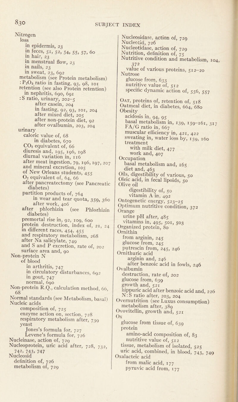 Nitrogen loss in epidermis, 23 m feces, 51, 52, 54, 55, 57, 60 in hair, 23 in menstrual flow, 23 in nails, 23 in sweat, 23, 692 metabolism (see Protein metabolism) :P205 ratio in fasting, 93, 98, 101 retention (see also Protein retention) in nephritis, 690, 691 : S ratio, urinary, 202-5 after casein, 204 in fasting, 92, 93, 101, 204 after mixed diet, 205 after non-protein diet, 92 after ovalbumin, 203, 204 urinary caloric value of, 68 in diabetes, 670 C02 equivalent of, 66 diuresis and, 195, 196, 198 diurnal variation in, 116 after meat ingestion, 79, 196, 197, 207 and mineral excretion, 105 of New Orleans students, 455 02 equivalent of, 64, 66 after pancreatectomy (see Pancreatic diabetes) partition products of, 764 in wear and tear quota, 359, 360 after work, 406 after phlorhizin (see Phlorhizin diabetes) premortal rise in, 92, 109, 600 protein destruction, index of, 21, 24 in different races, 454, 455 and respiratory metabolism, 268 after Na salicylate, 749 and S and P excretion, rate of, 202 surface area and, 90 Non-protein N of blood in arthritis, 747 in circulatory disturbances, 692 in gout, 747 normal, 690 Non-protein R.Q., calculation method, 66 68 Normal standards (see Metabolism, basal) Nucleic acids composition of, 725 enzyme action on, section, 728 respiratory metabolism after, 739 yeast Jones’s formula for, 727 Levene’s formula for, 726 Nucleinase, action of, 729 Nucleoprotein, uric acid after, 728, 732, 742, 743, 747 Nucleosid definition of, 726 metabolism of, 729 Nucleosidase, action of, 729 Nucleotid, 726 Nucleotidase, action of, 729 Nutrition, definition of, 75 Nutritive condition and metabolism, 104 372 value of various proteins, 512-20 Nutrose glucose from, 633 nutritive value of, 512 specific dynamic action of, 556, 557 Oat, proteins of, retention of, 518 Oatmeal diet, in diabetes, 664, 680 Obesity acidosis in, 94, 95 basal metabolism in, 139? 159—161, 317 FA/G ratio in, 667 muscular efficiency in, 421, 422 sweating in, water loss by, 159, 160 treatment with milk diet, 477 work and, 407 Occupation basal metabolism and, 165 diet and, 463 Oils, digestibility of various, 50 Oleic acid, in fecal lipoids, so Olive oil digestibility of, 50 vitamin A in, 492 Ontogenetic energy, 523-25 Optimum nutritive condition, 372 Orange urine pH after, 485 vitamins in, 495 501, 503 Organized protein, 80 Ornithin from arginin, 245 glucose from, 245 putrescin from, 245, 246 Ornithuric acid arginin and, 246 after benzoic acid in fowls, 246 Ovalbumin destruction, rate of, 202 glucose from, 639 growth and, 521 hippuric acid after benzoic acid and, 226 N:S ratio after, 203, 204 Overnutrition (see Luxus consumption) metabolism after, 389 Ovovitellin, growth and, 521 Ox glucose from tissue of, 639 protein amino-acid composition of, 83 nutritive value of, 512 tissue, metabolism of isolated, 525 uric acid, combined, in blood, 743, 740 Oxalacteic acid from malic acid, 177 pyruvic acid from, 177