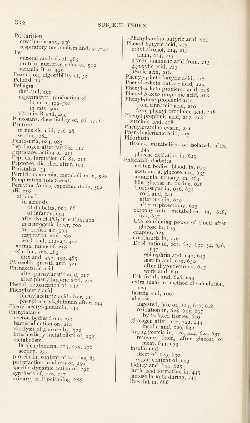 SUBJECT INDEX Parturition creatinuria and, 256 respiratory metabolism and, 527-31 Pea mineral analysis of, 485 protein, nutritive value of, 512 vitamin B in, 495 Peanut oil, digestibility of, 50 Pelidisi, 131 Pellagra diet and, 499 experimental production of in man, 499—501 in rats, 500 vitamin B and, 499 Pentosans, digestibility of, 36, 57, 60 Pentose in nucleic acid, 726-28 section, 684 Pentosuria, 684, 685 Pepsinogen after fasting, 112 Peptidase, action of, 211 Peptids, formation of, 81, 211 Peptones, diarrhea after, 193 Peristalsis, 54 Pernicious anemia, metabolism in, 580 Perspiration (see Sweat) Peruvian Andes, experiments in, 302 pH, 258 of blood in acidosis of diabetes, 660, 661 of infancy, 694 after NaH2P04 injection, 262 in neurogenic fever, 700 in rarefied air, 593 respiration and, 260 work and, 422-25, 444 normal range of, 258 of urine, 260, 485 diet and, 452, 453, 485 I haseolm, growth and, 521 Phenaceturic acid after phenylacetic acid, 217 after phenylbutyric acid, 217 Phenol, detoxication of, 240 Phenylacetic acid phenylaceturic acid after, 217 phenyl-acetyl-glutamin after, 244 Phenyl-acetyl-glutamin, 244 Phenylalanin aceton bodies from, 237 bacterial action on, 214 catalysis of glucose by, 302 intermediary metabolism of, 236 metabolism in alcaptonuria, 213, 235, 236 section, 235 protein in, content of various, 83 putrefaction products of, 250 specific dynamic action of, 292 synthesis of, 220, 237 urinary, in P poisoning, 688 i-Phenyl-amino butyric acid, 221 Phenyl butyric acid, 217 ethyl alcohol, 214, 215 amin, 214, 215 glycin, mandelic acid from, 213 glyoxylic acid, 213 hexoic acid, 218 Phenyl-y-keto butyric acid, 218 Phenyl-o;-keto butyric acid, 220 Phenyl-a-keto propionic acid, 218 Phenyh/Uketo propionic acid, 218 Phenyl-d-oxypropionic acid from cinnamic acid, 219 fr?m propionic acid, 218 Ihenyl propionic acid, 217, 218 succinic acid, 218 Phenyluramino-cystin, 241 Phenyl valerianic acid, 217 Phlorhizin tissues, metabolism of isolated, after 345 glucose oxidation in, 629 Phlorhizin diabetes aceton bodies, blood, in, 659 acetonuria, glucose and, 635 ammonia, urinary, in, 263 bile, glucose in, during, 626 blood-sugar in, 636, 657 cold and, 641 after insulin, 629 after nephrectomy, 625 carbohydrate metabolism in, 628 635, 637 CO2 combining power of blood after glucose in, 635 chapter, 624 creatinuria in, 256 D:N ratio in, 207, 627, 632-34, 636, 637 epinephrin and, 642, 643 insulin and, 629, 630 after thyroidectomy, 645 work and, 641 Eck fistula and, 626, 659 extra sugar in, method of calculation, 229 fasting and, 106 glucose ingested, fate of, 229, 627, 628 oxidation in, 628, 635, 637 by isolated tissues, 629 glycogen after, 107, 322, 444 insulin and, 629, 630 hypoglycemia in, 426, 444, 624, 637 recovery from, after glucose or meat, 634, 635 msulm and effect of, 629, 630 . organ content of, 629 kidney and, 624, 625 lactic acid formation in, 445 lactose in milk during, 542 liver fat in, 686