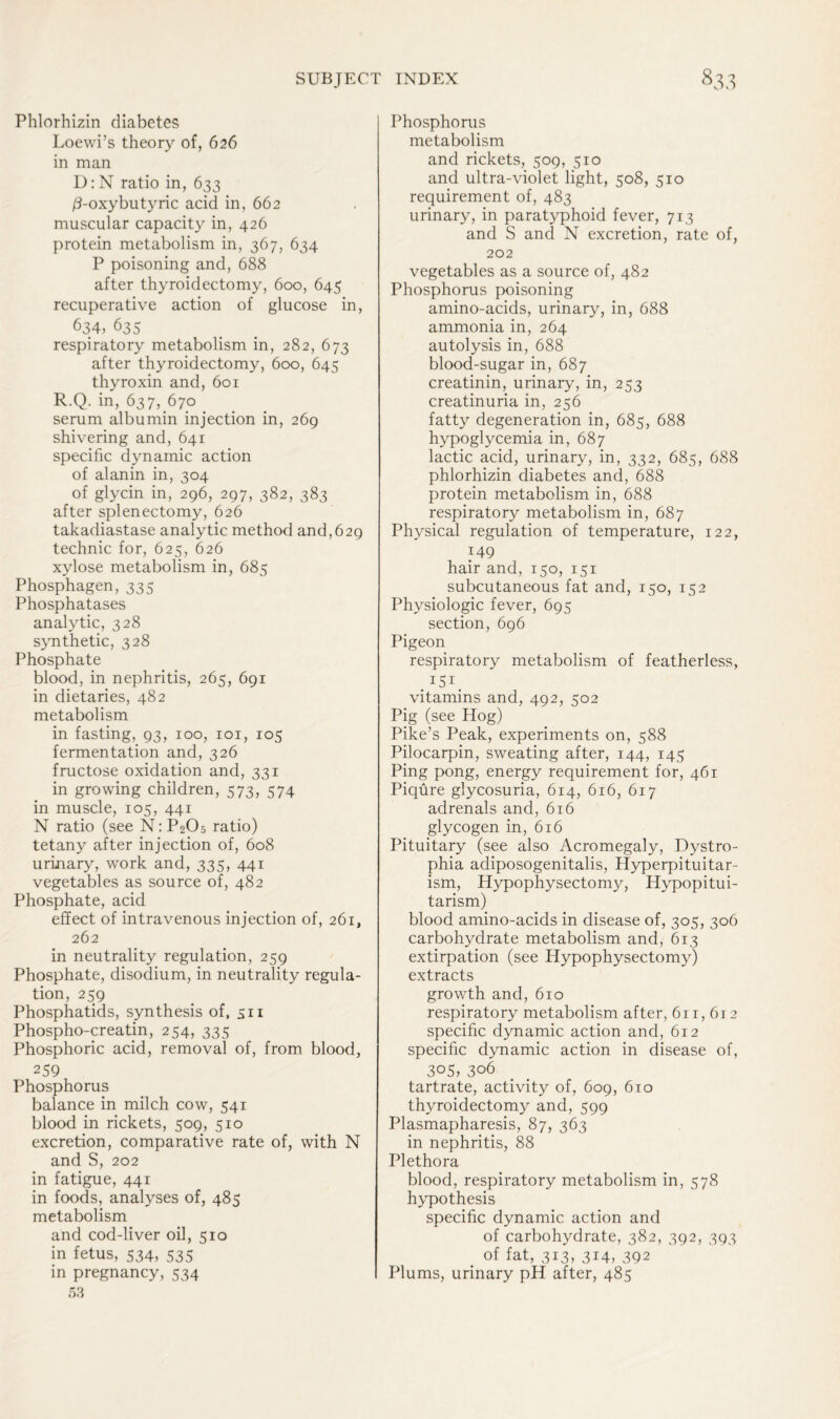 Phlorhizin diabetes Loewi’s theory of, 626 in man D: N ratio in, 633 /3-oxybutyric acid in, 662 muscular capacity in, 426 protein metabolism in, 367, 634 P poisoning and, 688 after thyroidectomy, 600, 645 recuperative action of glucose in, 634, 635 respiratory metabolism in, 282, 673 after thyroidectomy, 600, 645 thyroxin and, 601 R.Q. in, 637, 670 serum albumin injection in, 269 shivering and, 641 specific dynamic action of alanin in, 304 of glycin in, 296, 297, 382, 383 after splenectomy, 626 takadiastase analytic method and,629 technic for, 625, 626 xylose metabolism in, 685 Phosphagen, 335 Phosphatases analytic, 328 synthetic, 328 Phosphate blood, in nephritis, 265, 691 in dietaries, 482 metabolism in fasting, 93, 100, 101, 105 fermentation and, 326 fructose oxidation and, 331 in growing children, 573, 574 in muscle, 105, 441 N ratio (see N:P205 ratio) tetany after injection of, 608 urinary, work and, 335, 441 vegetables as source of, 482 Phosphate, acid effect of intravenous injection of, 261, 262 in neutrality regulation, 259 Phosphate, disodium, in neutrality regula- tion, 259 Phosphatids, synthesis of, sn Phospho-creatin, 254, 335 Phosphoric acid, removal of, from blood, 259 Phosphorus balance in milch cow, 541 blood in rickets, 509, 510 excretion, comparative rate of, with N and S, 202 in fatigue, 441 in foods, analyses of, 485 metabolism and cod-liver oil, 510 in fetus, 534, 535 in pregnancy, 534 53 Phosphorus metabolism and rickets, 509, 510 and ultra-violet light, 508, 510 requirement of, 483 urinary, in paratyphoid fever, 713 and S and N excretion, rate of, 202 vegetables as a source of, 482 Phosphorus poisoning amino-acids, urinary, in, 688 ammonia in, 264 autolysis in, 688 blood-sugar in, 687 creatinin, urinary, in, 253 creatinuria in, 256 fatty degeneration in, 685, 688 hypoglycemia in, 687 lactic acid, urinary, in, 332, 685, 688 phlorhizin diabetes and, 688 protein metabolism in, 688 respiratory metabolism in, 687 Physical regulation of temperature, 122, 149 hair and, 150, 151 subcutaneous fat and, 150, 152 Physiologic fever, 695 section, 696 Pigeon respiratory metabolism of featherless, . ISI. vitamins and, 492, 502 Pig (see Hog) Pike’s Peak, experiments on, 588 Pilocarpin, sweating after, 144, 145 Ping pong, energy requirement for, 461 Piqure glycosuria, 614, 616, 617 adrenals and, 616 glycogen in, 616 Pituitary (see also Acromegaly, Dystro- phia adiposogenitalis, Hyperpituitar- ism, Hypophysectomy, Hypopitui- tarism) blood amino-acids in disease of, 305, 306 carbohydrate metabolism and, 613 extirpation (see Hypophysectomy) extracts growth and, 610 respiratory metabolism after, 61 r, 612 specific dynamic action and, 612 specific dynamic action in disease of, 3°5, 306 tartrate, activity of, 609, 610 thyroidectomy and, 599 Plasmapharesis, 87, 363 in nephritis, 88 Plethora blood, respiratory metabolism in, 578 hypothesis specific dynamic action and of carbohydrate, 382, 392, 393 # of fat, 313, 314; 392 Plums, urinary pH after, 485