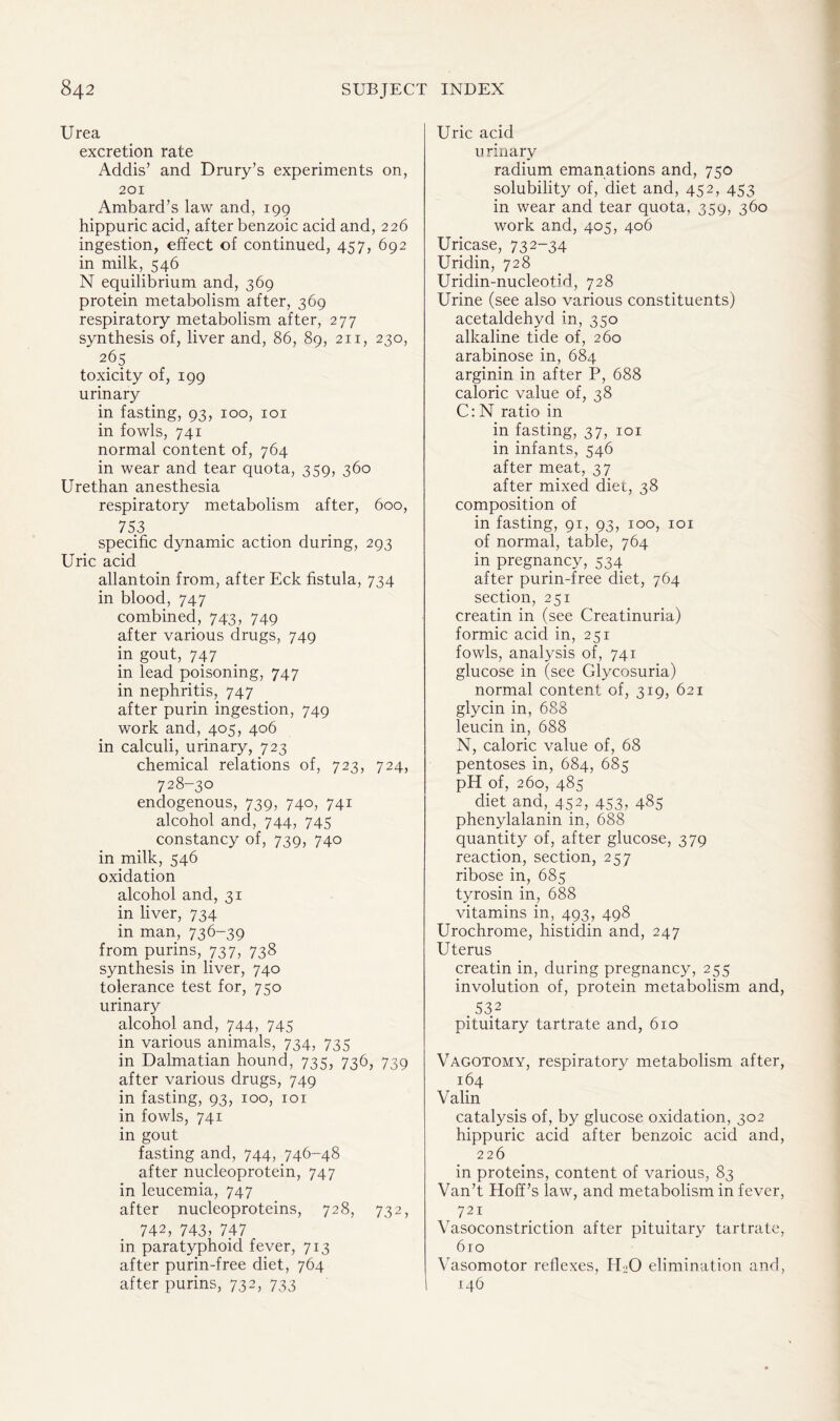 Urea excretion rate Addis’ and Drury’s experiments on, 201 Ambard’s law and, 199 hippuric acid, after benzoic acid and, 226 ingestion, effect of continued, 457, 692 in milk, 546 N equilibrium and, 369 protein metabolism after, 369 respiratory metabolism after, 277 synthesis of, liver and, 86, 89, 211, 230, 265 toxicity of, 199 urinary in fasting, 93, 100, 101 in fowls, 741 normal content of, 764 in wear and tear quota, 359, 360 Urethan anesthesia respiratory metabolism after, 600, 753 specific dynamic action during, 293 Uric acid allantoin from, after Eck fistula, 734 in blood, 747 combined, 743, 749 after various drugs, 749 in gout, 747 in lead poisoning, 747 in nephritis, 747 after purin ingestion, 749 work and, 405, 406 in calculi, urinary, 723 chemical relations of, 723, 724, 728-30 endogenous, 739, 740, 741 alcohol and, 744, 745 constancy of, 739, 740 in milk, 546 oxidation alcohol and, 31 in liver, 734 in man, 736-39 from purins, 737, 738 synthesis in liver, 740 tolerance test for, 750 urinary alcohol and, 744, 745 in various animals, 734, 735 in Dalmatian hound, 735, 736, 739 after various drugs, 749 in fasting, 93, 100, 101 in fowls, 741 in gout fasting and, 744, 746-48 after nucleoprotein, 747 in leucemia, 747 after nucleoproteins, 728, 732, 742, 743, 747 in paratyphoid fever, 713 after purin-free diet, 764 after purins, 732, 733 Uric acid u rinarv radium emanations and, 750 solubility of, diet and, 452, 453 in wear and tear quota. 359, 360 work and, 405, 406 Uricase, 732-34 Uridin, 728 Uridin-nucleotid, 728 Urine (see also various constituents) acetaldehyd in, 350 alkaline tide of, 260 arabinose in, 684 arginin in after P, 688 caloric value of, 38 C: N ratio in in fasting, 37, 101 in infants, 546 after meat, 37 after mixed diet, 38 composition of in fasting, 91, 93, 100, 101 of normal, table, 764 in pregnancy, 534 after purin-free diet, 764 section, 251 creatin in (see Creatinuria) formic acid in, 251 fowls, analysis of, 741 glucose in (see Glycosuria) normal content of, 319, 621 glycin in, 688 leucin in, 688 N, caloric value of, 68 pentoses in, 684, 685 pH of, 260, 485 diet and, 452, 453, 485 phenylalanin in, 688 quantity of, after glucose, 379 reaction, section, 257 ribose in, 685 tyrosin in, 688 vitamins in, 493, 498 Urochrome, histidin and, 247 Uterus creatin in, during pregnancy, 255 involution of, protein metabolism and, .532 pituitary tartrate and, 610 Vagotomy, respiratory metabolism after, 164 Valin catalysis of, by glucose oxidation, 302 hippuric acid after benzoic acid and, 226 in proteins, content of various, 83 Van’t Hoff’s law, and metabolism in fever, 721 Vasoconstriction after pituitary tartrate, 610 Vasomotor reflexes, H-0 elimination and, 146