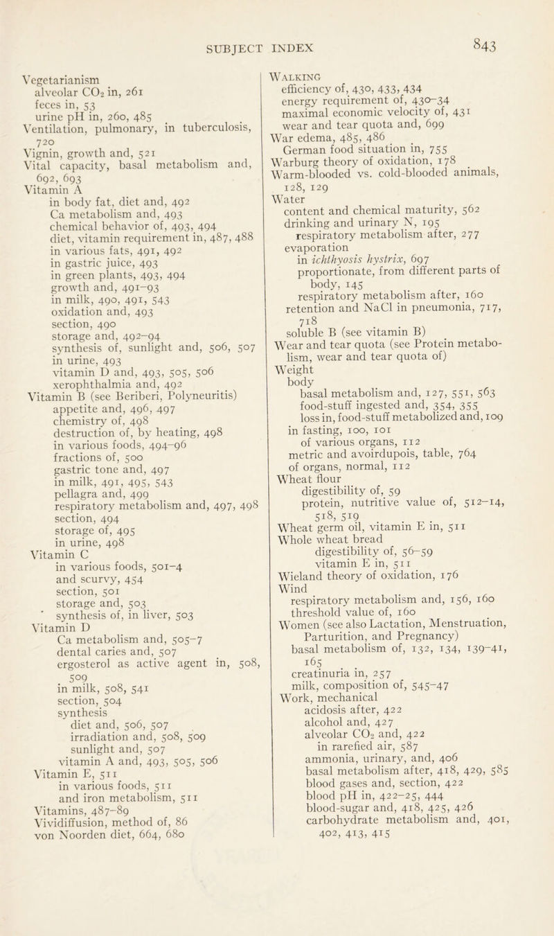 Vegetarianism alveolar CO2 in, 261 feces in, 53 urine pH in, 260, 485 Ventilation, pulmonary, in tuberculosis, 720 Vignin, growth and, 521 Vital capacity, basal metabolism and, .692, 693 Vitamin A in body fat, diet and, 492 Ca metabolism and, 493 chemical behavior of, 493, 494 diet, vitamin requirement in, 487, 488 in various fats, 491, 492 in gastric juice, 493 in green plants, 493, 494 growth and, 491-93 in milk, 490, 491, 543 oxidation and, 493 section, 490 storage and, 492-94 synthesis of, sunlight and, 506, 507 in urine, 493 vitamin D and, 493, 505, 506 xerophthalmia and, 492 Vitamin B (see Beriberi, Polyneuritis) appetite and, 496, 497 chemistry of, 498 destruction of, by heating, 498 in various foods, 494-96 fractions of, 500 gastric tone and, 497 in milk, 491, 495, 543 pellagra and, 499 respiratory metabolism and, 497, 498 section, 494 storage of, 495 in urine, 498 Vitamin C in various foods, 501-4 and scurvy, 454 section, 501 storage and, 503 synthesis of, in liver, 503 Vitamin D Ca metabolism and, 505-7 dental caries and, 507 ergosterol as active agent in, 508, 5°9 in milk, 508, 541 section, 504 synthesis diet and, 506, 507 irradiation and, 508, 509 sunlight and, 507 vitamin A and, 493, 505, 506 Vitamin E, 511 in various foods, 511 and iron metabolism, 511 Vitamins, 487-89 Vividiffusion, method of, 86 von Noorden diet, 664, 680 Walking efficiency of,. 430, 433, 434 energy requirement of, 430-34 maximal economic velocity of, 431 wear and tear quota and, 699 War edema, 485, 486 German food situation in, 755 Warburg theory of oxidation, 178 Warm-blooded vs. cold-blooded animals, 128, 129 Water content and chemical maturity, 562 drinking and urinary N, 195 respiratory metabolism after, 277 evaporation in ichthyosis hystrix, 697 proportionate, from different parts of body, 145 respiratory metabolism after, 160 retention and NaCl in pneumonia, 717, 7 r 8 soluble B (see vitamin B) Wear and tear quota (see Protein metabo- lism, wear and tear quota of) Weight body basal metabolism and, 127, 551, 563 food-stuff ingested and, 354, 355 loss in, food-stuff metabolized and, 109 in fasting, 100, 101 of various organs, 112 metric and avoirdupois, table, 764 of organs, normal, 112 Wheat flour digestibility of, 59 protein, nutritive value of, 512-14, 5i8> 519 . Wheat germ oil, vitamin E in, 511 Whole wheat bread digestibility of, 56-59 vitamin E in, 511 Wieland theory of oxidation, 176 Wind respiratory metabolism and, 156, 160 threshold value of, 160 Women (see also Lactation, Menstruation, Parturition, and Pregnancy) basal metabolism of, 132, 134, 139-41, i65 creatinuria in, 257 milk, composition of, 545-47 Work, mechanical acidosis after, 422 alcohol and, 427 alveolar CO2 and, 422 in rarefied air, 587 ammonia, urinary, and, 406 basal metabolism after, 418, 429, 585 blood gases and, section, 422 blood pH in, 422-25, 444 blood-sugar and, 418, 425, 426 carbohydrate metabolism and, 401, 402, 413, 415