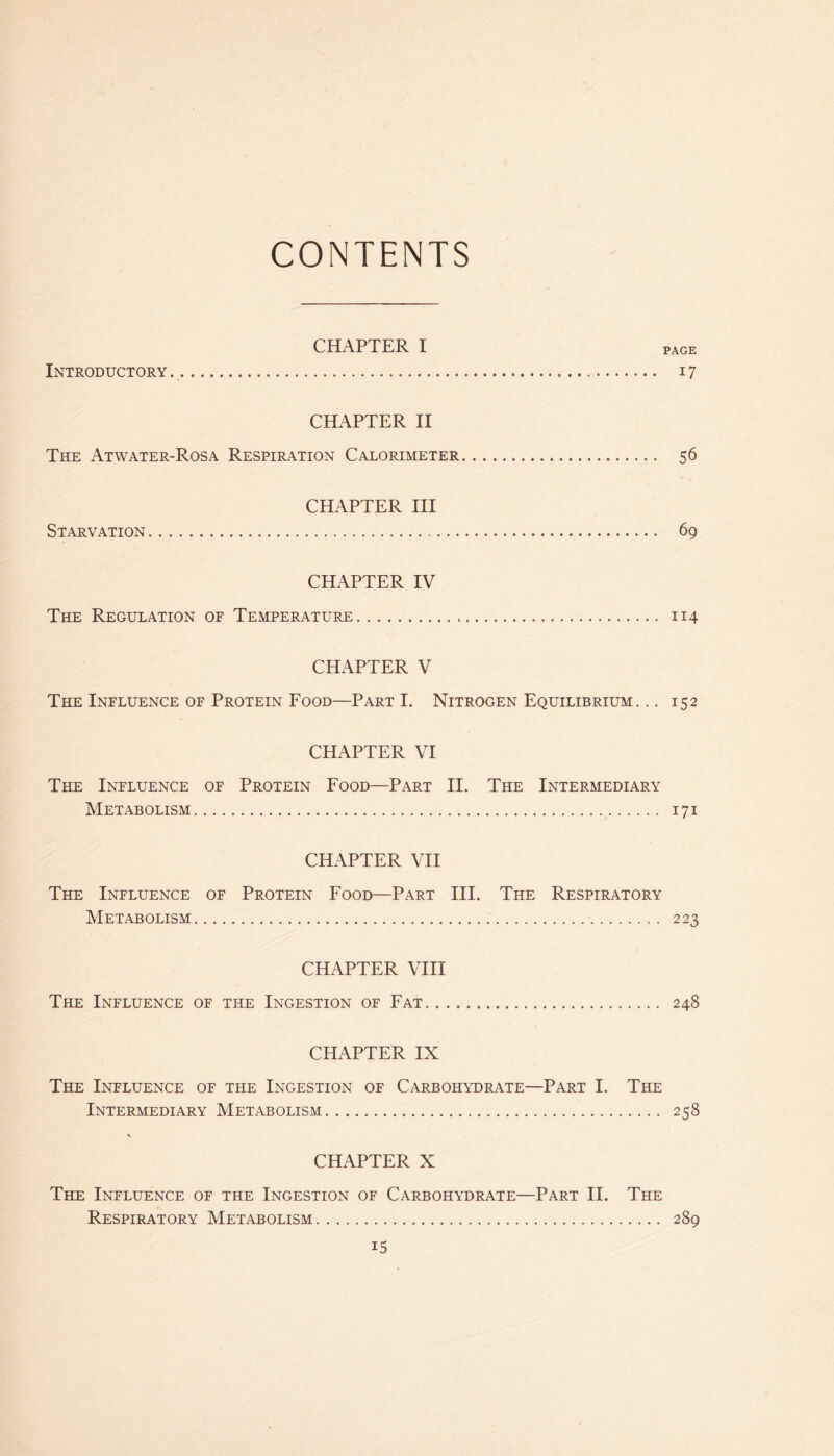 CONTENTS CHAPTER I page Introductory 17 CHAPTER H The Atwater-Rosa Respiration Calorimeter 56 CHAPTER HI Starvation 69 CHAPTER IV The Regulation of Temperature 114 CHAPTER V The Influence OF Protein Food—Part I. Nitrogen Equilibrium... 152 CHAPTER VI The Influence of Protein Food—Part H. The Intermediary Metabolism 171 CHAPTER VH The Influence of Protein Food—Part HI. The Respiratory Metabolism 223 CHAPTER VHI The Influence of the Ingestion of Fat 248 CHAPTER IX The Influence of the Ingestion of Carbohydrate—Part I. The Intermediary Metabolism 258 \ CHAPTER X The Influence of the Ingestion of Carbohydrate—Part H. The Respiratory Metabolism 289 IS