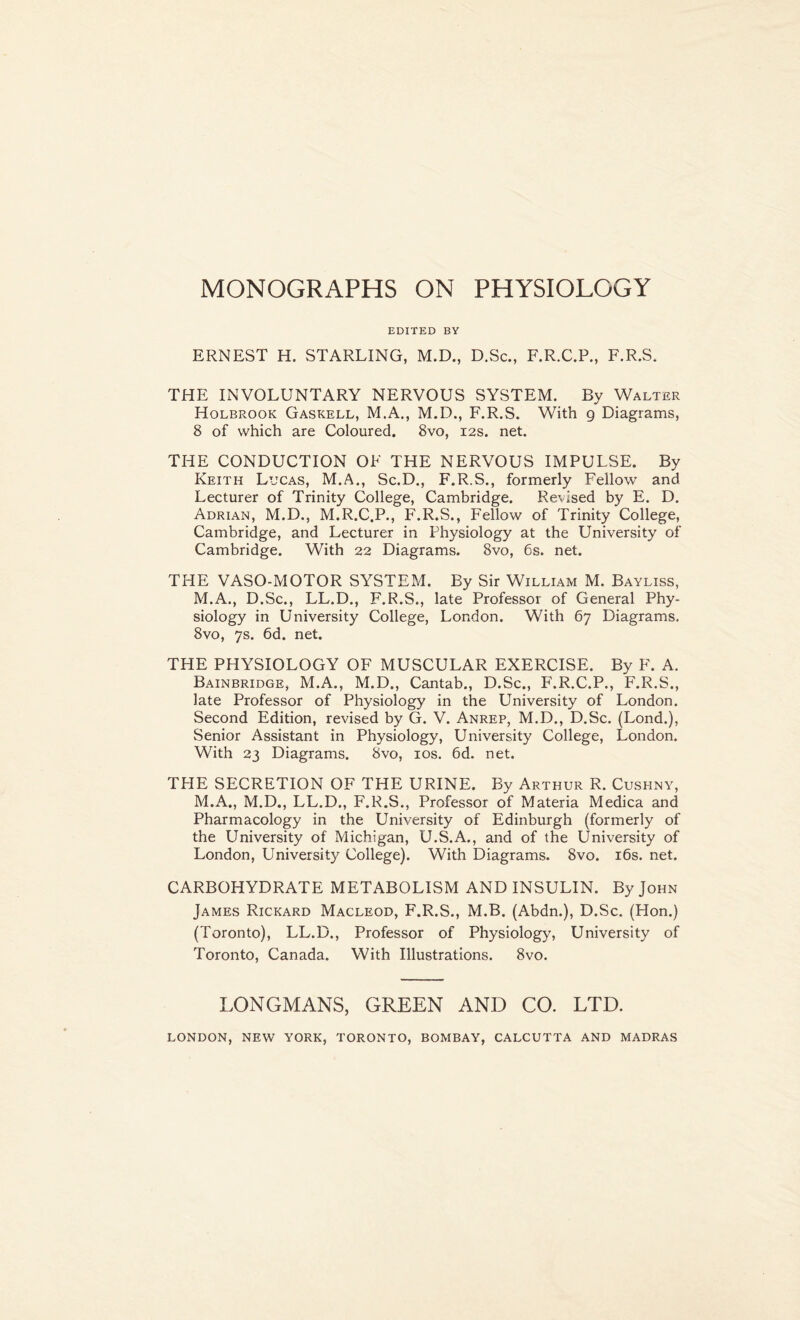 EDITED BY ERNEST H. STARLING, M.D., D.Sc., F.R.C.P., F.R.S. THE INVOLUNTARY NERVOUS SYSTEM. By Walter Holbrook Gaskell, M.A., M.D., F.R.S. With g Diagrams, 8 of which are Coloured. 8vo, 12s. net. THE CONDUCTION OF THE NERVOUS IMPULSE. By Keith Lucas, M.A., Sc.D., F.R.S., formerly Fellow and Lecturer of Trinity College, Cambridge. Revised by E. D. Adrian, M.D., M.R.C.P., F.R.S., Fellow of Trinity College, Cambridge, and Lecturer in Physiology at the University of Cambridge. With 22 Diagrams. 8vo, 6s. net. THE VASO-MOTOR SYSTEM. By Sir William M. Bayliss, M.A., D.Sc., LL.D., F.R.S., late Professor of General Phy- siology in University College, London. With 67 Diagrams. 8vo, 7s. 6d. net. THE PHYSIOLOGY OF MUSCULAR EXERCISE. By F. A. Bainbridge, M.A., M.D., Cantab., D.Sc., F.R.C.P., F.R.S., late Professor of Physiology in the University of London. Second Edition, revised by G. V. Anrep, M.D., D.Sc. (Lond.), Senior Assistant in Physiology, University College, London. With 23 Diagrams. 8vo, 10s. 6d. net. THE SECRETION OF THE URINE. By Arthur R. Cushny, M.A., M.D., LL.D., F.R.S., Professor of Materia Medica and Pharmacology in the University of Edinburgh (formerly of the University of Michigan, U.S.A., and of the University of London, University College). With Diagrams. 8vo. 16s. net. CARBOHYDRATE METABOLISM AND INSULIN. By John James Rickard Macleod, F.R.S., M.B. (Abdn.), D.Sc. (Hon.) (Toronto), LL.D., Professor of Physiology, University of Toronto, Canada. With Illustrations. 8vo. LONGMANS, GREEN AND CO. LTD. LONDON, NEW YORK, TORONTO, BOMBAY, CALCUTTA AND MADRAS