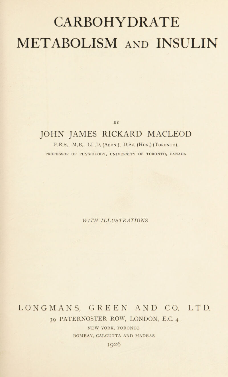 CARBOHYDRATE METABOLISM AND INSULIN BY JOHN JAMES RICKARD MACLEOD F.R.S., M.B., LL.D. (Abdn.), D.Sc. (Hon.) (Toronto), PROFESSOR OF PHYSIOLOGY, UNIVERSITY OF TORONTO, CANADA WITH ILLUSTRATIONS LONGMANS, GREEN AND CO. LTD. 39 PATERNOSTER ROW, LONDON, E.C. 4 NEW YORK, TORONTO BOMBAY, CALCUTTA AND MADRAS 1926