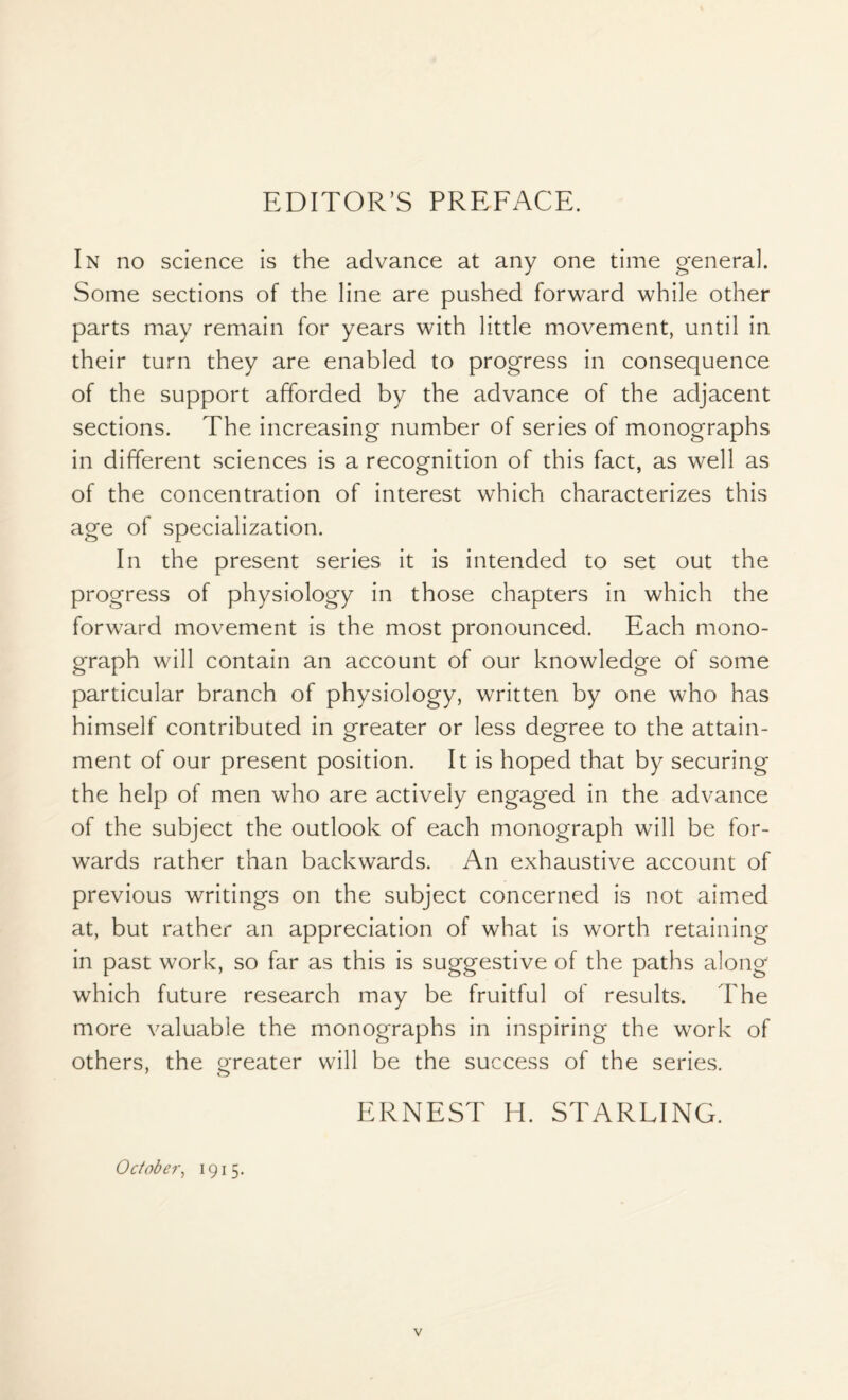 In no science is the advance at any one time general. Some sections of the line are pushed forward while other parts may remain for years with little movement, until in their turn they are enabled to progress in consequence of the support afforded by the advance of the adjacent sections. The increasing number of series of monographs in different sciences is a recognition of this fact, as well as of the concentration of interest which characterizes this age of specialization. In the present series it is intended to set out the progress of physiology in those chapters in which the forward movement is the most pronounced. Each mono- graph will contain an account of our knowledge of some particular branch of physiology, written by one who has himself contributed in greater or less degree to the attain- ment of our present position. It is hoped that by securing the help of men who are actively engaged in the advance of the subject the outlook of each monograph will be for- wards rather than backwards. An exhaustive account of previous writings on the subject concerned is not aimed at, but rather an appreciation of what is worth retaining in past work, so far as this is suggestive of the paths along which future research may be fruitful of results. The more valuable the monographs in inspiring the work of others, the greater will be the success of the series. ERNEST H. STARLING. October, 1915.