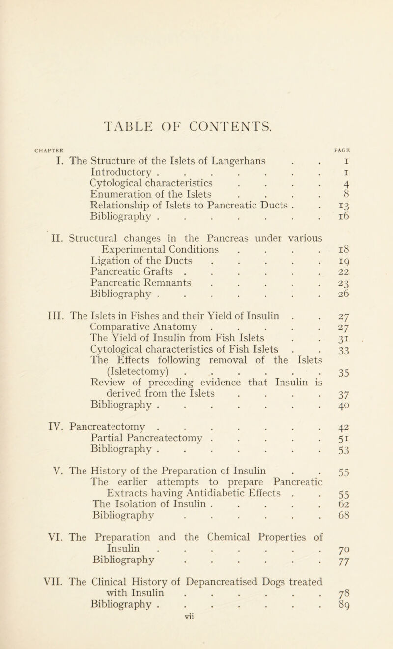 TABLE OF CONTENTS. CHAPTER PAGE I. The Structure of the Islets of Langerhans . . i Introductory ....... i Cytological characteristics .... 4 Enumeration of the Islets .... 8 Relationship of Islets to Pancreatic Ducts . . 13 Bibliography ....... 16 II. Structural changes in the Pancreas under various Experimental Conditions .... 18 Ligation of the Ducts . . . . .19 Pancreatic Grafts ...... 22 Pancreatic Remnants ..... 23 Bibliography ....... 26 III. The Islets in Fishes and their Yield of Insulin . . 27 Comparative Anatomy ..... 27 The Yield of Insulin from Fish Islets . . 31 Cytological characteristics of Fish Islets . . 33 The Effects following removal of the Islets (Isletectomy) ...... 35 Review of preceding evidence that Insulin is derived from the Islets .... 37 Bibliography ....... 40 IV. Pancreatectomy ....... 42 Partial Pancreatectomy . . . . 51 Bibliography . . . . . . -53 V. The History of the Preparation of Insulin . . 55 The earlier attempts to prepare Pancreatic Extracts having Antidiabetic Effects . . 55 The Isolation of Insulin ..... 62 Bibliography ...... 68 VI. The Preparation and the Chemical Properties of Insulin ....... 70 Bibliography ...... 77 VII. The Clinical History of Depancreatised Dogs treated with Insulin ...... 78 Bibliography ....... 89