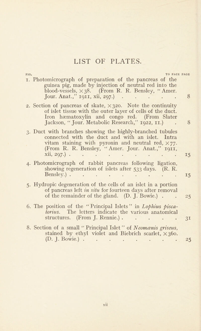 LIST OF PLATES. FIG. TO FACE 1. Photomicrograph of preparation of the pancreas of the guinea pig, made by injection of neutral red into the blood-vessels, X38. (From R. R. Bensley, “ Amer. Jour. Anat.,” 1911, xii, 297.) ..... 2. Section of pancreas of skate, X320. Note the continuity of islet tissue with the outer layer of cells of the duct. Iron haematoxylin and congo red. (From Slater Jackson, “ Jour. Metabolic Research/' 1922, 11.) 3. Duct with branches showing the highly-branched tubules connected with the duct and with an islet. Intra vitam staining with pyronin and neutral red, X77- (From R. R. Bensley, ‘'Amer. Jour. Anat./' 1911, xii, 297.) ......... 4. Photomicrograph of rabbit pancreas following ligation, showing regeneration of islets after 533 days. (R. R. Bensley.) ......... 5. Hydropic degeneration of the cells of an islet in a portion of pancreas left in situ for fourteen days after removal of the remainder of the gland. (D. J. Bowie.) . 6. The position of the “ Principal Islets ” in Lophius pisca- torius. The letters indicate the various anatomical structures. (From J. Rennie.) ..... 8. Section of a small  Principal Islet ” of Neomcenis griseus, stained by ethyl violet and Biebrich scarlet, X360. (D. J. Bowie.) ........ PAGE 8 8 15 15 25 3i 25 XU