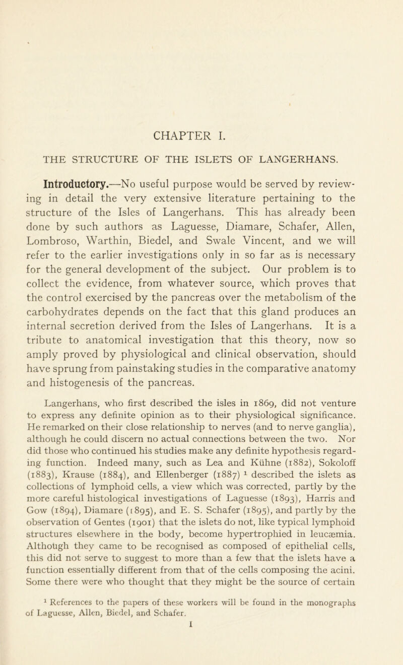 THE STRUCTURE OF THE ISLETS OF LANGERHANS. Introductory.—No useful purpose would be served by review- ing in detail the very extensive literature pertaining to the structure of the Isles of Langerhans. This has already been done by such authors as Laguesse, Diamare, Schafer, Allen, Lombroso, Warthin, Biedel, and Swale Vincent, and we will refer to the earlier investigations only in so far as is necessary for the general development of the subject. Our problem is to collect the evidence, from whatever source, which proves that the control exercised by the pancreas over the metabolism of the carbohydrates depends on the fact that this gland produces an internal secretion derived from the Isles of Langerhans. It is a tribute to anatomical investigation that this theory, now so amply proved by physiological and clinical observation, should have sprung from painstaking studies in the comparative anatomy and histogenesis of the pancreas. Langerhans, who first described the isles in 1869, did not venture to express any definite opinion as to their physiological significance. He remarked on their close relationship to nerves (and to nerve ganglia), although he could discern no actual connections between the two. Nor did those who continued his studies make any definite hypothesis regard- ing function. Indeed many, such as Lea and Kiihne (1882), Sokoloff (1883), Krause (1884), and Ellenberger (1887) 1 described the islets as collections of lymphoid cells, a view which was corrected, partly by the more careful histological investigations of Laguesse (1893), Harris and Gow (1894), Diamare (1895), and E. S. Schafer (1895), and partly by the observation of Gentes (1901) that the islets do not, like typical lymphoid structures elsewhere in the body, become hypertrophied in leucaemia. Although they came to be recognised as composed of epithelial cells, this did not serve to suggest to more than a few that the islets have a function essentially different from that of the cells composing the acini. Some there were who thought that they might be the source of certain 1 References to the papers of these workers will be found in the monographs of Laguesse, Allen, Biedel, and Schafer. I