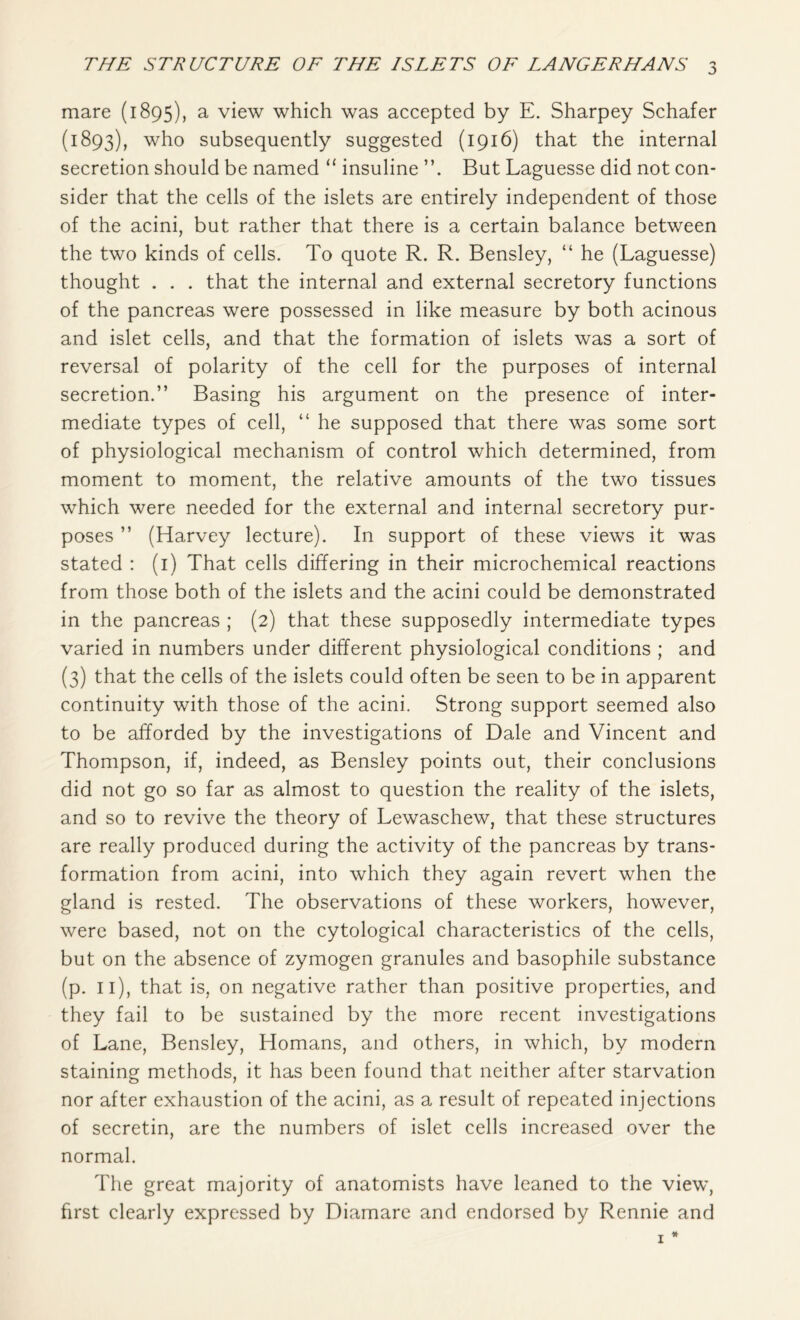 mare (1895), a view which was accepted by E. Sharpey Schafer (1893), who subsequently suggested (1916) that the internal secretion should be named “ insuline But Laguesse did not con- sider that the cells of the islets are entirely independent of those of the acini, but rather that there is a certain balance between the two kinds of cells. To quote R. R. Bensley, “ he (Laguesse) thought . . . that the internal and external secretory functions of the pancreas were possessed in like measure by both acinous and islet cells, and that the formation of islets was a sort of reversal of polarity of the cell for the purposes of internal secretion.” Basing his argument on the presence of inter- mediate types of cell, “ he supposed that there was some sort of physiological mechanism of control which determined, from moment to moment, the relative amounts of the two tissues which were needed for the external and internal secretory pur- poses ” (Harvey lecture). In support of these views it was stated : (1) That cells differing in their microchemical reactions from those both of the islets and the acini could be demonstrated in the pancreas ; (2) that these supposedly intermediate types varied in numbers under different physiological conditions ; and (3) that the cells of the islets could often be seen to be in apparent continuity with those of the acini. Strong support seemed also to be afforded by the investigations of Dale and Vincent and Thompson, if, indeed, as Bensley points out, their conclusions did not go so far as almost to question the reality of the islets, and so to revive the theory of Lewaschew, that these structures are really produced during the activity of the pancreas by trans- formation from acini, into which they again revert when the gland is rested. The observations of these workers, however, were based, not on the cytological characteristics of the cells, but on the absence of zymogen granules and basophile substance (p. 11), that is, on negative rather than positive properties, and they fail to be sustained by the more recent investigations of Lane, Bensley, Homans, and others, in which, by modern staining methods, it has been found that neither after starvation nor after exhaustion of the acini, as a result of repeated injections of secretin, are the numbers of islet cells increased over the normal. The great majority of anatomists have leaned to the view, first clearly expressed by Diamare and endorsed by Rennie and