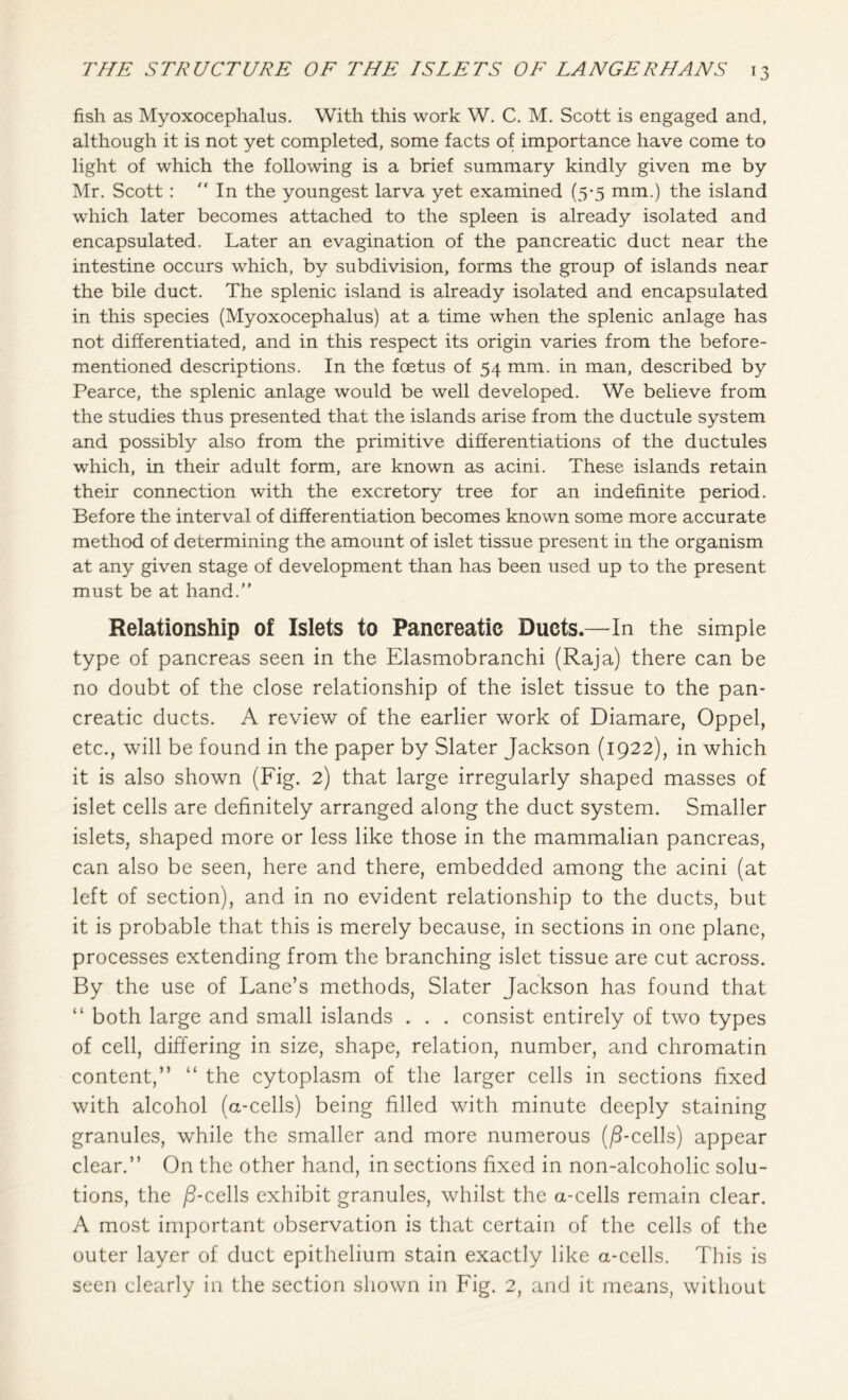 fish as Myoxocephalus. With this work W. C. M. Scott is engaged and, although it is not yet completed, some facts of importance have come to light of which the following is a brief summary kindly given me by Mr. Scott :  In the youngest larva yet examined (5-5 mm.) the island which later becomes attached to the spleen is already isolated and encapsulated. Later an evagination of the pancreatic duct near the intestine occurs which, by subdivision, forms the group of islands near the bile duct. The splenic island is already isolated and encapsulated in this species (Myoxocephalus) at a time when the splenic anlage has not differentiated, and in this respect its origin varies from the before- mentioned descriptions. In the foetus of 54 mm. in man, described by Pearce, the splenic anlage would be well developed. We believe from the studies thus presented that the islands arise from the ductule system and possibly also from the primitive differentiations of the ductules which, in their adult form, are known as acini. These islands retain their connection with the excretory tree for an indefinite period. Before the interval of differentiation becomes known some more accurate method of determining the amount of islet tissue present in the organism at any given stage of development than has been used up to the present must be at hand.” Relationship of Islets to Pancreatie Ducts.—In the simple type of pancreas seen in the Elasmobranchi (Raja) there can be no doubt of the close relationship of the islet tissue to the pan- creatic ducts. A review of the earlier work of Diamare, Oppel, etc., will be found in the paper by Slater Jackson (1922), in which it is also shown (Fig. 2) that large irregularly shaped masses of islet cells are definitely arranged along the duct system. Smaller islets, shaped more or less like those in the mammalian pancreas, can also be seen, here and there, embedded among the acini (at left of section), and in no evident relationship to the ducts, but it is probable that this is merely because, in sections in one plane, processes extending from the branching islet tissue are cut across. By the use of Lane’s methods, Slater Jackson has found that “ both large and small islands . . . consist entirely of two types of cell, differing in size, shape, relation, number, and chromatin content,” “ the cytoplasm of the larger cells in sections fixed with alcohol (a-cells) being filled with minute deeply staining granules, while the smaller and more numerous (/3-cells) appear clear.” On the other hand, in sections fixed in non-alcoholic solu- tions, the /3-cells exhibit granules, whilst the a-cells remain clear. A most important observation is that certain of the cells of the outer layer of duct epithelium stain exactly like a-cells. This is seen clearly in the section shown in Fig. 2, and it means, without