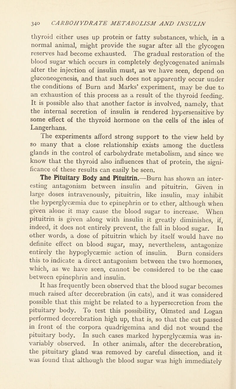thyroid either uses up protein or fatty substances, which, in a normal animal, might provide the sugar after all the glycogen reserves had become exhausted. The gradual restoration of the blood sugar which occurs in completely deglycogenated animals after the injection of insulin must, as we have seen, depend on gluconeogenesis, and that such does not apparently occur under the conditions of Burn and Marks’ experiment, may be due to an exhaustion of this process as a result of the thyroid feeding. It is possible also that another factor is involved, namely, that the internal secretion of insulin is rendered hypersensitive by some effect of the thyroid hormone on the cells of the isles of Langerhans. The experiments afford strong support to the view held by so many that a close relationship exists among the ductless glands in the control of carbohydrate metabolism, and since we know that the thyroid also influences that of protein, the signi- ficance of these results can easily be seen. The Pituitary Body and Pituitrin .—Burn has shown an inter- esting antagonism between insulin and pituitrin. Given in large doses intravenously, pituitrin, like insulin, may inhibit the hyperglycaemia due to epinephrin or to ether, although when given alone it may cause the blood sugar to increase. When pituitrin is given along with insulin it greatly diminishes, if, indeed, it does not entirely prevent, the fall in blood sugar. In other words, a dose of pituitrin which by itself would have no definite effect on blood sugar, may, nevertheless, antagonize entirely the hypoglycaemic action of insulin. Burn considers this to indicate a direct antagonism between the two hormones, which, as we have seen, cannot be considered to be the case between epinephrin and insulin. It has frequently been observed that the blood sugar becomes much raised after decerebration (in cats), and it was considered possible that this might be related to a hypersecretion from the pituitary body. To test this possibility, Olmsted and Logan performed decerebration high up, that is, so that the cut passed in front of the corpora quadrigemina and did not wound the pituitary body. In such cases marked hyperglycaemia was in- variably observed. In other animals, after the decerebration, the pituitary gland was removed by careful dissection, and it was found that although the blood sugar was high immediately