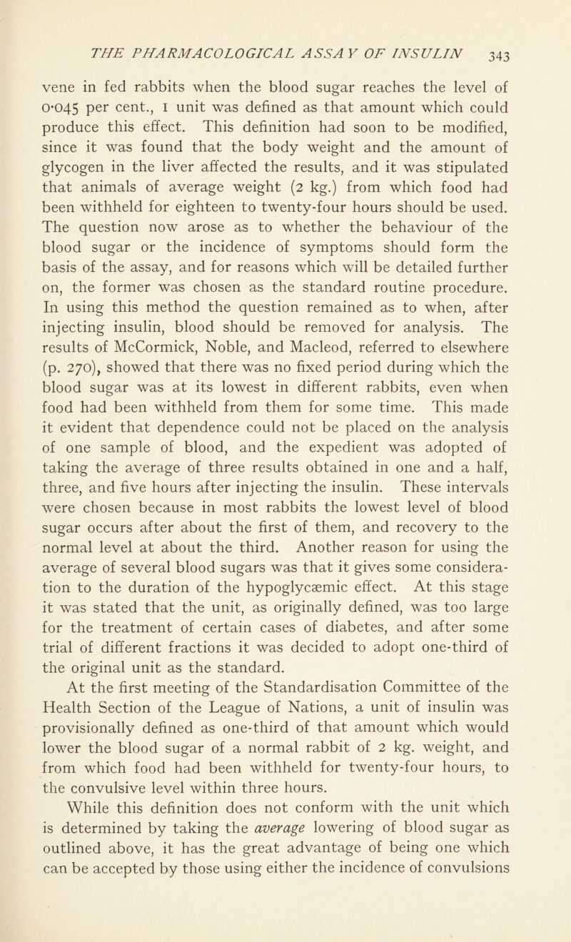 vene in fed rabbits when the blood sugar reaches the level of 0-045 per cent., I unit was defined as that amount which could produce this effect. This definition had soon to be modified, since it was found that the body weight and the amount of glycogen in the liver affected the results, and it was stipulated that animals of average weight (2 kg.) from which food had been withheld for eighteen to twenty-four hours should be used. The question now arose as to whether the behaviour of the blood sugar or the incidence of symptoms should form the basis of the assay, and for reasons which will be detailed further on, the former was chosen as the standard routine procedure. In using this method the question remained as to when, after injecting insulin, blood should be removed for analysis. The results of McCormick, Noble, and Macleod, referred to elsewhere (p. 270), showed that there was no fixed period during which the blood sugar was at its lowest in different rabbits, even when food had been withheld from them for some time. This made it evident that dependence could not be placed on the analysis of one sample of blood, and the expedient was adopted of taking the average of three results obtained in one and a half, three, and five hours after injecting the insulin. These intervals were chosen because in most rabbits the lowest level of blood sugar occurs after about the first of them, and recovery to the normal level at about the third. Another reason for using the average of several blood sugars was that it gives some considera- tion to the duration of the hypoglycaemic effect. At this stage it was stated that the unit, as originally defined, was too large for the treatment of certain cases of diabetes, and after some trial of different fractions it was decided to adopt one-third of the original unit as the standard. At the first meeting of the Standardisation Committee of the Health Section of the League of Nations, a unit of insulin was provisionally defined as one-third of that amount which would lower the blood sugar of a normal rabbit of 2 kg. weight, and from which food had been withheld for twenty-four hours, to the convulsive level within three hours. While this definition does not conform with the unit which is determined by taking the average lowering of blood sugar as outlined above, it has the great advantage of being one which can be accepted by those using either the incidence of convulsions