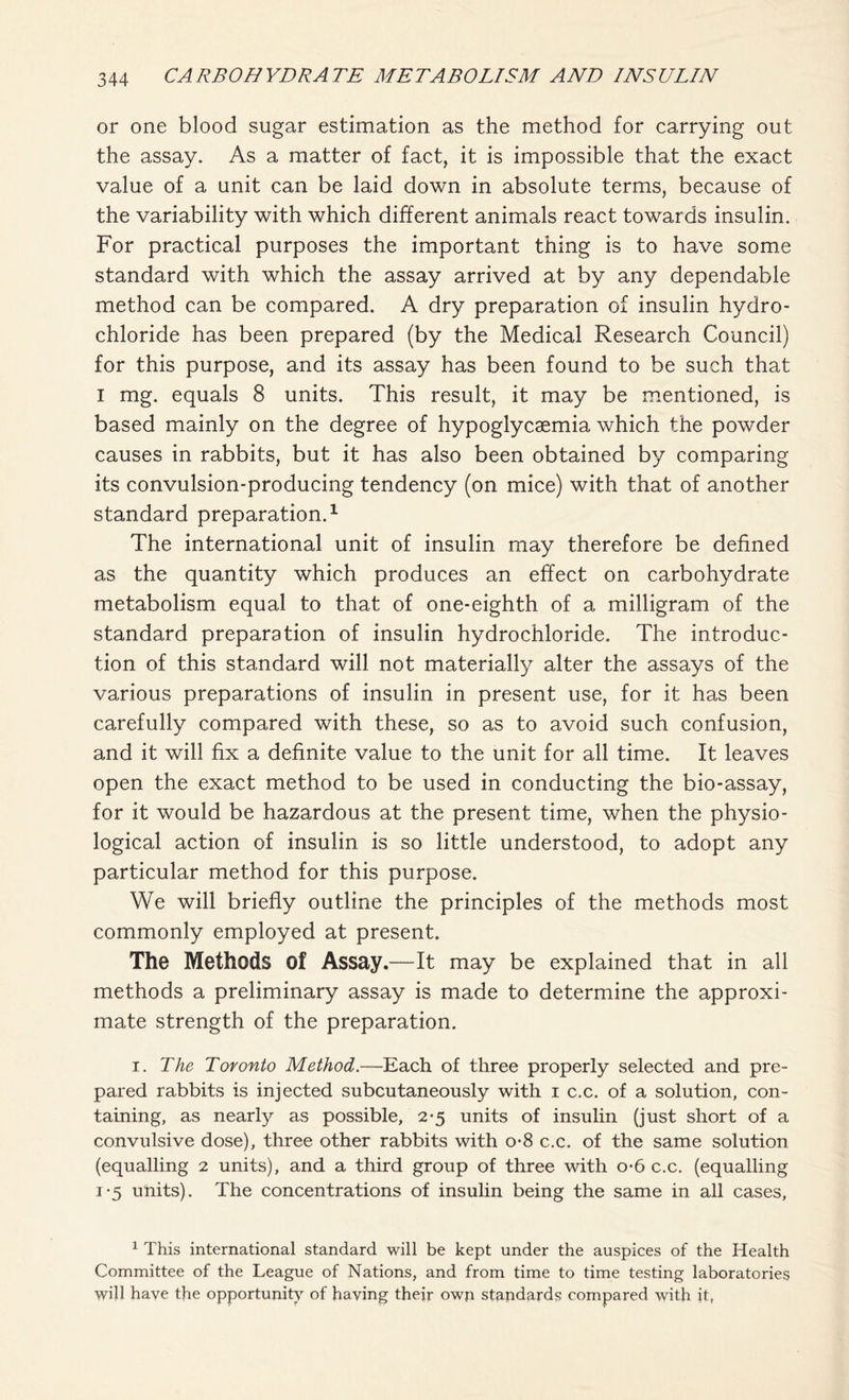 or one blood sugar estimation as the method for carrying out the assay. As a matter of fact, it is impossible that the exact value of a unit can be laid down in absolute terms, because of the variability with which different animals react towards insulin. For practical purposes the important thing is to have some standard with which the assay arrived at by any dependable method can be compared. A dry preparation of insulin hydro- chloride has been prepared (by the Medical Research Council) for this purpose, and its assay has been found to be such that I mg. equals 8 units. This result, it may be mentioned, is based mainly on the degree of hypoglycaemia which the powder causes in rabbits, but it has also been obtained by comparing its convulsion-producing tendency (on mice) with that of another standard preparation.1 The international unit of insulin may therefore be defined as the quantity which produces an effect on carbohydrate metabolism equal to that of one-eighth of a milligram of the standard preparation of insulin hydrochloride. The introduc- tion of this standard will not materially alter the assays of the various preparations of insulin in present use, for it has been carefully compared with these, so as to avoid such confusion, and it will fix a definite value to the unit for all time. It leaves open the exact method to be used in conducting the bio-assay, for it would be hazardous at the present time, when the physio- logical action of insulin is so little understood, to adopt any particular method for this purpose. We will briefly outline the principles of the methods most commonly employed at present. The Methods of Assay.—It may be explained that in all methods a preliminary assay is made to determine the approxi- mate strength of the preparation. i. The Toronto Method.—Each of three properly selected and pre- pared rabbits is injected subcutaneously with i c.c. of a solution, con- taining, as nearly as possible, 2*5 units of insulin (just short of a convulsive dose), three other rabbits with o-8 c.c. of the same solution (equalling 2 units), and a third group of three with o-6 c.c. (equalling i*5 units). The concentrations of insulin being the same in all cases, 1 This international standard will be kept under the auspices of the Health Committee of the League of Nations, and from time to time testing laboratories will have the opportunity of having their own standards compared with it,