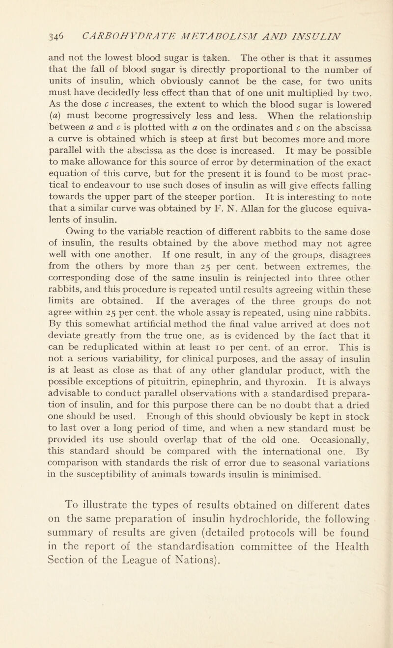 and not the lowest blood sugar is taken. The other is that it assumes that the fall of blood sugar is directly proportional to the number of units of insulin, which obviously cannot be the case, for two units must have decidedly less effect than that of one unit multiplied by two. As the dose c increases, the extent to which the blood sugar is lowered (a) must become progressively less and less. When the relationship between a and c is plotted with a on the ordinates and c on the abscissa a curve is obtained which is steep at first but becomes more and more parallel with the abscissa as the dose is increased. It may be possible to make allowance for this source of error by determination of the exact equation of this curve, but for the present it is found to be most prac- tical to endeavour to use such doses of insulin as will give effects falling towards the upper part of the steeper portion. It is interesting to note that a similar curve was obtained by F. N. Allan for the glucose equiva- lents of insulin. Owing to the variable reaction of different rabbits to the same dose of insulin, the results obtained by the above method may not agree well with one another. If one result, in any of the groups, disagrees from the others by more than 25 per cent, between extremes, the corresponding dose of the sarnie insulin is reinjected into three other rabbits, and this procedure is repeated until results agreeing within these limits are obtained. If the averages of the three groups do not agree within 25 per cent, the whole assay is repeated, using nine rabbits. By this somewhat artificial method the final value arrived at does not deviate greatly from the true one, as is evidenced by the fact that it can be reduplicated within at least 10 per cent, of an error. This is not a serious variability, for clinical purposes, and the assay of insulin is at least as close as that of any other glandular product, with the possible exceptions of pituitrin, epinephrin, and thyroxin. It is always advisable to conduct parallel observations with a standardised prepara- tion of insulin, and for this purpose there can be no doubt that a dried one should be used. Enough of this should obviously be kept in stock to last over a long period of time, and when a new standard must be provided its use should overlap that of the old one. Occasionally, this standard should be compared with the international one. By comparison with standards the risk of error due to seasonal variations in the susceptibility of animals towards insulin is minimised. To illustrate the types of results obtained on different dates on the same preparation of insulin hydrochloride, the following summary of results are given (detailed protocols will be found in the report of the standardisation committee of the Health Section of the League of Nations).