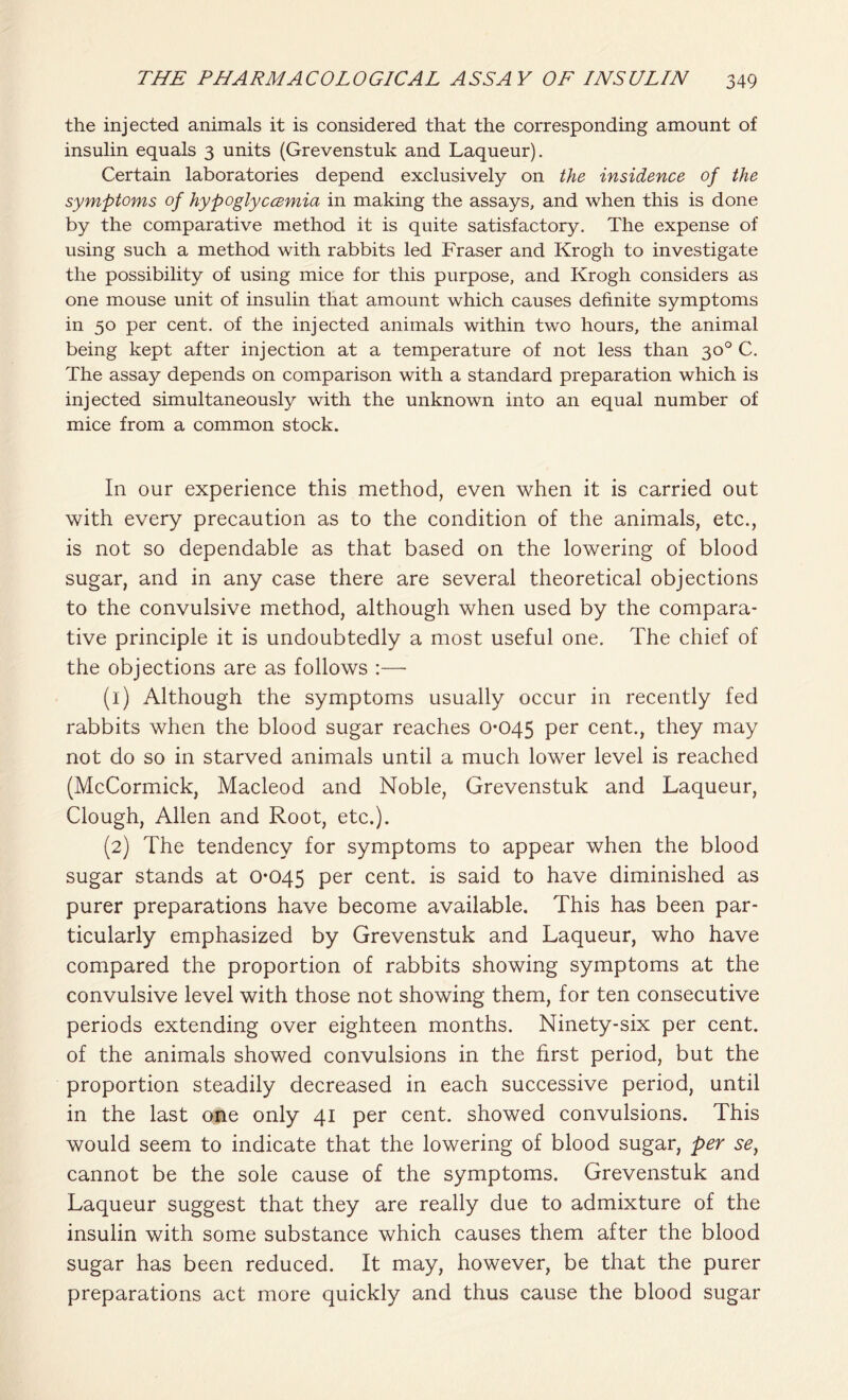 the injected animals it is considered that the corresponding amount of insulin equals 3 units (Grevenstuk and Laqueur). Certain laboratories depend exclusively on the insidence of the symptoms of hypoglyccemia in making the assays, and when this is done by the comparative method it is quite satisfactory. The expense of using such a method with rabbits led Fraser and Krogh to investigate the possibility of using mice for this purpose, and Krogh considers as one mouse unit of insulin that amount which causes definite symptoms in 50 per cent, of the injected animals within two hours, the animal being kept after injection at a temperature of not less than 30° C. The assay depends on comparison with a standard preparation which is injected simultaneously with the unknown into an equal number of mice from a common stock. In our experience this method, even when it is carried out with every precaution as to the condition of the animals, etc., is not so dependable as that based on the lowering of blood sugar, and in any case there are several theoretical objections to the convulsive method, although when used by the compara- tive principle it is undoubtedly a most useful one. The chief of the objections are as follows :—■ (1) Although the symptoms usually occur in recently fed rabbits when the blood sugar reaches 0-045 Per cent., they may not do so in starved animals until a much lower level is reached (McCormick, Macleod and Noble, Grevenstuk and Laqueur, Clough, Allen and Root, etc.). (2) The tendency for symptoms to appear when the blood sugar stands at 0-045 Per cent, is said to have diminished as purer preparations have become available. This has been par- ticularly emphasized by Grevenstuk and Laqueur, who have compared the proportion of rabbits showing symptoms at the convulsive level with those not showing them, for ten consecutive periods extending over eighteen months. Ninety-six per cent, of the animals showed convulsions in the first period, but the proportion steadily decreased in each successive period, until in the last one only 41 per cent, showed convulsions. This would seem to indicate that the lowering of blood sugar, per se} cannot be the sole cause of the symptoms. Grevenstuk and Laqueur suggest that they are really due to admixture of the insulin with some substance which causes them after the blood sugar has been reduced. It may, however, be that the purer preparations act more quickly and thus cause the blood sugar
