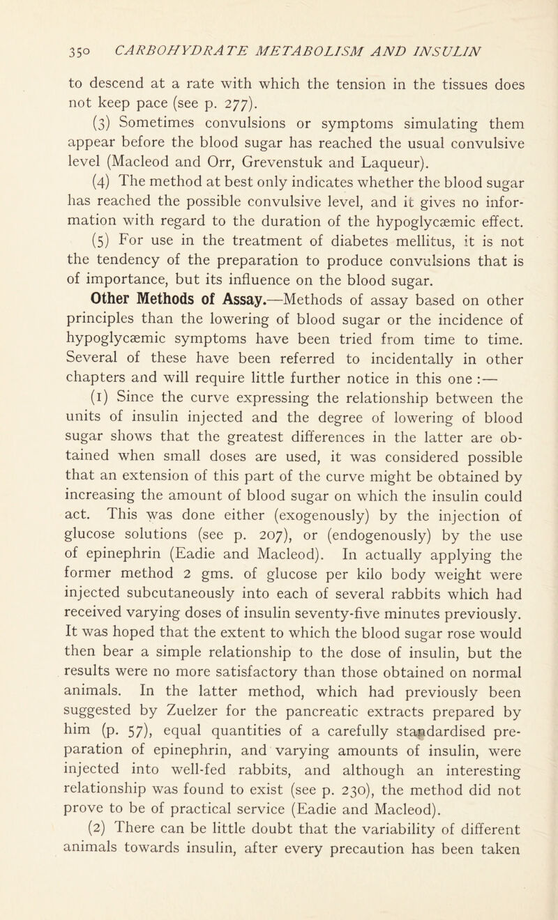 to descend at a rate with which the tension in the tissues does not keep pace (see p. 277). (3) Sometimes convulsions or symptoms simulating them appear before the blood sugar has reached the usual convulsive level (Macleod and Orr, Grevenstuk and Laqueur). (4) The method at best only indicates whether the blood sugar has reached the possible convulsive level, and it gives no infor- mation with regard to the duration of the hypoglycsemic effect. (5) For use in the treatment of diabetes mellitus, it is not the tendency of the preparation to produce convulsions that is of importance, but its influence on the blood sugar. Other Methods of Assay.—Methods of assay based on other principles than the lowering of blood sugar or the incidence of hypoglycaemic symptoms have been tried from time to time. Several of these have been referred to incidentally in other chapters and will require little further notice in this one : — (1) Since the curve expressing the relationship between the units of insulin injected and the degree of lowering of blood sugar shows that the greatest differences in the latter are ob- tained when small doses are used, it was considered possible that an extension of this part of the curve might be obtained by increasing the amount of blood sugar on which the insulin could act. This was done either (exogenously) by the injection of glucose solutions (see p. 207), or (endogenously) by the use of epinephrin (Eadie and Macleod). In actually applying the former method 2 gms. of glucose per kilo body weight were injected subcutaneously into each of several rabbits which had received varying doses of insulin seventy-five minutes previously. It was hoped that the extent to which the blood sugar rose would then bear a simple relationship to the dose of insulin, but the results were no more satisfactory than those obtained on normal animals. In the latter method, which had previously been suggested by Zuelzer for the pancreatic extracts prepared by him (p. 57), equal quantities of a carefully standardised pre- paration of epinephrin, and varying amounts of insulin, were injected into well-fed rabbits, and although an interesting relationship was found to exist (see p. 230), the method did not prove to be of practical service (Eadie and Macleod). (2) There can be little doubt that the variability of different animals towards insulin, after every precaution has been taken