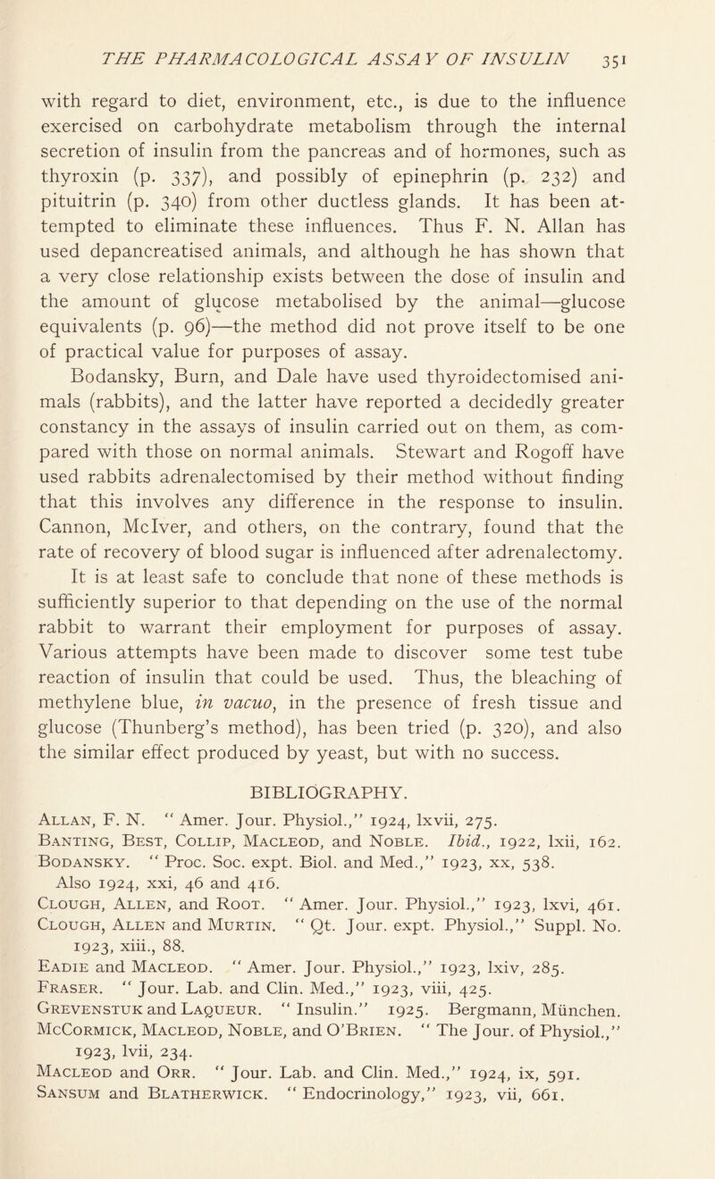 with regard to diet, environment, etc., is due to the influence exercised on carbohydrate metabolism through the internal secretion of insulin from the pancreas and of hormones, such as thyroxin (p. 337), and possibly of epinephrin (p. 232) and pituitrin (p. 340) from other ductless glands. It has been at- tempted to eliminate these influences. Thus F. N. Allan has used depancreatised animals, and although he has shown that a very close relationship exists between the dose of insulin and the amount of glucose metabolised by the animal—glucose equivalents (p. 96)—the method did not prove itself to be one of practical value for purposes of assay. Bodansky, Burn, and Dale have used thyroidectomised ani- mals (rabbits), and the latter have reported a decidedly greater constancy in the assays of insulin carried out on them, as com- pared with those on normal animals. Stewart and Rogoff have used rabbits adrenalectomised by their method without finding that this involves any difference in the response to insulin. Cannon, Mclver, and others, on the contrary, found that the rate of recovery of blood sugar is influenced after adrenalectomy. It is at least safe to conclude that none of these methods is sufficiently superior to that depending on the use of the normal rabbit to warrant their employment for purposes of assay. Various attempts have been made to discover some test tube reaction of insulin that could be used. Thus, the bleaching of methylene blue, in vacuo, in the presence of fresh tissue and glucose (Thunberg’s method), has been tried (p. 320), and also the similar effect produced by yeast, but with no success. BIBLIOGRAPHY. Allan, F. N. “ Amer. Jour. Physiol.,” 1924, lxvii, 275. Banting, Best, Collip, Macleod, and Noble. Ibid., 1922, lxii, 162. Bodansky. “ Proc. Soc. expt. Biol, and Med.,” 1923, xx, 538. Also 1924, xxi, 46 and 416. Clough, Allen, and Root. “ Amer. Jour. Physiol.,” 1923, lxvi, 461. Clough, Allen and Murtin. “ Qt. Jour. expt. Physiol.,” Suppl. No. 1923, xiii., 88. Eadie and Macleod. “ Amer. Jour. Physiol.,” 1923, lxiv, 285. Fraser. “ Jour. Lab. and Clin. Med.,” 1923, viii, 425. Grevenstuk and Laqueur. “Insulin.” 1925. Bergmann, Miinchen. McCormick, Macleod, Noble, and O’Brien. “ The Jour, of Physiol.,” 1923, lvii, 234. Macleod and Orr. “ Jour. Lab. and Clin. Med.,” 1924, ix, 591. Sansum and Blatherwick. “ Endocrinology,” 1923, vii, 661.
