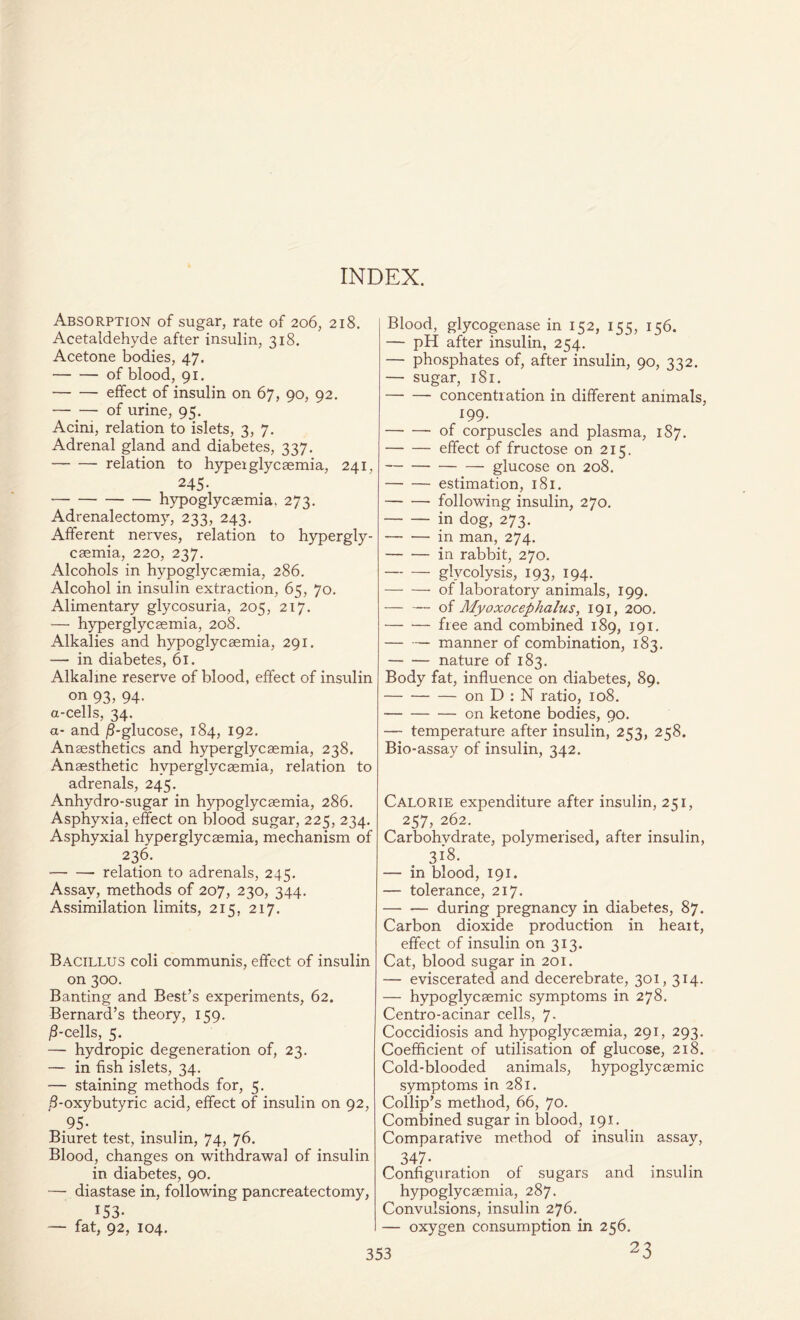 INDEX. Absorption of sugar, rate of 206, 218. Acetaldehyde after insulin, 318. Acetone bodies, 47. of blood, 91. effect of insulin on 67, 90, 92. of urine, 95. Acini, relation to islets, 3, 7. Adrenal gland and diabetes, 337. relation to hyperglycaemia, 241, 245- hypoglycaemia. 273. Adrenalectomy, 233, 243. Afferent nerves, relation to hypergly- caemia, 220, 237. Alcohols in hypoglycaemia, 286. Alcohol in insulin extraction, 65, 70. Alimentary glycosuria, 205, 217. — hyperglycaemia, 208. Alkalies and hypoglycaemia, 291. — in diabetes, 61. Alkaline reserve of blood, effect of insulin on 93, 94. a-cells, 34. a- and /S-glucose, 184, 192. Anaesthetics and hyperglycaemia, 238. Anaesthetic hyperglycaemia, relation to adrenals, 245. Anhydro-sugar in hypoglycaemia, 286. Asphyxia, effect on blood sugar, 225, 234. Asphyxial hyperglycaemia, mechanism of 236. relation to adrenals, 245. Assay, methods of 207, 230, 344. Assimilation limits, 215. 217. Bacillus coli communis, effect of insulin on 300. Banting and Best’s experiments, 62. Bernard’s theory, 159. /8-cells, 5. — hydropic degeneration of, 23. — in fish islets, 34. — staining methods for, 5. 8-oxybutyric acid, effect of insulin on 92, 95- Biuret test, insulin, 74, 76. Blood, changes on withdrawal of insulin in diabetes, 90. — diastase in, following pancreatectomy, 153- — fat, 92, 104. Blood, glycogenase in 152, 155, 156. — pH after insulin, 254. — phosphates of, after insulin, 90, 332. — sugar, 181. concentration in different animals, 199. of corpuscles and plasma, 187. effect of fructose on 215. glucose on 208. estimation, 181. following insulin, 270. in dog, 273. in man, 274. in rabbit, 270. glycolysis, 193, 194. of laboratory animals, 199. of Myoxocephalus, 191, 200. free and combined 189, 191. manner of combination, 183. nature of 183. Body fat, influence on diabetes, 89. on D : N ratio, 108. on ketone bodies, 90. — temperature after insulin, 253, 258. Bio-assay of insulin, 342. Calorie expenditure after insulin, 251, 257, 262. Carbohydrate, polymerised, after insulin, 318. — in blood, 191. — tolerance, 217. during pregnancy in diabetes, 87. Carbon dioxide production in heart, effect of insulin on 313. Cat, blood sugar in 201. — eviscerated and decerebrate, 301,314. — hypoglycaemic symptoms in 278. Centro-acinar cells, 7. Coccidiosis and hypoglycaemia, 291, 293. Coefficient of utilisation of glucose, 218. Cold-blooded animals, hypoglycaemic symptoms in 281. Collip’s method, 66, 70. Combined sugar in blood, 191. Comparative method of insulin assay, 347- Configuration of sugars and insulin hypoglycaemia, 287. Convulsions, insulin 276. — oxygen consumption in 256. 23
